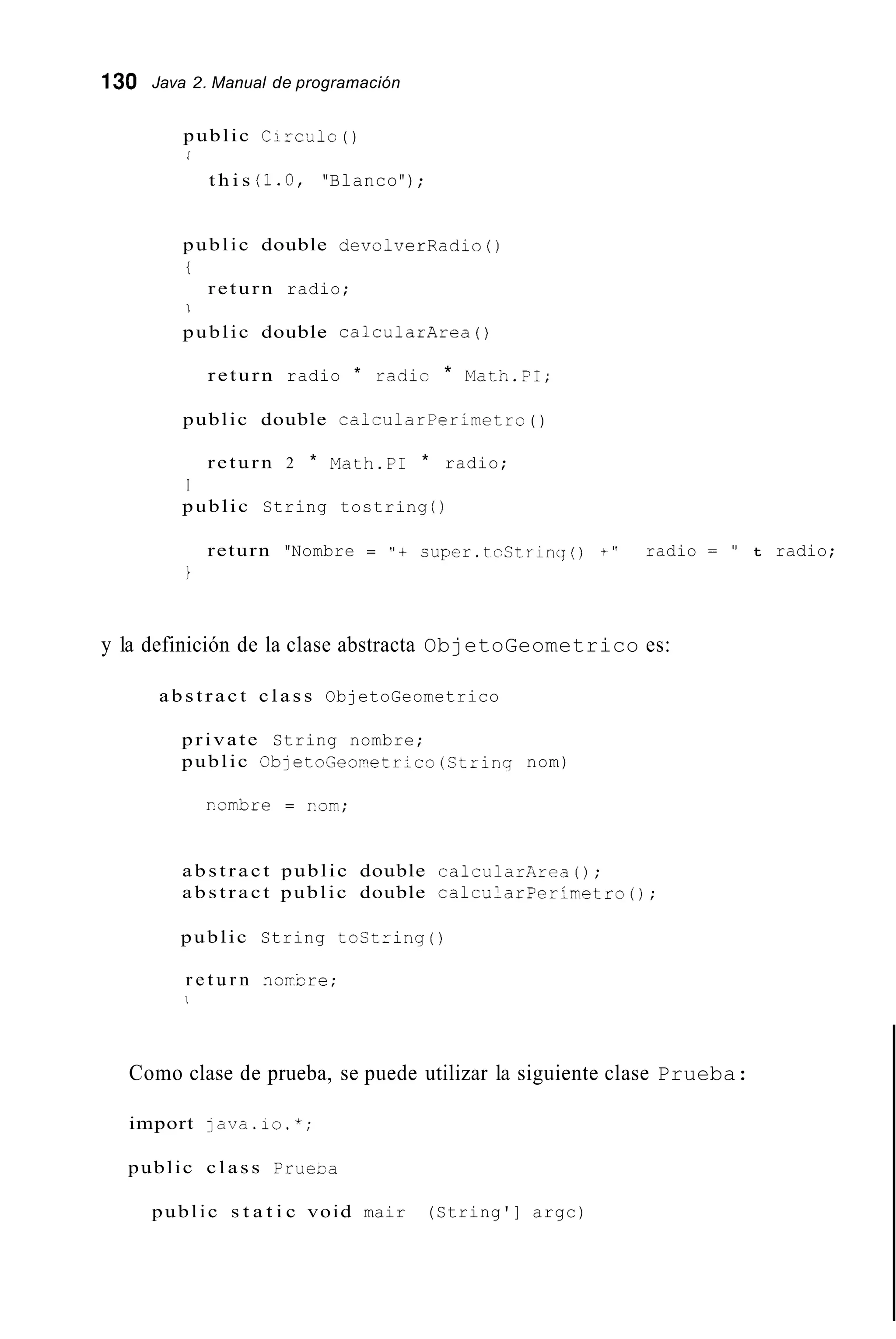 130 Java 2. Manual de programación
public Circslc ( )
/
t h i s (1.O, "Blanco");
public double devolverRadio ( )
t
return radio;
I
public double calcularArea ( )
return radio * radic * Math.FI;
public double caicularPerimetro ( )
return 2 * Math.PI * radio;
I
public String tostring ( )
return "Nombre = " t cuper.tcStrinq() t " radio = " t radio;
i
y la definición de la clase abstracta ObjetoGeometrico es:
a b s t r a c t c l a s s ObjetoGeometrico
private String nombre;
public ObjetoGeometrico(Strinq nom)
r.ombre = rom;
a b s t r a c t public double calcularkrea();
a b s t r a c t public double calcularPerimetro();
public String tostring ( )
r e t u r n norbre;
I
Como clase de prueba, se puede utilizar la siguiente clase Prueba:
import ]ava.io.*;
public c l a s s Prueua
public s t a t i c void mair (String'] argc)
 