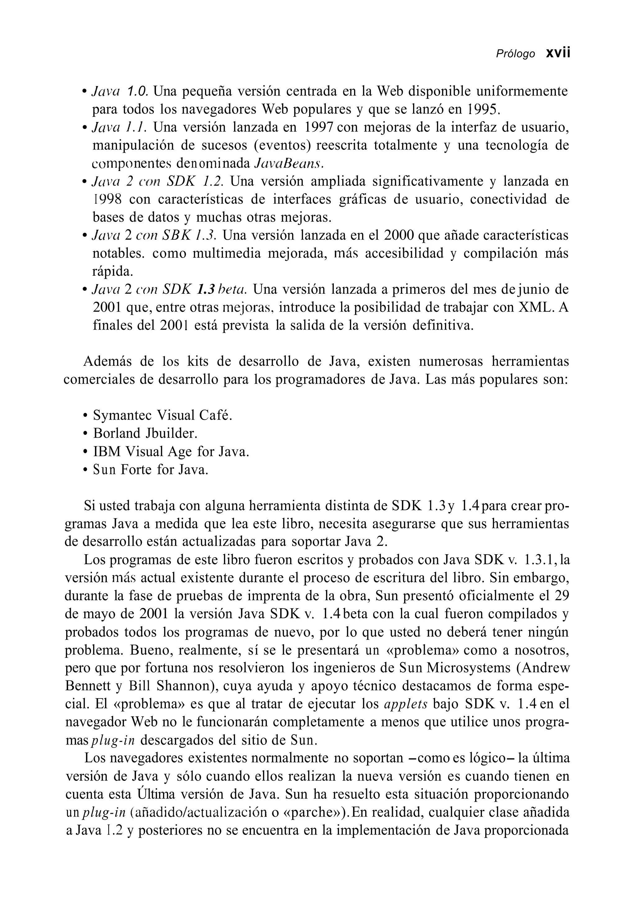 Prólogo xvii
Java 1.0. Una pequeña versión centrada en la Web disponible uniformemente
para todos los navegadores Web populares y que se lanzó en 1995.
J m u 1.1. Una versión lanzada en 1997 con mejoras de la interfaz de usuario,
manipulación de sucesos (eventos) reescrita totalmente y una tecnología de
componentes denoniinada J uvuBeuns.
Juiw 2 cot7 SDK 1.2. Una versión ampliada significativamente y lanzada en
I Y98 con características de interfaces gráficas de usuario, conectividad de
bases de datos y muchas otras mejoras.
Juw 2 COIZSBK 1.3. Una versión lanzada en el 2000 que añade características
notables. como multimedia mejorada, más accesibilidad y compilación más
rápida.
Juvrr 2 ~ 0 1 1SDK 1.3 hetu. Una versión lanzada a primeros del mes de junio de
2001 que, entre otras me.joras. introduce la posibilidad de trabajar con XML. A
finales del 200 1 está prevista la salida de la versión definitiva.
Además de los kits de desarrollo de Java, existen numerosas herramientas
comerciales de desarrollo para los programadores de Java. Las más populares son:
Symantec Visual Café.
Borland Jbuilder.
IBM Visual Age for Java.
Sun Forte for Java.
Si usted trabaja con alguna herramienta distinta de SDK 1.3y 1.4para crear pro-
gramas Java a medida que lea este libro, necesita asegurarse que sus herramientas
de desarrollo están actualizadas para soportar Java 2.
Los programas de este libro fueron escritos y probados con Java SDK v. 1.3.1, la
versión más actual existente durante el proceso de escritura del libro. Sin embargo,
durante la fase de pruebas de imprenta de la obra, Sun presentó oficialmente el 29
de mayo de 2001 la versión Java SDK v. 1.4beta con la cual fueron compilados y
probados todos los programas de nuevo, por lo que usted no deberá tener ningún
problema. Bueno, realmente, sí se le presentará un «problema» como a nosotros,
pero que por fortuna nos resolvieron los ingenieros de Sun Microsystems (Andrew
Bennett y Bill Shannon), cuya ayuda y apoyo técnico destacamos de forma espe-
cial. El «problema» es que al tratar de ejecutar los applets bajo SDK v. 1.4 en el
navegador Web no le funcionarán completamente a menos que utilice unos progra-
mas plug-in descargados del sitio de Sun.
Los navegadores existentes normalmente no soportan -como es lógico- la última
versión de Java y sólo cuando ellos realizan la nueva versión es cuando tienen en
cuenta esta Última versión de Java. Sun ha resuelto esta situación proporcionando
un plug-in (añadido/actualización o «parche»).En realidad, cualquier clase añadida
a Java I .2 y posteriores no se encuentra en la implementación de Java proporcionada
 