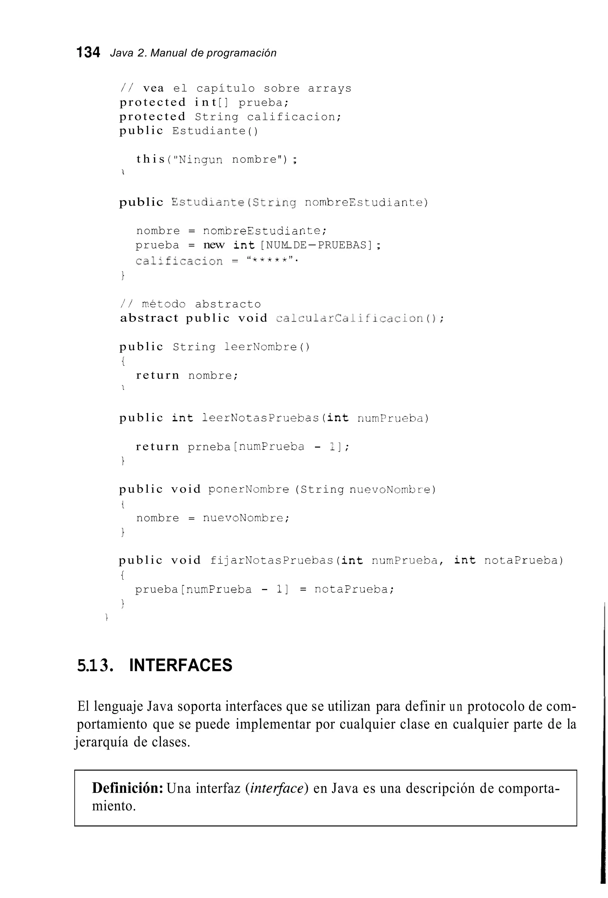 134 Java 2. Manual de programación
/ / vea el capítulo sobre arrays
protected i n t [ ] prueba;
protected String calificacion;
public Estudiante ( )
t h i s ("Ningun nombre") ;
1
public Sstudiante(Ctrlny nornbreEstudiante)
nombre = nombreEstudiante;
prueba = new i n t [NUM-DE-PRUEBAS];
calific-cion = "*****".
I
/ / rretodo abstracto
abstract public void ~alcularCdlificdcion();
public String 1eerNombre ( )
i
r e t u r n nombre;
I
public i n t 1eerNotacPruebas ( i n t riumPriicha)
r e t u r n prneba [ numPrueba - 1I ;
1
public void ponerNombre (String niievoNombre)
t
1
nombre = nuevoNombre;
public void fijarNotacPruebas ( i n t numPrueba, i n t notaprueba)
t
1
prueba [numPrueba - 11 = notaprueba;

5.13. INTERFACES
El lenguaje Java soporta interfaces que se utilizan para definir un protocolo de com-
portamiento que se puede implementar por cualquier clase en cualquier parte de la
jerarquía de clases.
Definición: Una interfaz (intersace)en Java es una descripción de comporta-
miento.
 