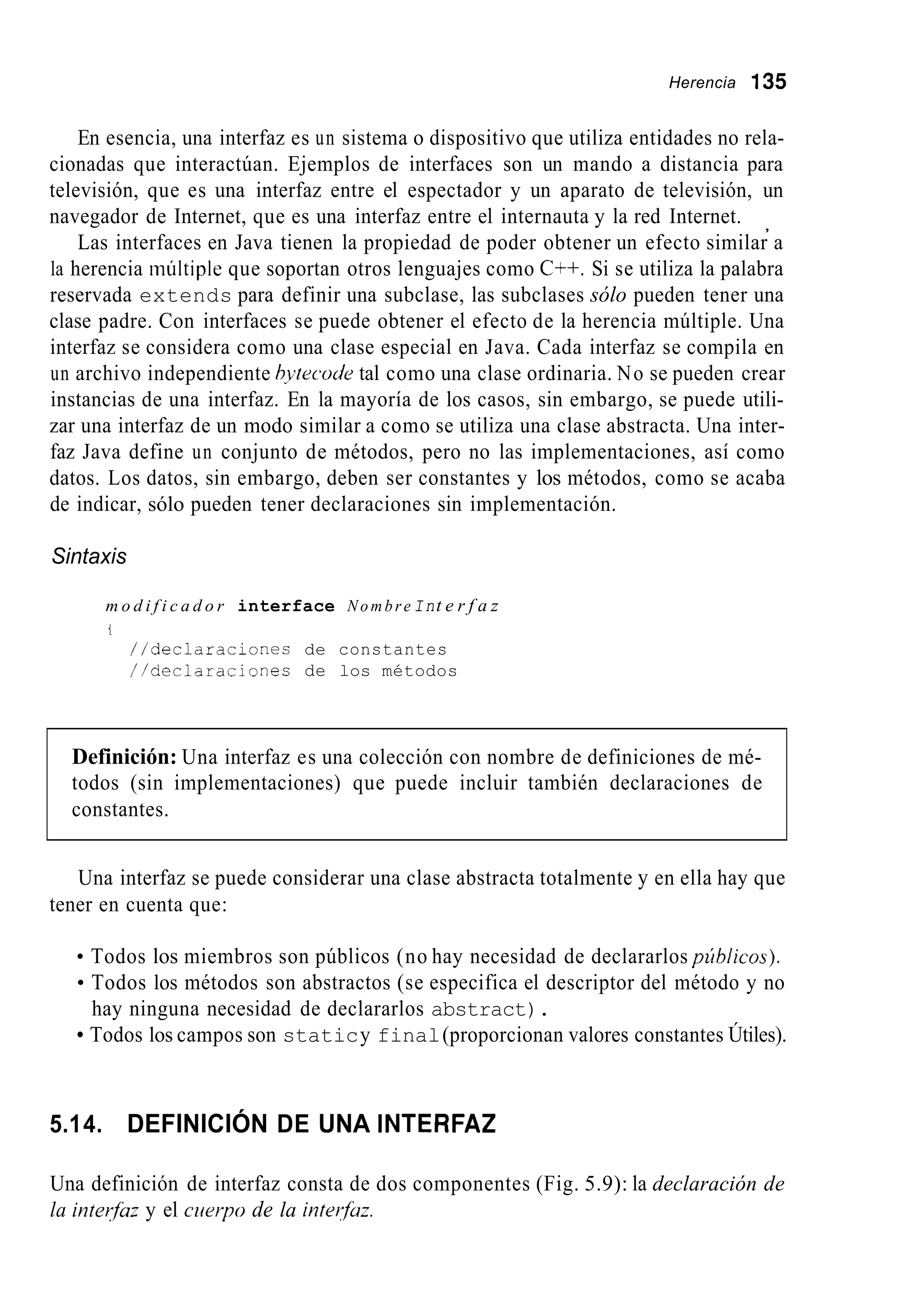 Herencia 135
En esencia, una interfaz es un sistema o dispositivo que utiliza entidades no rela-
cionadas que interactúan. Ejemplos de interfaces son un mando a distancia para
televisión, que es una interfaz entre el espectador y un aparato de televisión, un
navegador de Internet, que es una interfaz entre el internauta y la red Internet.
Las interfaces en Java tienen la propiedad de poder obtener un efecto similar a
la herencia múltiple que soportan otros lenguajes como C++. Si se utiliza la palabra
reservada extends para definir una subclase, las subclases sólo pueden tener una
clase padre. Con interfaces se puede obtener el efecto de la herencia múltiple. Una
interfaz se considera como una clase especial en Java. Cada interfaz se compila en
un archivo independiente bytecode tal como una clase ordinaria. No se pueden crear
instancias de una interfaz. En la mayoría de los casos, sin embargo, se puede utili-
zar una interfaz de un modo similar a como se utiliza una clase abstracta. Una inter-
faz Java define un conjunto de métodos, pero no las implementaciones, así como
datos. Los datos, sin embargo, deben ser constantes y los métodos, como se acaba
de indicar, sólo pueden tener declaraciones sin implementación.
,
Sintaxis
m o d i f i c a d o r interface Nombre Int e r f a z
t
//decldraciones de constantes
//declaraciones de los métodos
Definición: Una interfaz es una colección con nombre de definiciones de mé-
todos (sin implementaciones) que puede incluir también declaraciones de
constantes.
Una interfaz se puede considerar una clase abstracta totalmente y en ella hay que
tener en cuenta que:
Todos los miembros son públicos (no hay necesidad de declararlos piblicos).
Todos los métodos son abstractos (se especifica el descriptor del método y no
Todos los campos son staticy final(proporcionan valores constantes Útiles).
hay ninguna necesidad de declararlos abstract).
5.14. DEFINICIÓN DE UNA INTERFAZ
Una definición de interfaz consta de dos componentes (Fig. 5.9): la declaración de
la inteyfaz y el cuerpo de la intwfaz.
 