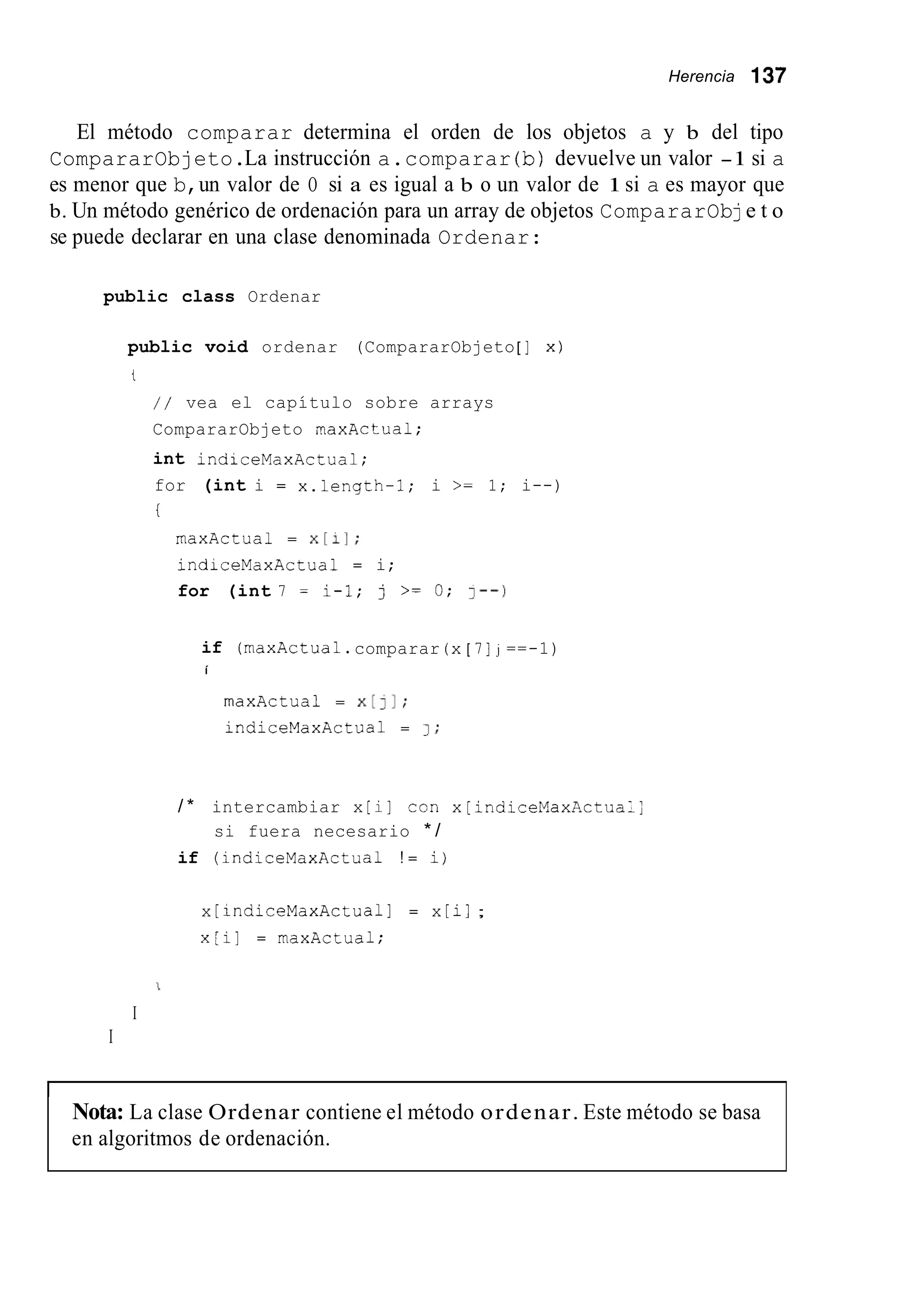 Herencia 137
El método comparar determina el orden de los objetos a y b del tipo
CompararObjeto.La instrucción a.comparar (b)devuelve un valor -1 si a
es menor que b,un valor de O si a es igual a b o un valor de 1si a es mayor que
b. Un método genérico de ordenación para un array de objetos CompararObje t o
se puede declarar en una clase denominada Ordenar:
public class Ordenar
public void ordenar (CompararObjeto[ ] x)
t
/ / vea el capítulo sobre arrays
CompararObjeto maxActual;
int indiceMaxActua1;
for (int i = x.length-1; i >= 1; i--)
i
maxActua1 = x[11;
indiceMaxActua1 = i;
for (int 7 = i-1; j >= O; I--)
if (maxActua1.comparar (x[ 7 ] j ==-1)
í
rnaxActua1 = x[]I;
indiceMaxActua1 = 1 ;
/ * intercambiar x [i] ron x[indiceMaxActua:;
si fuera necesario * /
if (indiceMaxActua1 ! = ij
x [ indiceMaxActua1 I = x [ il ;
x[i] = maxActual;
I
I
Nota: La clase Ordenar contiene el método ordenar. Este método se basa
en algoritmos de ordenación.
 