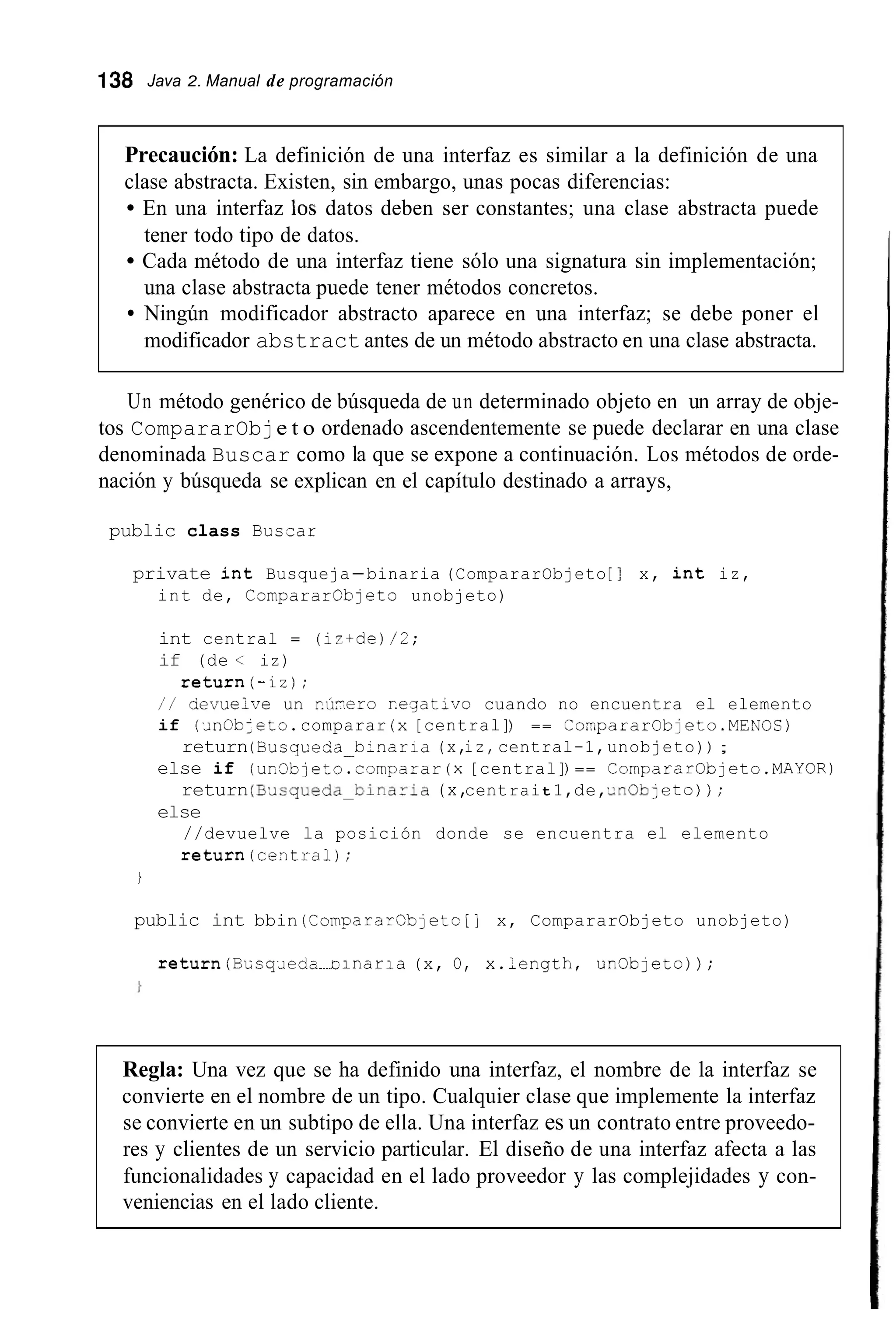 138 Java 2. Manual de programación
Precaución: La definición de una interfaz es similar a la definición de una
clase abstracta. Existen, sin embargo, unas pocas diferencias:
En una interfaz los datos deben ser constantes; una clase abstracta puede
tener todo tipo de datos.
Cada método de una interfaz tiene sólo una signatura sin implementación;
una clase abstracta puede tener métodos concretos.
Ningún modificador abstracto aparece en una interfaz; se debe poner el
modificador abstract antes de un método abstracto en una clase abstracta.
Un método genérico de búsqueda de un determinado objeto en un array de obje-
tos CompararObje t o ordenado ascendentemente se puede declarar en una clase
denominada Buscar como la que se expone a continuación. Los métodos de orde-
nación y búsqueda se explican en el capítulo destinado a arrays,
public class Bcscar
private int Busqueja-binaria (CompararObjeto [ 1 x, int iz,
int de, CompararCbjeto unobjeto)
int central = (iz+de)/2;
if (de < iz)
í / devuelve un r.ú.eroRegativo cuando no encuentra el elemento
if ( i n O b J e t o .comparar (x[central]) == CompararObjeto.MEN0S)
else if (ur.3bjeto.cornparar(x[central]) == CompararObjeto.MAYOR)
else
return(-iz) ;
return(Busqceda-binaria (x,iz,central-1,unobjeto)) ;
return(E.Jsqueda-Dinaria (x,centrait 1,de,.dnObjeto)) ;
//devuelve la posición donde se encuentra el elemento
return(centra1);
i
public int bbin (CompararCb]etc[] x, CompararObjeto unobjeto)
return(BLsqJeda-tinaria (x, O, x.,ength, un0bjeto)) ;
Regla: Una vez que se ha definido una interfaz, el nombre de la interfaz se
convierte en el nombre de un tipo. Cualquier clase que implemente la interfaz
se convierte en un subtipo de ella. Una interfaz es un contrato entre proveedo-
res y clientes de un servicio particular. El diseño de una interfaz afecta a las
funcionalidades y capacidad en el lado proveedor y las complejidades y con-
veniencias en el lado cliente.
 