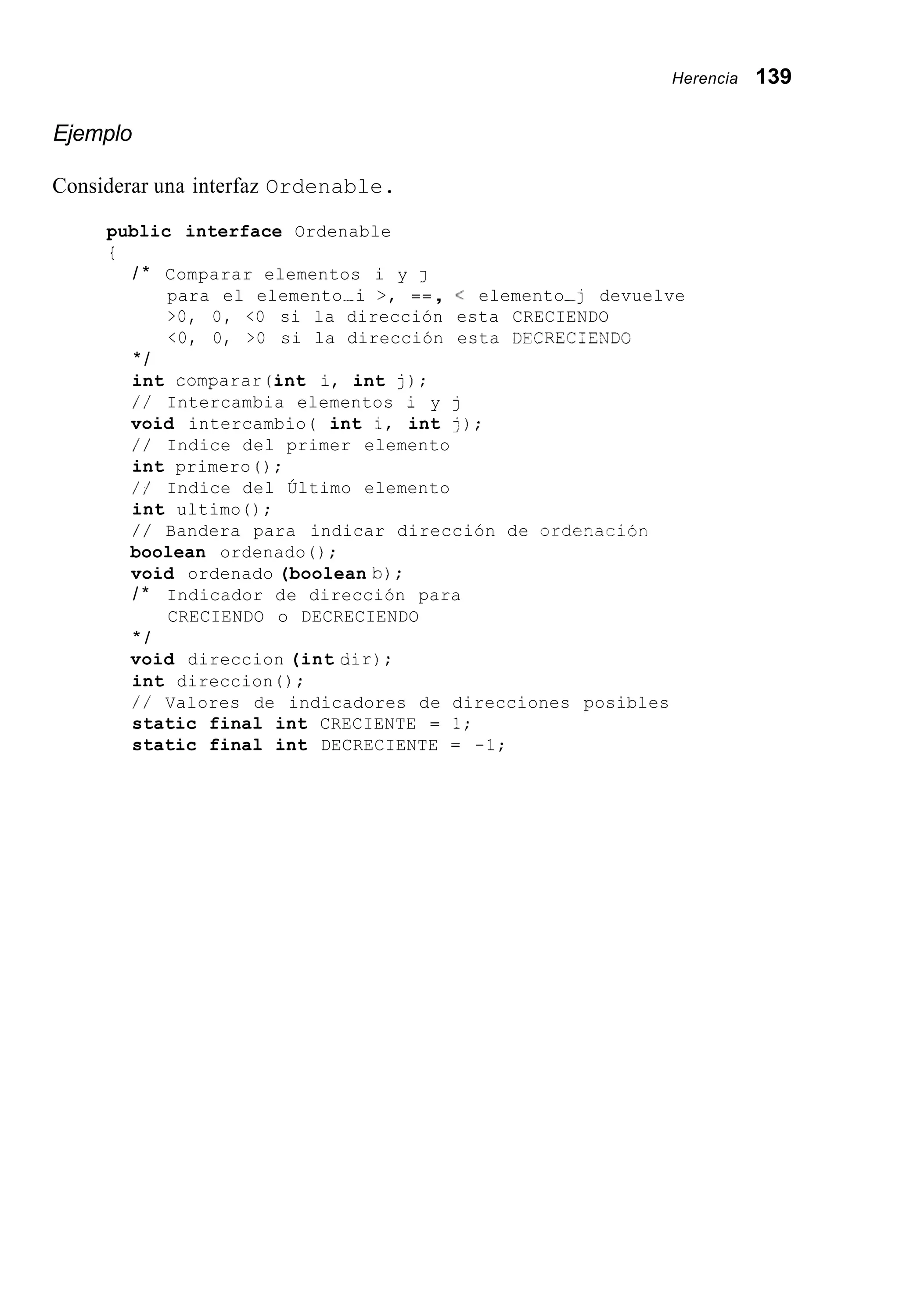 Herencia 139
Ejemplo
Considerar una interfaz Ordenable.
public interface Ordenable
i
/ * Comparar elementos i y J
para el elemento~ i >, == , < elemento-j devuelve
>O, O, <O si la dirección esta CRECIENDO
<O, O, >O si la dirección esta DECRECTENDO
* /
int comparar(int i, int j);
/ / Intercambia elementos i y j
void intercambio( int i, int j);
/ / Indice del primer elemento
int primero ( ) ;
/ / Indice del Último elemento
int ultimo ( ) ;
/ / Bandera para indicar dirección de order.ación
boolean ordenado ( ) ;
void ordenado (boolean b) ;
/ * Indicador de dirección para
CRECIENDO o DECRECIENDO
* /
void direccion (int dir);
int direccion ( ) ;
/ / Valores de indicadores de direcciones posibles
static final int CRECIENTE = 1;
static final int DECRECIENTE = -1;
 