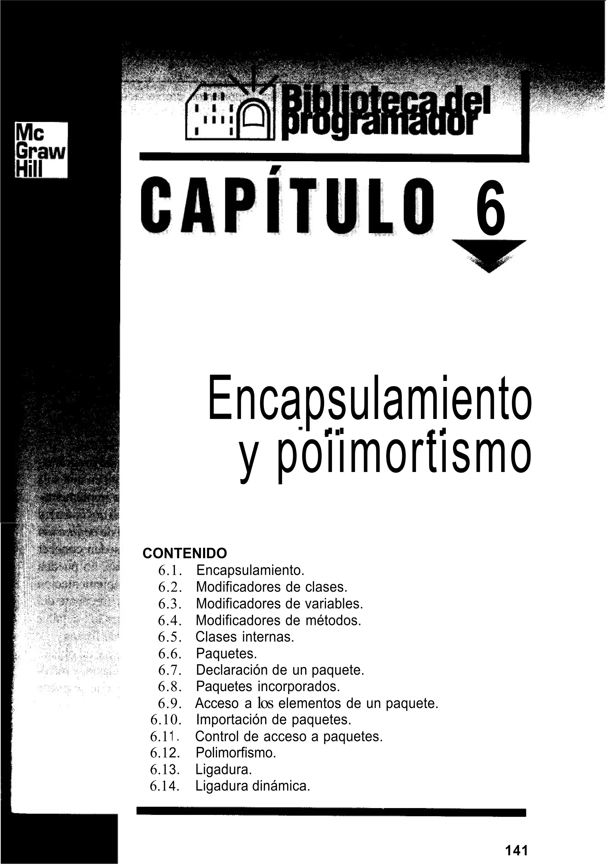 6
Encapsulamiento
y poiimortismo
CONTENIDO
6.1. Encapsulamiento.
6.2. Modificadores de clases.
6.3. Modificadores de variables.
6.4. Modificadores de métodos.
6.5. Clases internas.
6.6. Paquetes.
6.7. Declaración de un paquete.
6.8. Paquetes incorporados.
6.9. Acceso a los elementos de un paquete.
6.10. Importación de paquetes.
6.1I . Control de acceso a paquetes.
6.12. Polimorfismo.
6.13. Ligadura.
6.14. Ligadura dinámica.
141
 