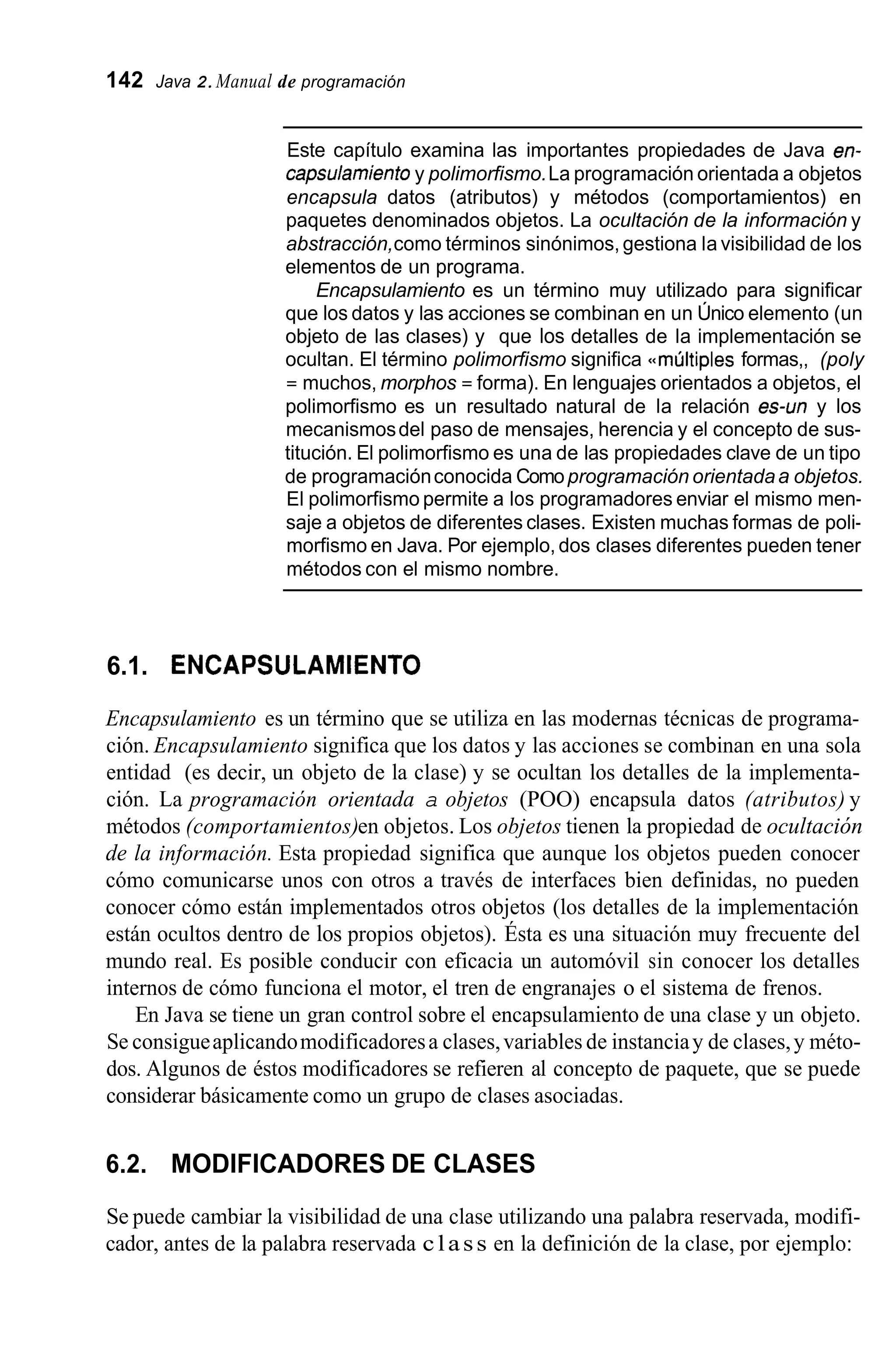 142 Java 2.Manual de programación
Este capítulo examina las importantes propiedades de Java en-
capsulamiento y polimorfismo.La programación orientada a objetos
encapsula datos (atributos) y métodos (comportamientos) en
paquetes denominados objetos. La ocultación de la información y
abstracción,como términos sinónimos, gestiona la visibilidad de los
elementos de un programa.
Encapsulamiento es un término muy utilizado para significar
que los datos y las acciones se combinan en un Único elemento (un
objeto de las clases) y que los detalles de la implementación se
ocultan. El término polimorfismo significa <<múltiplesformas,, (poly
= muchos, morphos = forma). En lenguajes orientados a objetos, el
polimorfismo es un resultado natural de la relación es-un y los
mecanismosdel paso de mensajes, herencia y el concepto de sus-
titución. El polimorfismo es una de las propiedades clave de un tipo
de programaciónconocida Comoprogramación orientadaa objetos.
El polimorfismo permite a los programadores enviar el mismo men-
saje a objetos de diferentes clases. Existen muchas formas de poli-
morfismo en Java. Por ejemplo, dos clases diferentes pueden tener
métodos con el mismo nombre.
6.1. ENCAPSULAMIENTO
Encapsulamiento es un término que se utiliza en las modernas técnicas de programa-
ción. Encapsulamiento significa que los datos y las acciones se combinan en una sola
entidad (es decir, un objeto de la clase) y se ocultan los detalles de la implementa-
ción. La programación orientada a objetos (POO) encapsula datos (atributos) y
métodos (comportamientos)en objetos. Los objetos tienen la propiedad de ocultación
de la información. Esta propiedad significa que aunque los objetos pueden conocer
cómo comunicarse unos con otros a través de interfaces bien definidas, no pueden
conocer cómo están implementados otros objetos (los detalles de la implementación
están ocultos dentro de los propios objetos). Ésta es una situación muy frecuente del
mundo real. Es posible conducir con eficacia un automóvil sin conocer los detalles
internos de cómo funciona el motor, el tren de engranajes o el sistema de frenos.
En Java se tiene un gran control sobre el encapsulamiento de una clase y un objeto.
Se consigueaplicandomodificadoresa clases,variables de instanciay de clases,y méto-
dos. Algunos de éstos modificadores se refieren al concepto de paquete, que se puede
considerar básicamente como un grupo de clases asociadas.
6.2. MODIFICADORES DE CLASES
Se puede cambiar la visibilidad de una clase utilizando una palabra reservada, modifi-
cador, antes de la palabra reservada class en la definición de la clase, por ejemplo:
 