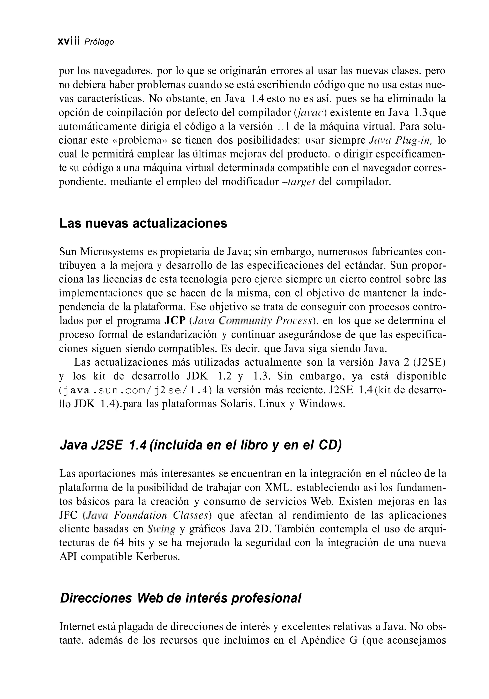 xviii Prólogo
por los navegadores. por lo que se originarán errores al usar las nuevas clases. pero
no debiera haber problemas cuando se está escribiendo código que no usa estas nue-
vas características. No obstante, en Java 1.4 esto no es así. pues se ha eliminado la
opción de coinpilación por defecto del compilador ( j r r i ~ r c . )existente en Java 1.3que
iiutotiiáticliiiieiite dirigía el código a la versión I . 1 de la máquina virtual. Para solu-
cionar este <<problemanse tienen dos posibilidades: Lisir siempre Jriiw Plug-in, lo
cual le permitirá emplear las últiinas rne.joras del producto. o dirigir específicamen-
te SLI código a una máquina virtual determinada compatible con el navegador corres-
pondiente. mediante el empleo del modificador -tcrr,yet del cornpilador.
Las nuevas actualizaciones
Sun Microsystems es propietaria de Java; sin embargo, numerosos fabricantes con-
tribuyen a la me-jora y desarrollo de las especificaciones del ectándar. Sun propor-
ciona las licencias de esta tecnología pero e.jerce siempre un cierto control sobre las
implenientaciones que se hacen de la misma, con el ob.jetivo de mantener la inde-
pendencia de la plataforma. Ese objetivo se trata de conseguir con procesos contro-
lados por el programa JCP ( J m w Coinmimit~Procrss). en los que se determina el
proceso formal de estandarización y continuar asegurándose de que las especifica-
ciones siguen siendo compatibles. Es decir. que Java siga siendo Java.
Las actualizaciones más utilizadas actualmente son la versión Java 2 (J2SE)
y los kit de desarrollo JDK 1.2 y 1.3. Sin embargo, ya está disponible
(java .sun.corn/ j2 se/1.4 ) la versión más reciente. J2SE 1.4 (kit de desarro-
Ilo JDK 1.4).para las plataformas Solaris. Linux y Windows.
Java J2SE 1.4 (incluida en el libro y en el CD)
Las aportaciones más interesantes se encuentran en la integración en el núcleo de la
plataforma de la posibilidad de trabajar con XML. estableciendo así los fundamen-
tos básicos para la creación y consumo de servicios Web. Existen mejoras en las
JFC (JCIVCIFoundation Cln.w.7) que afectan al rendimiento de las aplicaciones
cliente basadas en Si.~.ingy gráficos Java 2D. También contempla el uso de arqui-
tecturas de 64 bits y se ha mejorado la seguridad con la integración de una nueva
API compatible Kerberos.
Direcciones Web de interés profesional
Internet está plagada de direcciones de interés y excelentes relativas a Java. No obs-
tante. además de los recursos que incluimos en el Apéndice G (que aconsejamos
 