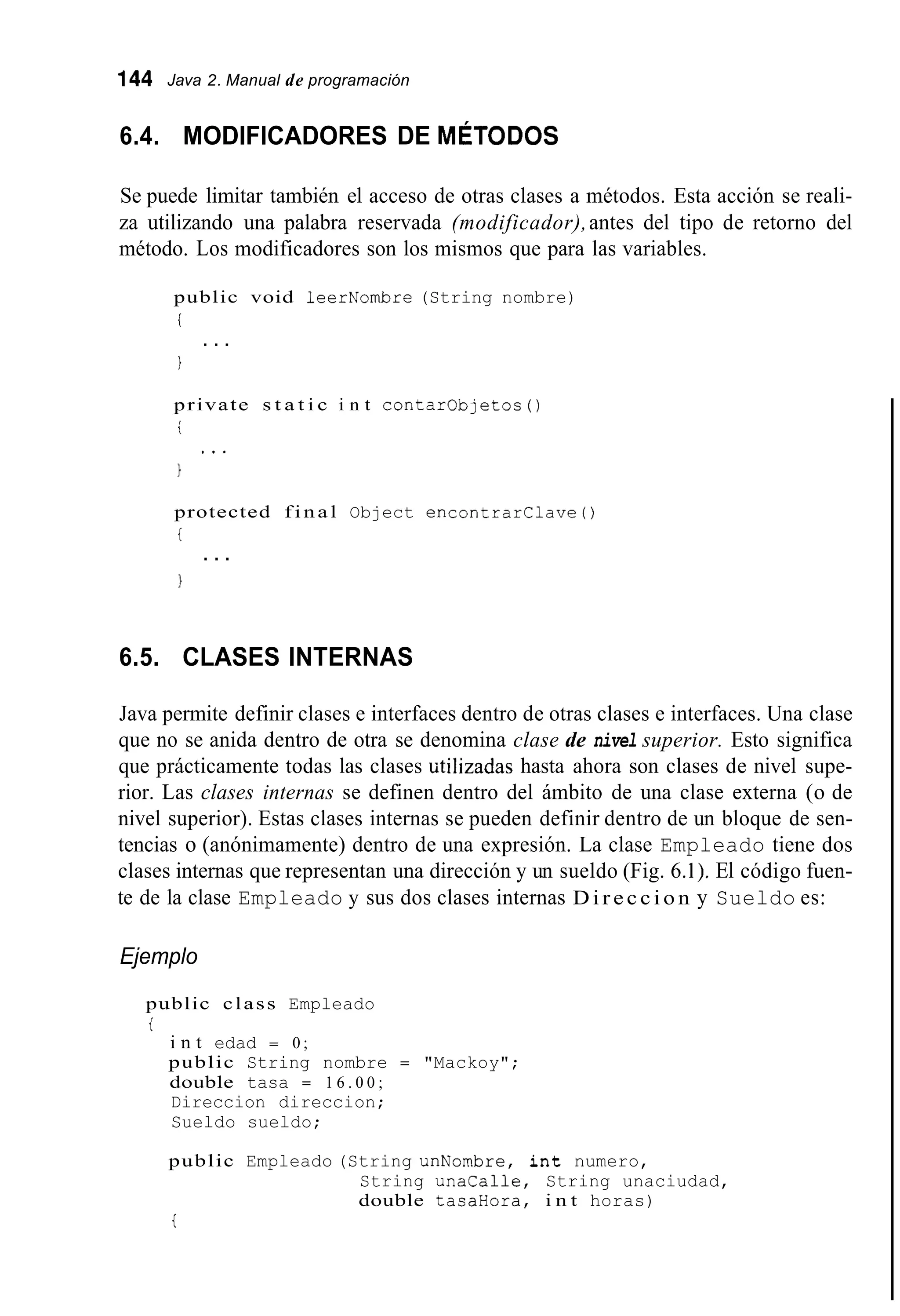 144 Java 2. Manual de programación
6.4. MODIFICADORES DE MÉTODOS
Se puede limitar también el acceso de otras clases a métodos. Esta acción se reali-
za utilizando una palabra reservada (modificador),antes del tipo de retorno del
método. Los modificadores son los mismos que para las variables.
public void leerNombre (String nombre)
i
1
. . .
private s t a t i c i n t contarObjetos0
i
1
protected f i n a l Object encontrarllave0
t
1
* . .
. . .
6.5. CLASES INTERNAS
Java permite definir clases e interfaces dentro de otras clases e interfaces. Una clase
que no se anida dentro de otra se denomina clase de nivel superior. Esto significa
que prácticamente todas las clases iitilizadas hasta ahora son clases de nivel supe-
rior. Las clases internas se definen dentro del ámbito de una clase externa (o de
nivel superior). Estas clases internas se pueden definir dentro de un bloque de sen-
tencias o (anónimamente) dentro de una expresión. La clase Empleado tiene dos
clases internas que representan una dirección y un sueldo (Fig. 6.I), El código fuen-
te de la clase Empleado y sus dos clases internas D i r e c c i o n y Sueldo es:
Ejemplo
public class Empleado
t
i n t edad = 0 ;
public String nombre = "Mackoy";
double tasa = 1 6 . 0 0 ;
Direccion direccion;
Sueldo sueldo;
public Empleado (String unNombre, i n t numero,
String unacalle, String unaciudad,
double tasaHora, i n t horas)
t
 