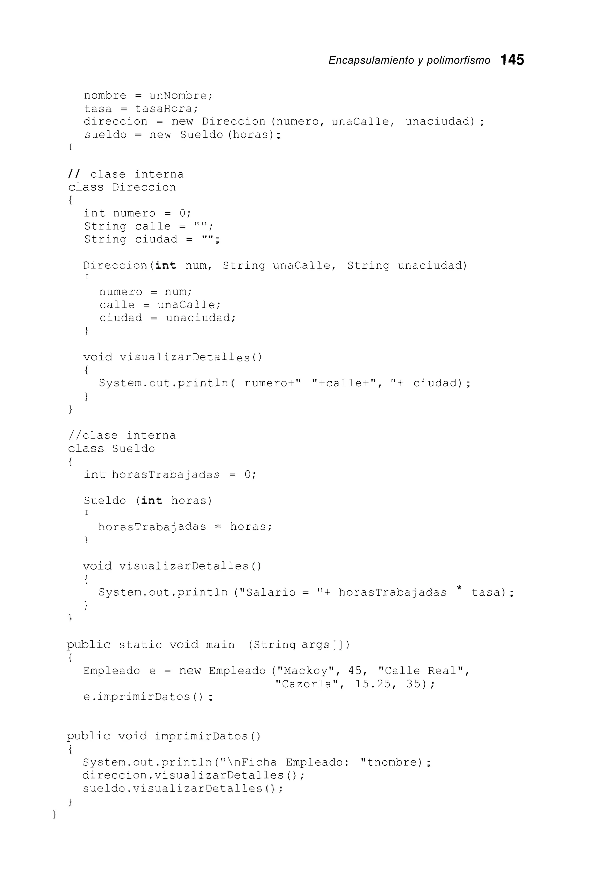 Encapsulamiento y polimorfismo 145
nombre = unNombre;
tasa = tasaHora;
direccion = new Direccion (numero, unalalle, unaciudad) ;
sueldo = new Sueldo (horas);
I
/ / clase interna
class Direccion
i
int numero = O;
String calle = "";
String ciudad = "";
Direccion(int num, String unalalle, String unaciudad)
I
numero = nun;
calle = unacalle;
ciudad = unaciudad;
I
void visualizarDeta1
i
Cystem.out.println
I
1
es 0
numero+" "+calle+", "t ciudad);
//clase interna
class Sueldo
t
int horasTrabajadas = O;
Sueldo (int horas)
I
horasTrabajadas = horas;
1
void VisualizarDetalles ( )
i
1
Cystem.out .println("Salario = "t horasTrabajadas * tasa);
public static void main (String args[])
i
Empleado e = new Empleado ("Mackoy", 45, "Calle Real",
e.imprimirDatos ( ) ;
"Cazorla", 15.25, 35);
public void irnprimirDatos( )
i
System.out .println("nFicha Empleado: "tnombre);
direccion.visualizarDetalles();
sueldo.visualizarDetalles 0 ;
 