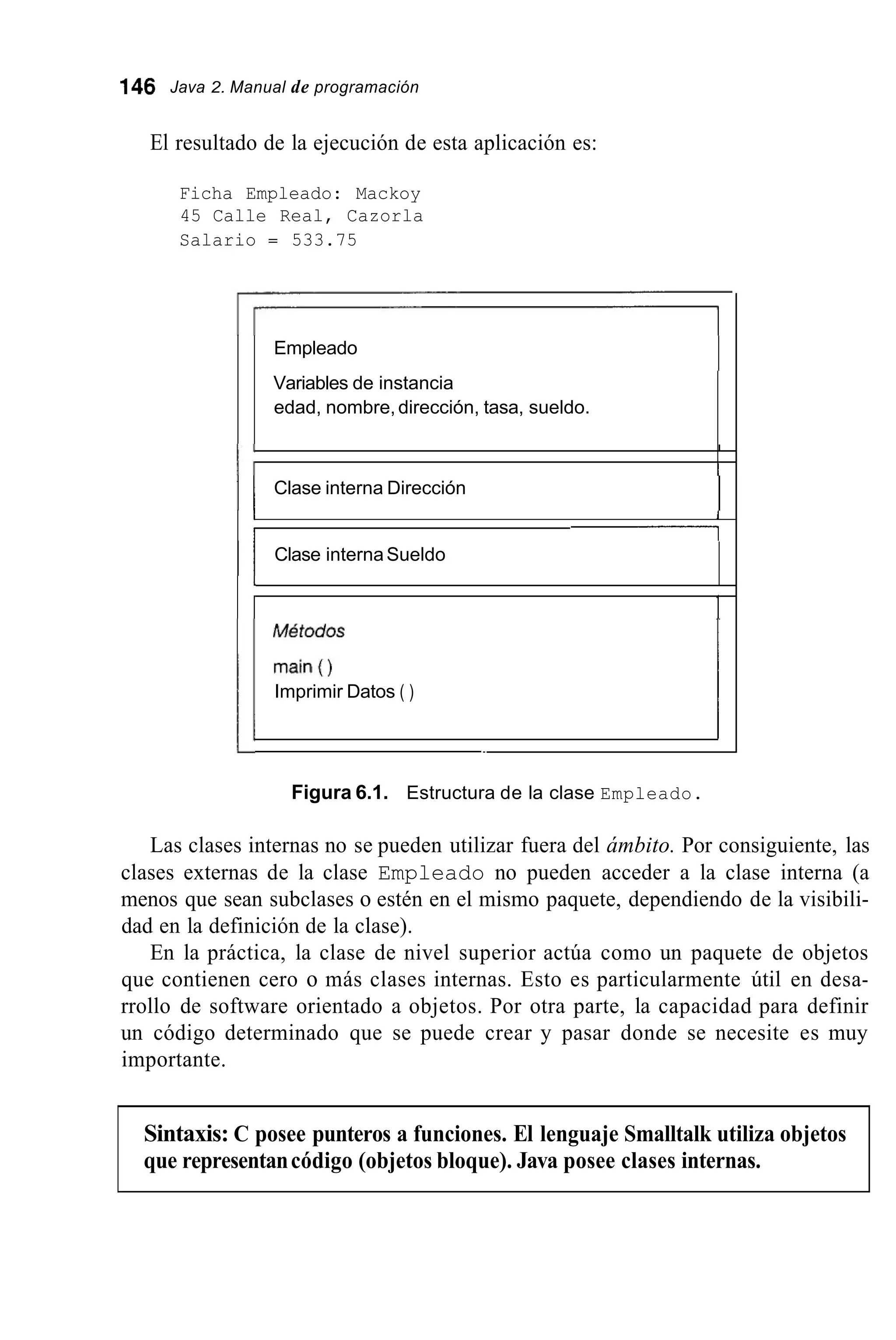 146 Java 2. Manual de programación
El resultado de la ejecución de esta aplicación es:
Ficha Empleado: Mackoy
45 Calle Real, Cazorla
Salario = 533.75
Empleado
Variables de instancia
edad, nombre,dirección, tasa, sueldo.
I
1 ;
I
I
I I Clase interna Dirección
I1
I I 1
I I Clase internaSueldo
I
I ¡
I
1
11"::Y 1Imprimir Datos ( )
Figura 6.1. Estructura de la clase Empleado.
Las clases internas no se pueden utilizar fuera del ámbito. Por consiguiente, las
clases externas de la clase Empleado no pueden acceder a la clase interna (a
menos que sean subclases o estén en el mismo paquete, dependiendo de la visibili-
dad en la definición de la clase).
En la práctica, la clase de nivel superior actúa como un paquete de objetos
que contienen cero o más clases internas. Esto es particularmente útil en desa-
rrollo de software orientado a objetos. Por otra parte, la capacidad para definir
un código determinado que se puede crear y pasar donde se necesite es muy
importante.
Sintaxis: C posee punteros a funciones. El lenguaje Smalltalk utiliza objetos
que representancódigo (objetos bloque). Java posee clases internas.
 