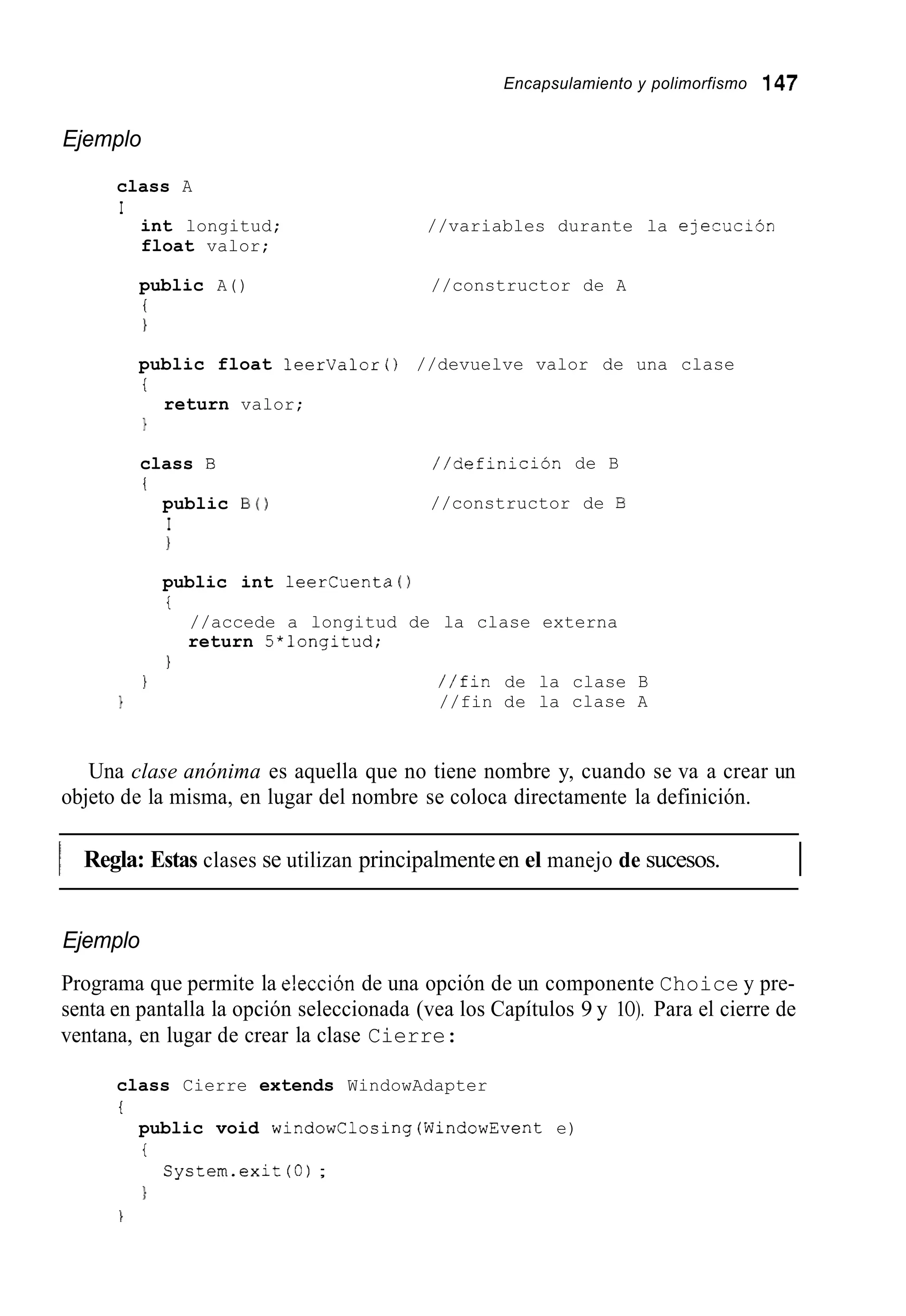 Encapsulamiento y polimorfismo 147
Ejemplo
class A
I
int longitud;
float valor;
//variables durante la ejecucibn
public A() //constructor de A
i
1
public float leerValor0 //devuelve valor de una clase
i
1
return valor;
class B
i
public B O
I
1
//definición de B
//constructor de B
public int leercuenta ( )
i
//accede a longitud de la clase externa
return 5*longitud;
1
1 / / f i n de la clase B
1 //fin de la clase A
Una clase anónima es aquella que no tiene nombre y, cuando se va a crear un
objeto de la misma, en lugar del nombre se coloca directamente la definición.
I Regla: Estas clases se utilizan principalmenteen el manejo de sucesos. I
Ejemplo
Programa que permite la e!ección de una opción de un componente Choice y pre-
senta en pantalla la opción seleccionada (vea los Capítulos 9 y 1O). Para el cierre de
ventana, en lugar de crear la clase Cierre:
class Cierre extends WindowAdapter
t
public void windowClosing(WindowEvent e)
i
}
System.exit (O);
1
 