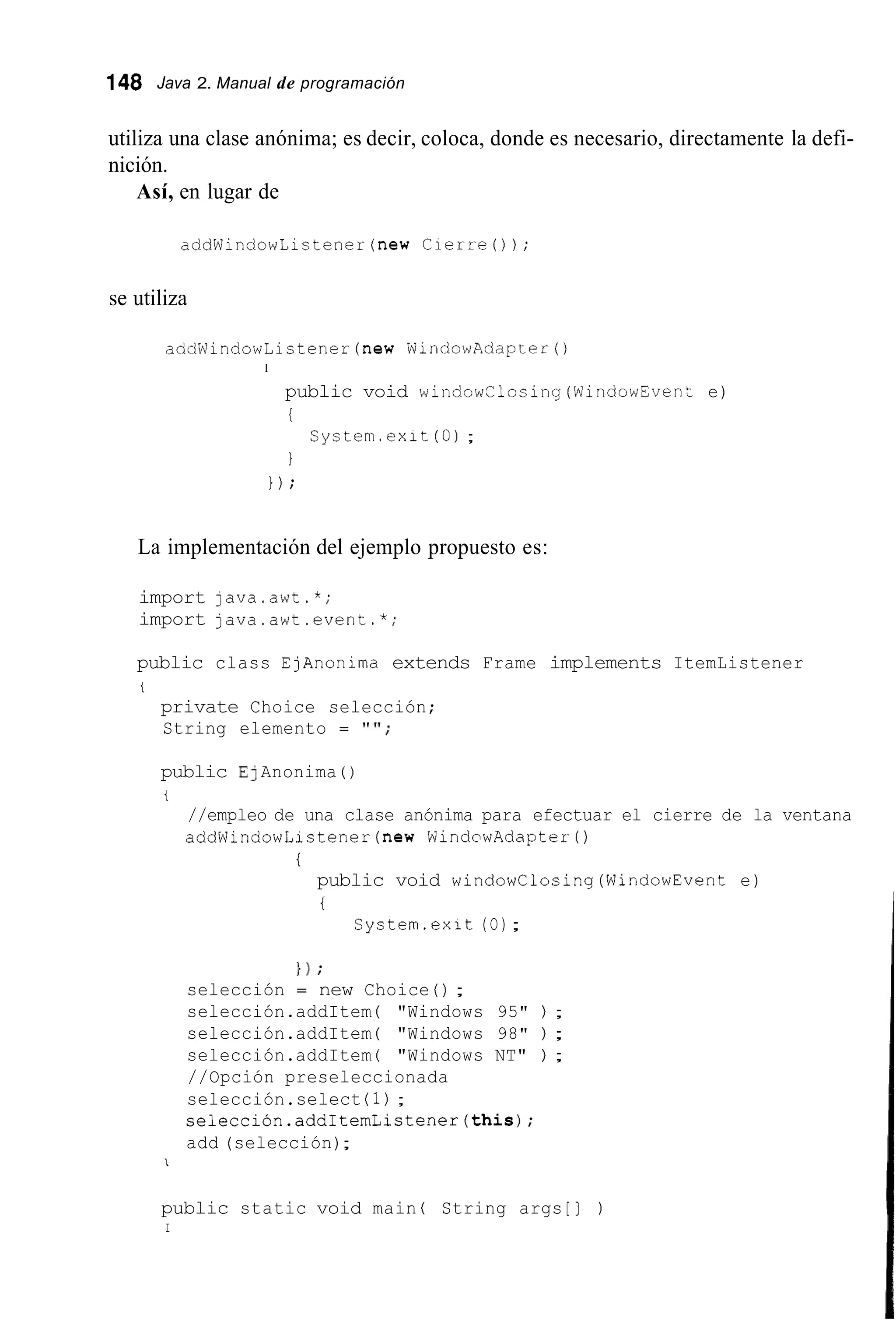 148 Java 2. Manual de programación
utiliza una clase anónima; es decir, coloca, donde es necesario, directamente la defi-
nición.
Así, en lugar de
addWindowListener(new Cierre0 ) ;
se utiliza
addWindowListener(new WindowAdapterO
I
public void windowClosing(WinciowEvenz e)
i
1
1 ) ;
System.exit (O);
La implementación del ejemplo propuesto es:
import java.awt.*;
import java.awt.event.*;
public class EjAnonima extends Frame implements ItemListener
i
private Choice selección;
String elemento = " ' I ;
public E]Anonima ( )
t
//empleo de una clase anónima para efectuar el cierre de la ventana
addWindowListener(new WindowAdapterO
i
public void windowClosing(WindowEvent e)
i
System.exit (O);
} ) ;
selección = new Choice ( ) ;
selección.addItem ( "Windows 95" ) ;
selección.addItem ( "Windows 98" ) ;
selección.addItem ( "Windows NT" ) ;
//Opción preseleccionada
selección.select (1);
selección.addItemListener(this);
add (selección);
I
public static void main ( String args [ ] )
I
 