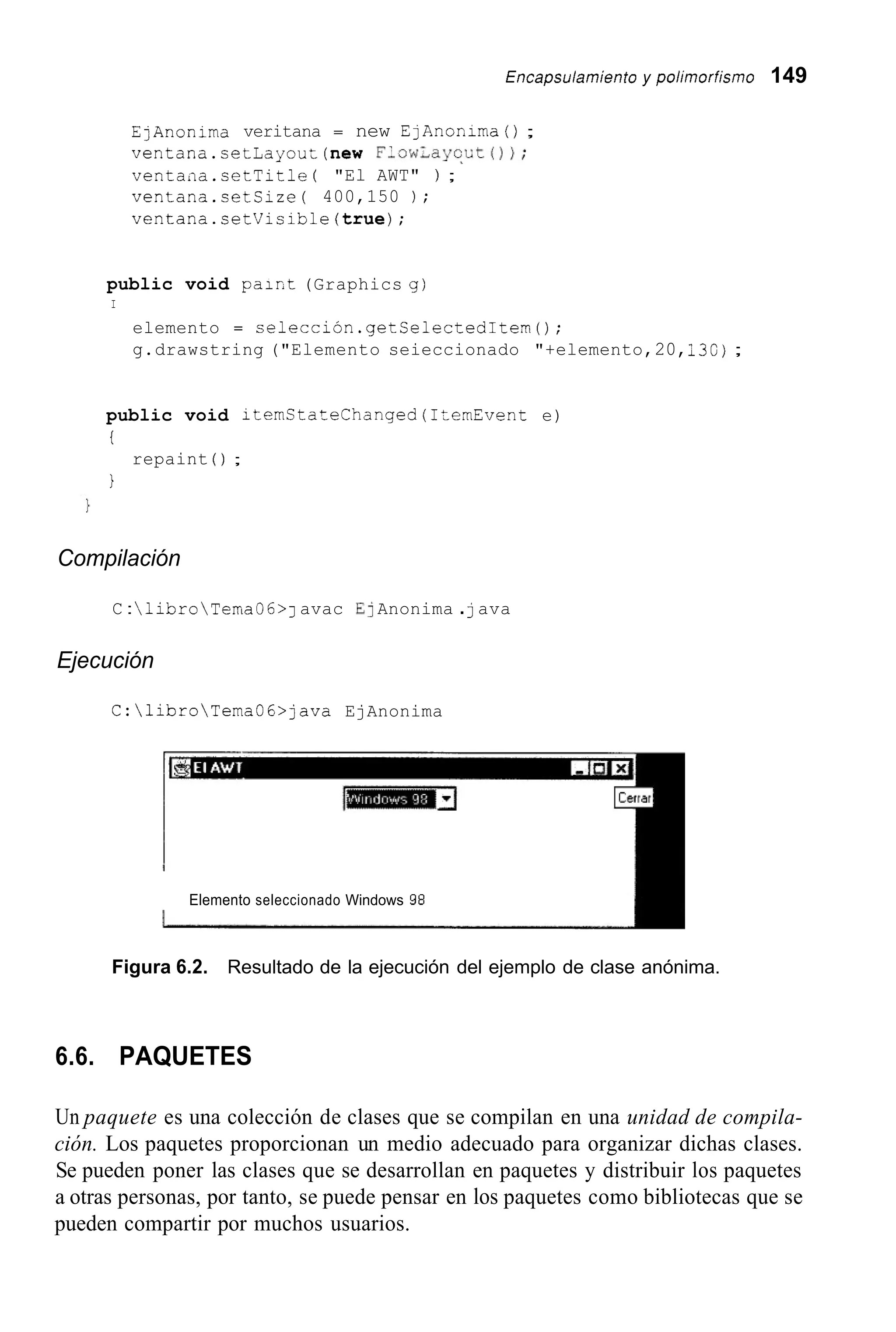 Encapsu/arniento y poiirnorfismo 149
EjAnonima veritana = new EjAnonima() ;
ventana.cetLayout(new Flow;ayqLt());
ventaiia.cetTitle ( "El AWT" ) ;
ventana.cetCize( 400,150 ) ;
ventana.setVisible(true);
public void pair,t(Graphics g)
I
elemento = selección.getSelectedItem();
g.drawstring ("Elemento seieccionado "+elemento,20,i30);
public void itemCtateChanged(1temEvent e)
i
1
repaint ( ) ;
Compilación
C :libroTemaO6>J avac E] Anonima .java
Ejecución
C:libroTemaOG>java EjAnonima
Elemento seleccionado Windows 98
Figura 6.2. Resultado de la ejecución del ejemplo de clase anónima.
6.6. PAQUETES
Un paquete es una colección de clases que se compilan en una unidad de compila-
ción. Los paquetes proporcionan un medio adecuado para organizar dichas clases.
Se pueden poner las clases que se desarrollan en paquetes y distribuir los paquetes
a otras personas, por tanto, se puede pensar en los paquetes como bibliotecas que se
pueden compartir por muchos usuarios.
 