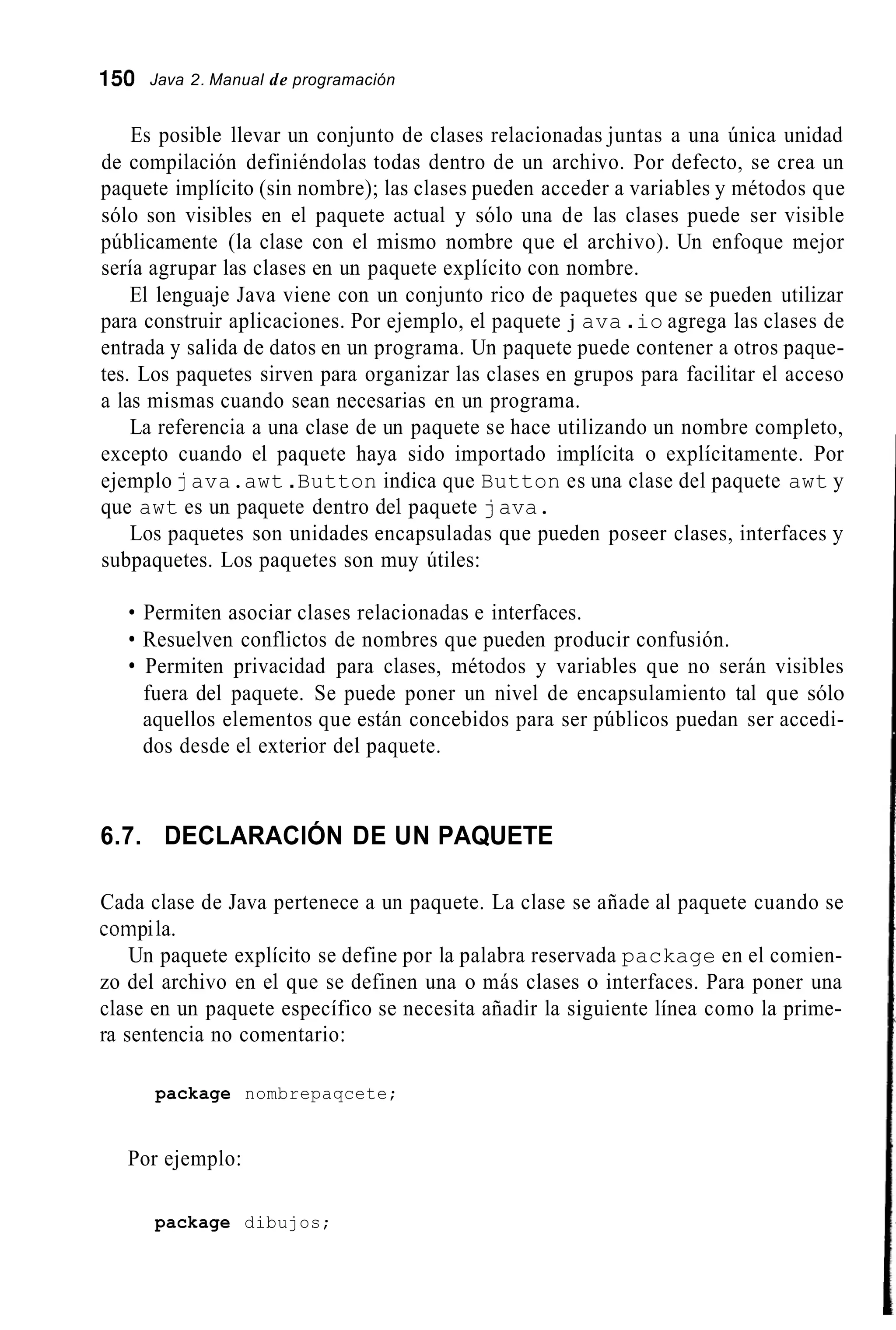 150 Java 2. Manual de programación
Es posible llevar un conjunto de clases relacionadas juntas a una única unidad
de compilación definiéndolas todas dentro de un archivo. Por defecto, se crea un
paquete implícito (sin nombre); las clases pueden acceder a variables y métodos que
sólo son visibles en el paquete actual y sólo una de las clases puede ser visible
públicamente (la clase con el mismo nombre que el archivo). Un enfoque mejor
sería agrupar las clases en un paquete explícito con nombre.
El lenguaje Java viene con un conjunto rico de paquetes que se pueden utilizar
para construir aplicaciones. Por ejemplo, el paquete j ava .io agrega las clases de
entrada y salida de datos en un programa. Un paquete puede contener a otros paque-
tes. Los paquetes sirven para organizar las clases en grupos para facilitar el acceso
a las mismas cuando sean necesarias en un programa.
La referencia a una clase de un paquete se hace utilizando un nombre completo,
excepto cuando el paquete haya sido importado implícita o explícitamente. Por
ejemplo java.awt .Button indica que Button es una clase del paquete awt y
que awt es un paquete dentro del paquete java.
Los paquetes son unidades encapsuladas que pueden poseer clases, interfaces y
subpaquetes. Los paquetes son muy útiles:
Permiten asociar clases relacionadas e interfaces.
Resuelven conflictos de nombres que pueden producir confusión.
Permiten privacidad para clases, métodos y variables que no serán visibles
fuera del paquete. Se puede poner un nivel de encapsulamiento tal que sólo
aquellos elementos que están concebidos para ser públicos puedan ser accedi-
dos desde el exterior del paquete.
6.7. DECLARACIÓN DE UN PAQUETE
Cada clase de Java pertenece a un paquete. La clase se añade al paquete cuando se
coinpila.
Un paquete explícito se define por la palabra reservada package en el comien-
zo del archivo en el que se definen una o más clases o interfaces. Para poner una
clase en un paquete específico se necesita añadir la siguiente línea como la prime-
ra sentencia no comentario:
package nombrepaqcete;
Por ejemplo:
package dibujos;
 