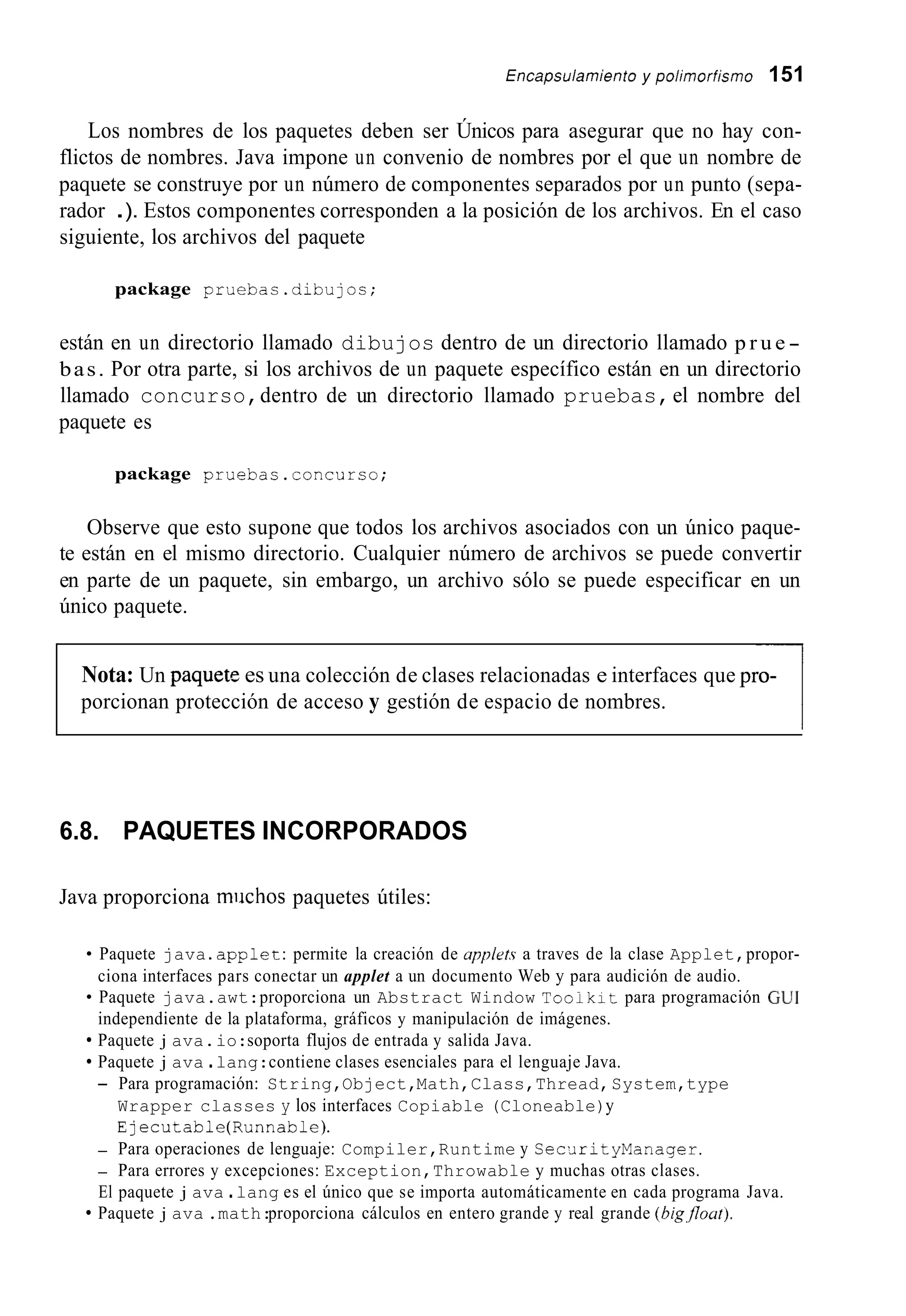 incapsuiamiento y poiimorfismo 151
Los nombres de los paquetes deben ser Únicos para asegurar que no hay con-
flictos de nombres. Java impone un convenio de nombres por el que un nombre de
paquete se construye por un número de componentes separados por un punto (sepa-
rador .). Estos componentes corresponden a la posición de los archivos. En el caso
siguiente, los archivos del paquete
package pruebac.dibujos;
están en un directorio llamado dibujos dentro de un directorio llamado p r u e -
bas. Por otra parte, si los archivos de un paquete específico están en un directorio
llamado concurso,dentro de un directorio llamado pruebas,el nombre del
paquete es
package pruebas.concurso;
Observe que esto supone que todos los archivos asociados con un único paque-
te están en el mismo directorio. Cualquier número de archivos se puede convertir
en parte de un paquete, sin embargo, un archivo sólo se puede especificar en un
único paquete.
Nota: Un paquetp,es una colección de clases relacionadas e interfaces que pro-
porcionan protección de acceso y gestión de espacio de nombres.
-1
6.8. PAQUETES INCORPORADOS
Java proporciona miichos paquetes útiles:
Paquete java .applet:permite la creación de upp1rt.s a traves de la clase Applet,propor-
ciona interfaces pars conectar un applet a un documento Web y para audición de audio.
Paquete java.awt:proporciona un Abstract Window T o o i k i t para programación CUI
independiente de la plataforma, gráficos y manipulación de imágenes.
Paquete j ava.io:soporta flujos de entrada y salida Java.
Paquete j ava .lang:contiene clases esenciales para el lenguaje Java.
- Para programación: String,Object,Math,Class,Thread,System,type
Wrapper classes y los interfaces Copiable (Cloneable)y
Ejecutable(Runnab1e).
- Para operaciones de lenguaje: Compiler,Runtime y Sec~JrityManager.
- Para errores y excepciones: Exception,Throwable y muchas otras clases.
El paquete j ava .lang es el único que se importa automáticamente en cada programa Java.
Paquete j ava .math:proporciona cálculos en entero grande y real grande (big,flout).
 