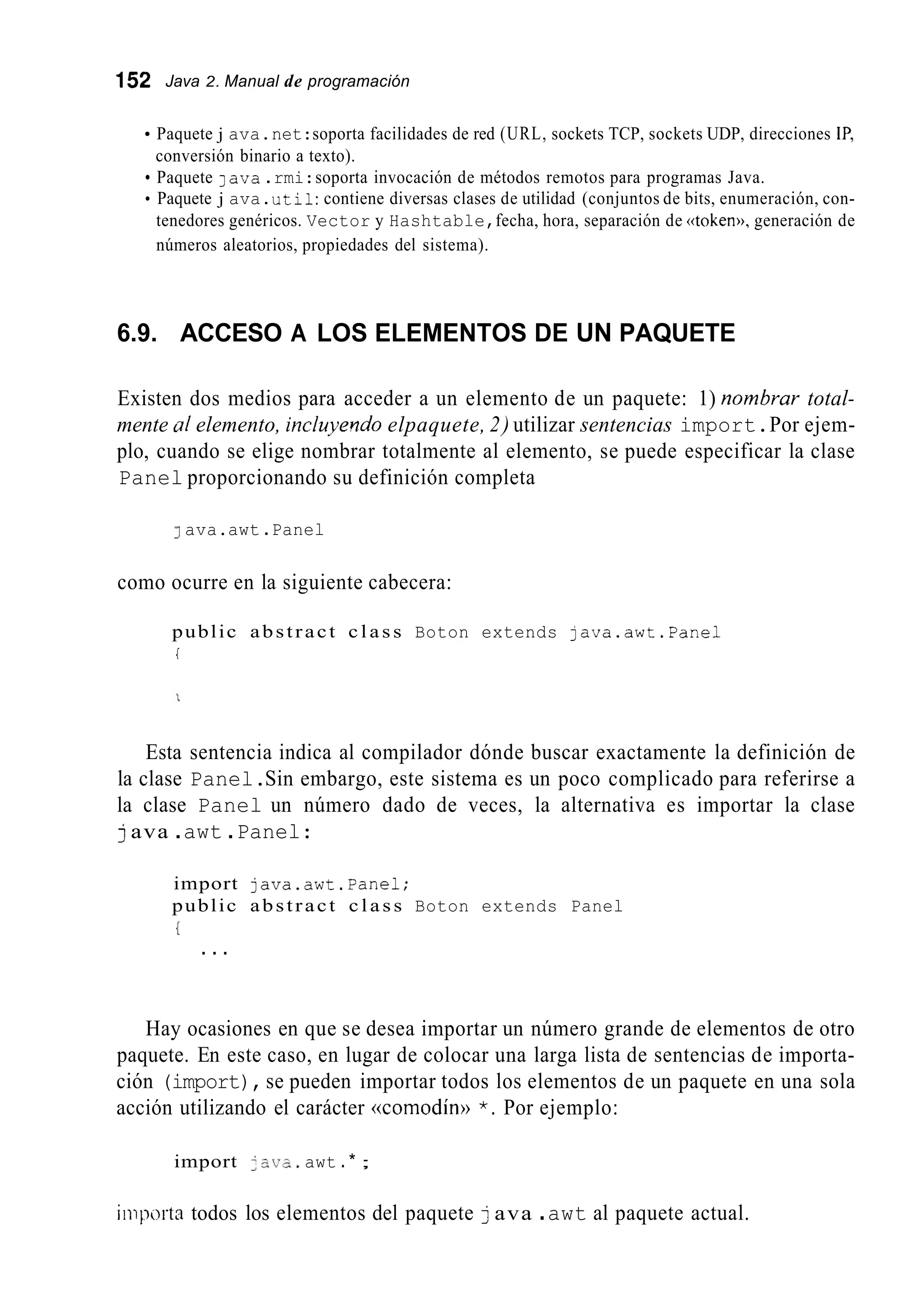 152 Java 2. Manual de programación
Paquete j ava.net:soporta facilidades de red (URL, sockets TCP, sockets UDP, direcciones IP,
Paquete lava.rmi:soporta invocación de métodos remotos para programas Java.
Paquete j ava.util:contiene diversas clases de utilidad (conjuntos de bits, enumeración, con-
tenedores genéricos. Vector y Hashtable,fecha, hora, separación de «token)),generación de
números aleatorios, propiedades del sistema).
conversión binario a texto).
6.9. ACCESO A LOS ELEMENTOS DE UN PAQUETE
Existen dos medios para acceder a un elemento de un paquete: 1) nombrar total-
mente ill elemento, inchyelido elpaquete, 2) utilizar sentencias import.Por ejem-
plo, cuando se elige nombrar totalmente al elemento, se puede especificar la clase
Panel proporcionando su definición completa
1ava.awt .Panel
como ocurre en la siguiente cabecera:
public abstract class Boton extends java.awt.Pane1
I
Esta sentencia indica al compilador dónde buscar exactamente la definición de
la clase Panel.Sin embargo, este sistema es un poco complicado para referirse a
la clase Panel un número dado de veces, la alternativa es importar la clase
java .awt .Panel:
import java.awt.Pane1;
public abstract class Boton extends Panel
(
. . .
Hay ocasiones en que se desea importar un número grande de elementos de otro
paquete. En este caso, en lugar de colocar una larga lista de sentencias de importa-
ción (import),se pueden importar todos los elementos de un paquete en una sola
acción utilizando el carácter (comodín)) *. Por ejemplo:
import 2 21;s.awt .* ;
iiiipoitn todos los elementos del paquete java .awt al paquete actual.
 