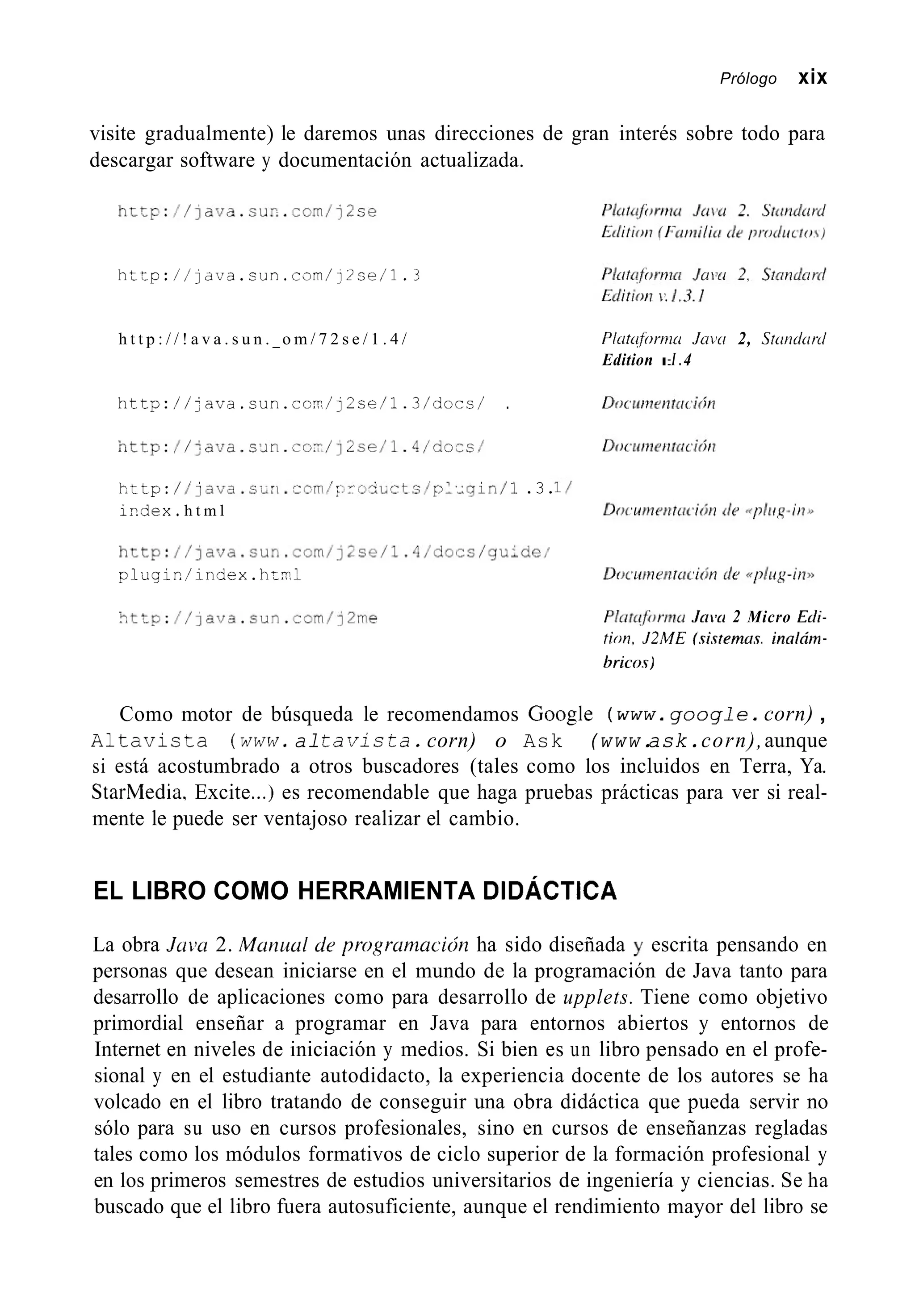 Prólogo xix
visite gradualmente) le daremos unas direcciones de gran interés sobre todo para
descargar software y documentación actualizada.
http://~ava.sur~..com/j~se
h t t p : / / l d v a . s u n . c n m / ! Z s e / l . 3
h t t p : / / ! a v a . s u n . _ o m / 7 2 s e / 1 . 4 /
h t t p : / / j a v a . c u n . c o r r / j 2 c e / l . 3 / d o c s / .
n t t p : / / j a v a . c ~ ~ n . c o - / j ~ s e / l . 4 / d o e s /
kttp:/ / j a v a . c ¿ n . - c m / i : r ~ - i * ~ t s / p ~ . ~ g i n / l.3.
ir.dex, h t m l
h t t p : / / ] a v a . s u n . c o m / j ~ s ~ / l . 4 / ~ ~ ~ ~ / ~ ~ ~ ~ ~ /
p l u g i n / i n c i e x . h:il
-tto://]ava.sun.com/j2me
Platufornici Jnvtr 2, Srundurtl
Edition I:I .4
P1rrtufi)rmci Jaiw 2 Micro Ecli-
tion, J2ME (.ri.rtemci.r.inaldm-
17rico.r)
Como motor de búsqueda le recomendamos Google (www.g o o g l e . corn) ,
Altavista (www.alt a v i s t a . corn) o Ask (www.ask.corn),aunque
si está acostumbrado a otros buscadores (tales como los incluidos en Terra, Ya.
StarMedia, Excite...) es recomendable que haga pruebas prácticas para ver si real-
mente le puede ser ventajoso realizar el cambio.
EL LIBRO COMO HERRAMIENTA DIDÁCTICA
La obra J a ~ m2. Mutiid de progrumacicín ha sido diseñada y escrita pensando en
personas que desean iniciarse en el mundo de la programación de Java tanto para
desarrollo de aplicaciones como para desarrollo de upplets. Tiene como objetivo
primordial enseñar a programar en Java para entornos abiertos y entornos de
Internet en niveles de iniciación y medios. Si bien es un libro pensado en el profe-
sional y en el estudiante autodidacto, la experiencia docente de los autores se ha
volcado en el libro tratando de conseguir una obra didáctica que pueda servir no
sólo para su uso en cursos profesionales, sino en cursos de enseñanzas regladas
tales como los módulos formativos de ciclo superior de la formación profesional y
en los primeros semestres de estudios universitarios de ingeniería y ciencias. Se ha
buscado que el libro fuera autosuficiente, aunque el rendimiento mayor del libro se
 