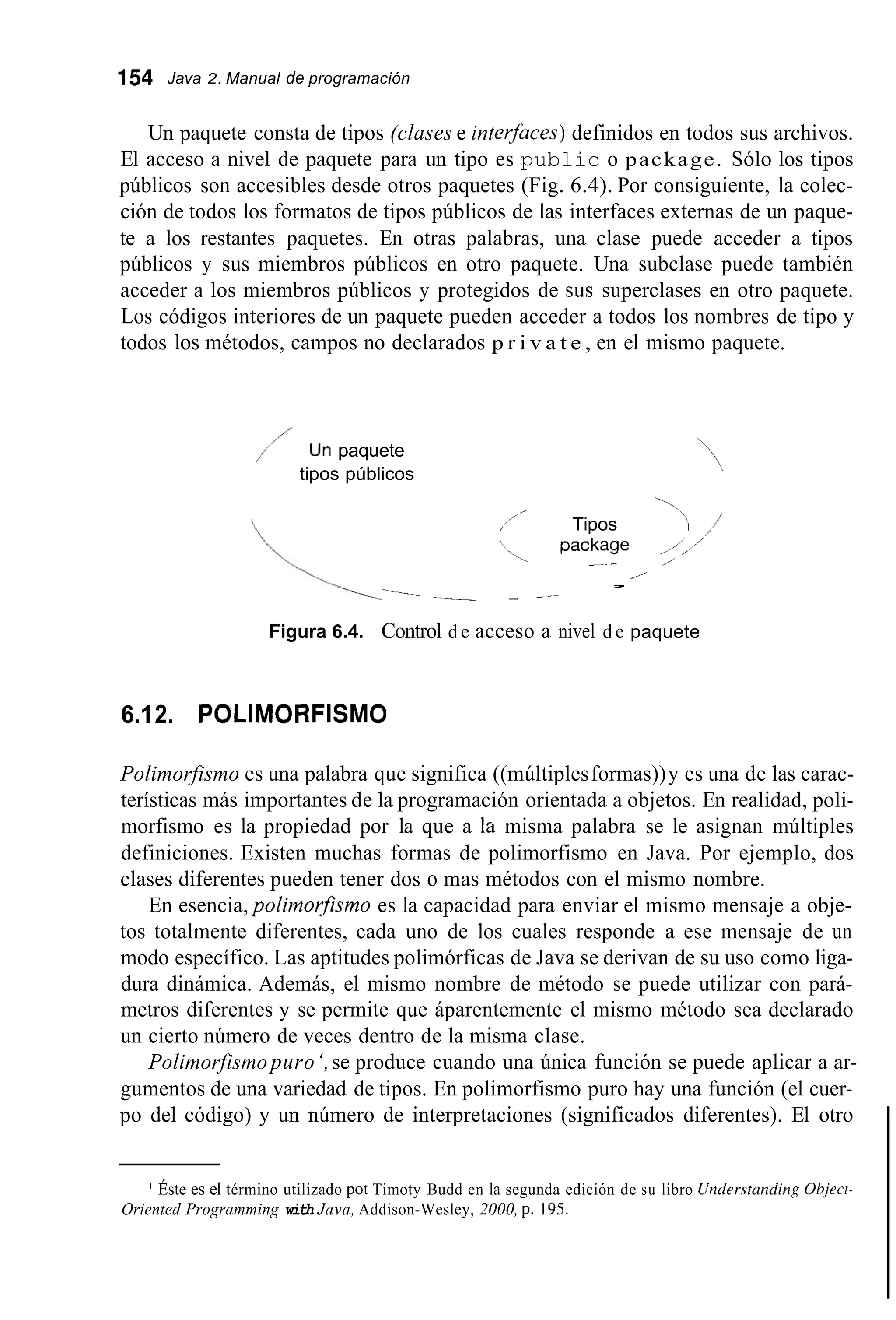 154 Java 2. Manual de programación
Un paquete consta de tipos (clases e inlerjuces) definidos en todos sus archivos.
El acceso a nivel de paquete para un tipo es public o package. Sólo los tipos
públicos son accesibles desde otros paquetes (Fig. 6.4). Por consiguiente, la colec-
ción de todos los formatos de tipos públicos de las interfaces externas de un paque-
te a los restantes paquetes. En otras palabras, una clase puede acceder a tipos
públicos y sus miembros públicos en otro paquete. Una subclase puede también
acceder a los miembros públicos y protegidos de sus superclases en otro paquete.
Los códigos interiores de un paquete pueden acceder a todos los nombres de tipo y
todos los métodos, campos no declarados p r i v a t e , en el mismo paquete.
/ Un paquete
tipos públicos
~
,/’ Tipos ‘‘‘‘-I
, package ,i’
_ - /
/
,
l-- _ - - -
Figura 6.4. Control d e acceso a nivel de paquete
6.12. POLIMORFISMO
Polimorfismo es una palabra que significa ((múltiplesformas))y es una de las carac-
terísticas más importantes de la programación orientada a objetos. En realidad, poli-
morfismo es la propiedad por la que a la misma palabra se le asignan múltiples
definiciones. Existen muchas formas de polimorfismo en Java. Por ejemplo, dos
clases diferentes pueden tener dos o mas métodos con el mismo nombre.
En esencia, polimorfismo es la capacidad para enviar el mismo mensaje a obje-
tos totalmente diferentes, cada uno de los cuales responde a ese mensaje de un
modo específico. Las aptitudes polimórficas de Java se derivan de su uso como liga-
dura dinámica. Además, el mismo nombre de método se puede utilizar con pará-
metros diferentes y se permite que áparentemente el mismo método sea declarado
un cierto número de veces dentro de la misma clase.
Polimorfismo puro‘,se produce cuando una única función se puede aplicar a ar-
gumentos de una variedad de tipos. En polimorfismo puro hay una función (el cuer-
po del código) y un número de interpretaciones (significados diferentes). El otro
’ Éste es el término utilizado pot Timoty Budd en la segunda edición de su libro Understanding Ohject-
Oriented Programming with Java, Addison-Wesley, 2000, p. 195.
 