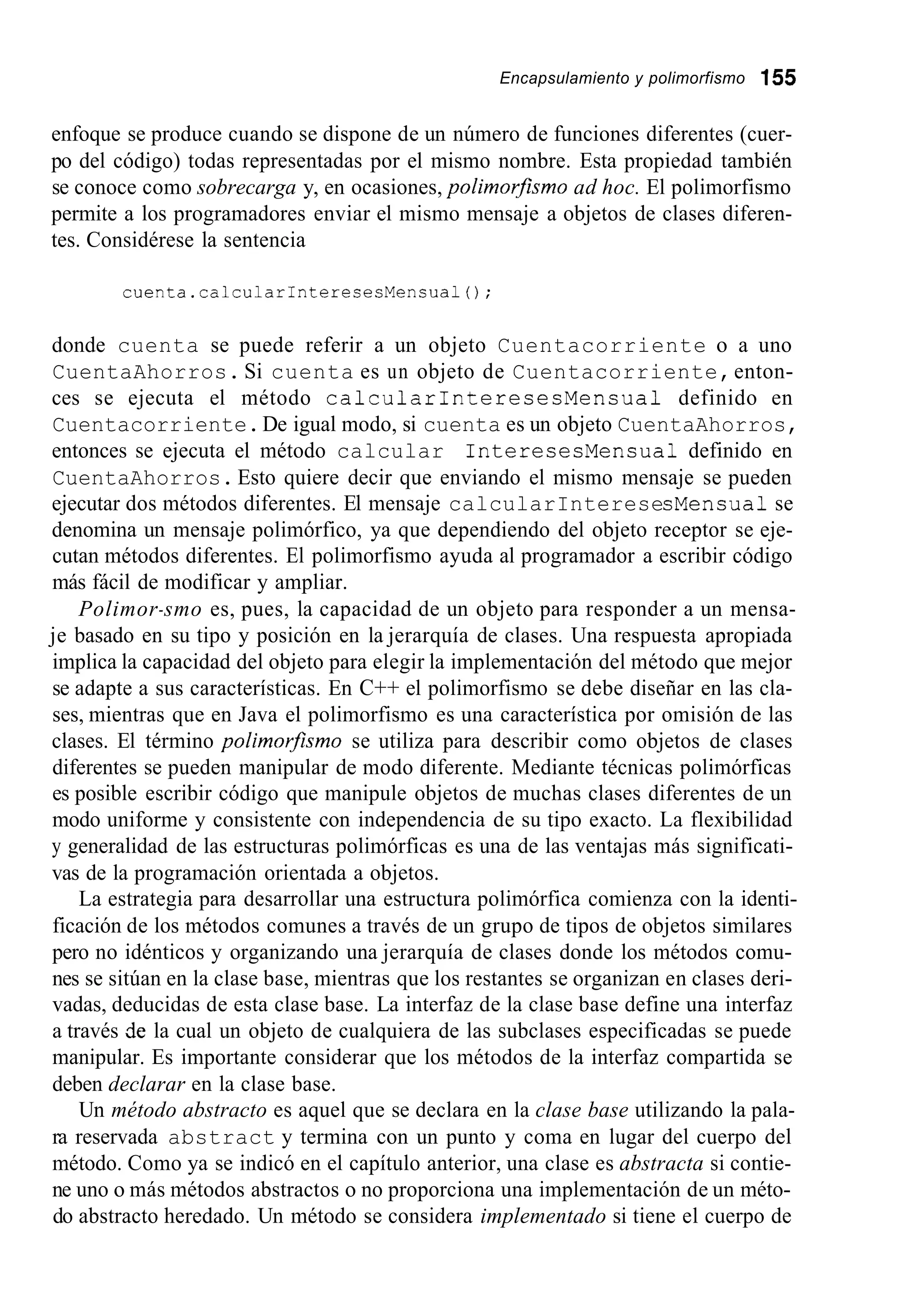 Encapsulamiento y polimorfismo 155
enfoque se produce cuando se dispone de un número de funciones diferentes (cuer-
po del código) todas representadas por el mismo nombre. Esta propiedad también
se conoce como sobrecarga y, en ocasiones, polimor-smo ad hoc. El polimorfismo
permite a los programadores enviar el mismo mensaje a objetos de clases diferen-
tes. Considérese la sentencia
cuenta.calcularInteresesMensual0;
donde cuenta se puede referir a un objeto Cuentacorriente o a uno
CuentaAhorros. Si cuenta es un objeto de Cuentacorriente,enton-
ces se ejecuta el método calcularInteresesMensua1 definido en
Cuentacorriente.De igual modo, si cuenta es un objeto CuentaAhorros,
entonces se ejecuta el método calcular InteresesMensual definido en
CuentaAhorros. Esto quiere decir que enviando el mismo mensaje se pueden
ejecutar dos métodos diferentes. El mensaje calcularInteresesMensual se
denomina un mensaje polimórfico, ya que dependiendo del objeto receptor se eje-
cutan métodos diferentes. El polimorfismo ayuda al programador a escribir código
más fácil de modificar y ampliar.
Polimor-smo es, pues, la capacidad de un objeto para responder a un mensa-
je basado en su tipo y posición en la jerarquía de clases. Una respuesta apropiada
implica la capacidad del objeto para elegir la implementación del método que mejor
se adapte a sus características. En C++ el polimorfismo se debe diseñar en las cla-
ses, mientras que en Java el polimorfismo es una característica por omisión de las
clases. El término polimorfismo se utiliza para describir como objetos de clases
diferentes se pueden manipular de modo diferente. Mediante técnicas polimórficas
es posible escribir código que manipule objetos de muchas clases diferentes de un
modo uniforme y consistente con independencia de su tipo exacto. La flexibilidad
y generalidad de las estructuras polimórficas es una de las ventajas más significati-
vas de la programación orientada a objetos.
La estrategia para desarrollar una estructura polimórfica comienza con la identi-
ficación de los métodos comunes a través de un grupo de tipos de objetos similares
pero no idénticos y organizando una jerarquía de clases donde los métodos comu-
nes se sitúan en la clase base, mientras que los restantes se organizan en clases deri-
vadas, deducidas de esta clase base. La interfaz de la clase base define una interfaz
a través de la cual un objeto de cualquiera de las subclases especificadas se puede
manipular. Es importante considerar que los métodos de la interfaz compartida se
deben declarar en la clase base.
Un método abstracto es aquel que se declara en la clase base utilizando la pala-
ra reservada abstract y termina con un punto y coma en lugar del cuerpo del
método. Como ya se indicó en el capítulo anterior, una clase es abstracta si contie-
ne uno o más métodos abstractos o no proporciona una implementación de un méto-
do abstracto heredado. Un método se considera implementado si tiene el cuerpo de
 