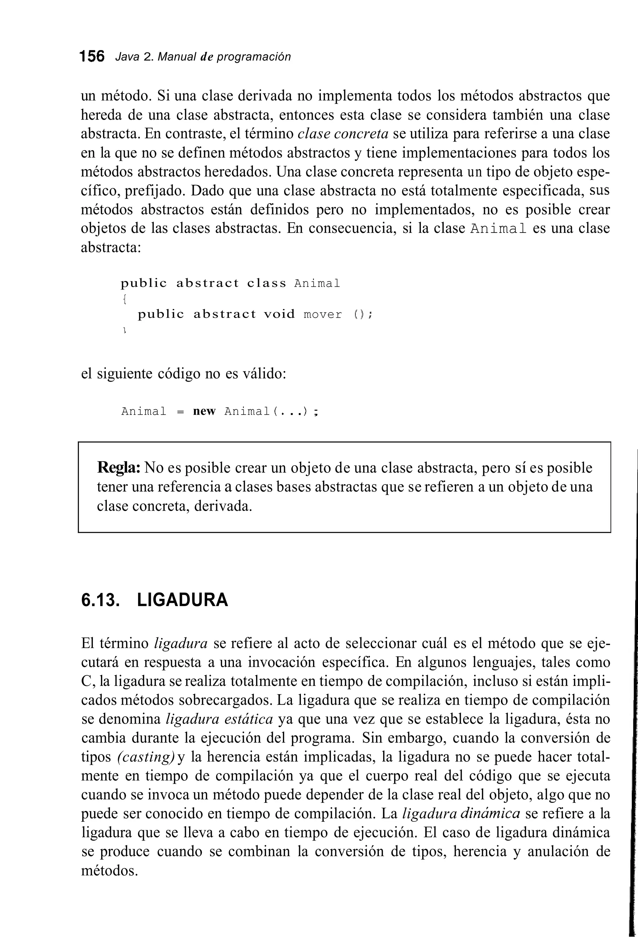 156 Java 2. Manual de programación
un método. Si una clase derivada no implementa todos los métodos abstractos que
hereda de una clase abstracta, entonces esta clase se considera también una clase
abstracta. En contraste, el término clase concreta se utiliza para referirse a una clase
en la que no se definen métodos abstractos y tiene implementaciones para todos los
métodos abstractos heredados. Una clase concreta representa un tipo de objeto espe-
cífico, prefijado. Dado que una clase abstracta no está totalmente especificada, sus
métodos abstractos están definidos pero no implementados, no es posible crear
objetos de las clases abstractas. En consecuencia, si la clase Animal es una clase
abstracta:
public abstract class Animal
I
public abstract void mover 0 ;
I
el siguiente código no es válido:
Animal = new Animal ( . . .) ;
Regla: No es posible crear un objeto de una clase abstracta, pero sí es posible
tener una referencia a clases bases abstractas que se refieren a un objeto de una
clase concreta, derivada.
6.13. LIGADURA
El término ligadura se refiere al acto de seleccionar cuál es el método que se eje-
cutará en respuesta a una invocación específica. En algunos lenguajes, tales como
C, la ligadura se realiza totalmente en tiempo de compilación, incluso si están impli-
cados métodos sobrecargados. La ligadura que se realiza en tiempo de compilación
se denomina ligadura estática ya que una vez que se establece la ligadura, ésta no
cambia durante la ejecución del programa. Sin embargo, cuando la conversión de
tipos (casting)y la herencia están implicadas, la ligadura no se puede hacer total-
mente en tiempo de compilación ya que el cuerpo real del código que se ejecuta
cuando se invoca un método puede depender de la clase real del objeto, algo que no
puede ser conocido en tiempo de compilación. La ligadura dinúmica se refiere a la
ligadura que se lleva a cabo en tiempo de ejecución. El caso de ligadura dinámica
se produce cuando se combinan la conversión de tipos, herencia y anulación de
métodos.
 
