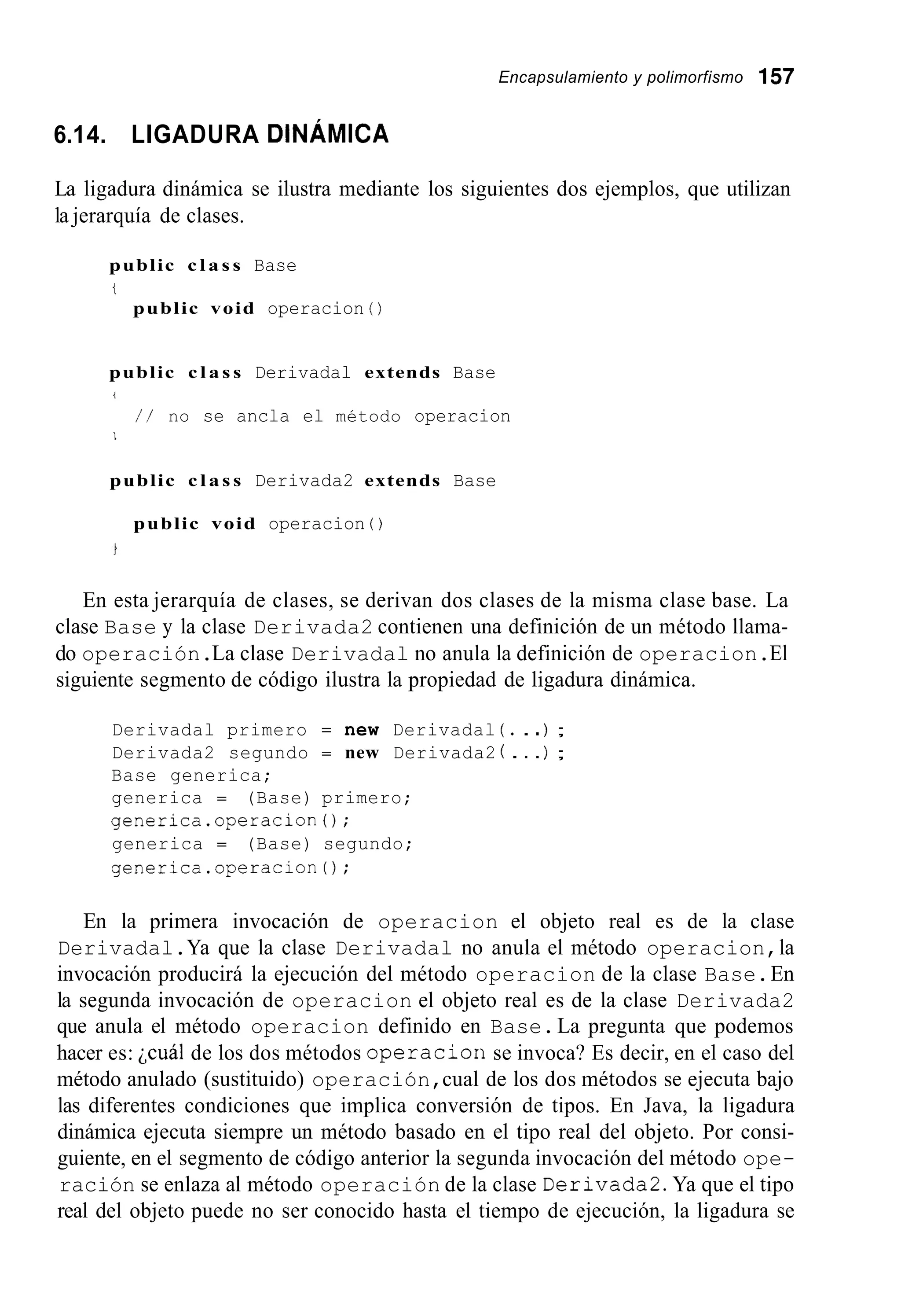 Encapsulamiento y polimorfismo 157
6.14. LIGADURA DINÁMICA
La ligadura dinámica se ilustra mediante los siguientes dos ejemplos, que utilizan
la jerarquía de clases.
public c l a s s Base
t
public void operacion ( )
public c l a s s Derivadal extends Base
i
/ / no se ancla el método operacion
1
public c l a s s Derivada2 extends Base
public void operacion ( )
En esta jerarquía de clases, se derivan dos clases de la misma clase base. La
clase Base y la clase Derivada2 contienen una definición de un método llama-
do operación.La clase Derivadal no anula la definición de operacion.El
siguiente segmento de código ilustra la propiedad de ligadura dinámica.
Derivadal primero = new Derivadal ( . . .) ;
Derivada2 segundo = new Derivada2 ( . . .) ;
Base generica;
generica = (Base) primero;
generica.operacion0;
generica = (Base) segundo;
generica.operacion0;
En la primera invocación de operacion el objeto real es de la clase
Derivadal.Ya que la clase Derivadal no anula el método operacion,la
invocación producirá la ejecución del método operacion de la clase Base.En
la segunda invocación de operacion el objeto real es de la clase Derivada2
que anula el método operacion definido en Base.La pregunta que podemos
hacer es: jcuál de los dos métodos operaciorise invoca? Es decir, en el caso del
método anulado (sustituido) operación,cual de los dos métodos se ejecuta bajo
las diferentes condiciones que implica conversión de tipos. En Java, la ligadura
dinámica ejecuta siempre un método basado en el tipo real del objeto. Por consi-
guiente, en el segmento de código anterior la segunda invocación del método ope-
ración se enlaza al método operación de la clase Derivada2.Ya que el tipo
real del objeto puede no ser conocido hasta el tiempo de ejecución, la ligadura se
 