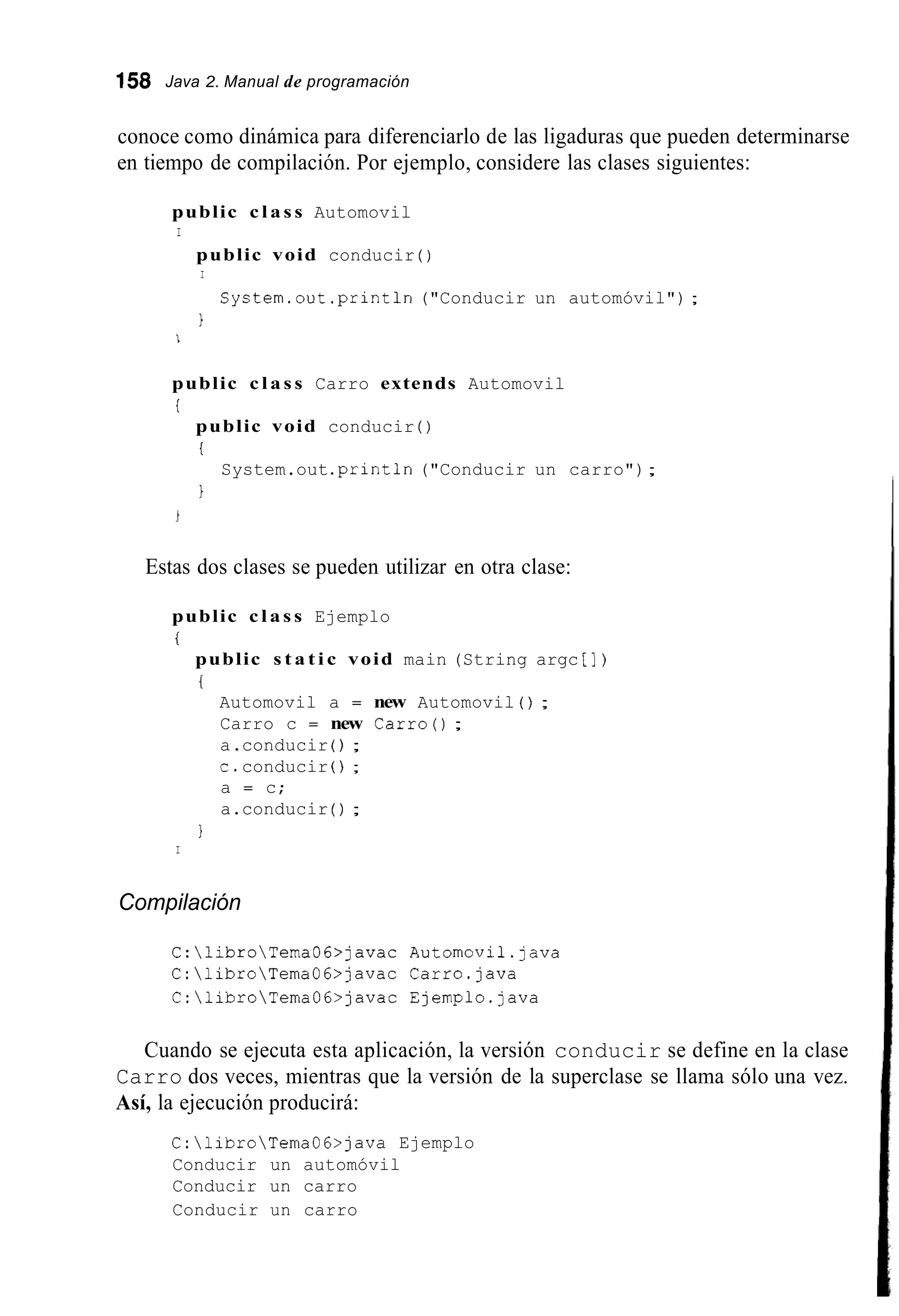 158 Java 2. Manual de programación
conoce como dinámica para diferenciarlo de las ligaduras que pueden determinarse
en tiempo de compilación. Por ejemplo, considere las clases siguientes:
public c l a s s Automovil
I
public void conducir ( )
I
System.out.println("Conducir un automóvil") ;
1
I
public c l a s s Carro extends Automovil
i
public void conducir ( )
i
1
System.out.println("Conducir un carro");
Estas dos clases se pueden utilizar en otra clase:
public c l a s s Ejemplo
i
public s t a t i c void main (String argc [ ] )
(
Automovil a = new Automovil ( ) ;
Carro c = new Carro();
a.conducir ( ) ;
c.conducir ( ) ;
a = c;
a.conducir ( ) ;
1
I
Compilación
C:libroTemaGG>javac Automovil.java
C:libroTemaGG>javac Carro.java
C:libroTemaGG>javac Ejemplo.java
Cuando se ejecuta esta aplicación, la versión conducir se define en la clase
Carro dos veces, mientras que la versión de la superclase se llama sólo una vez.
Así, la ejecución producirá:
C:libroTemaGG>java Ejemplo
Conducir un automóvil
Conducir un carro
Conducir un carro
 