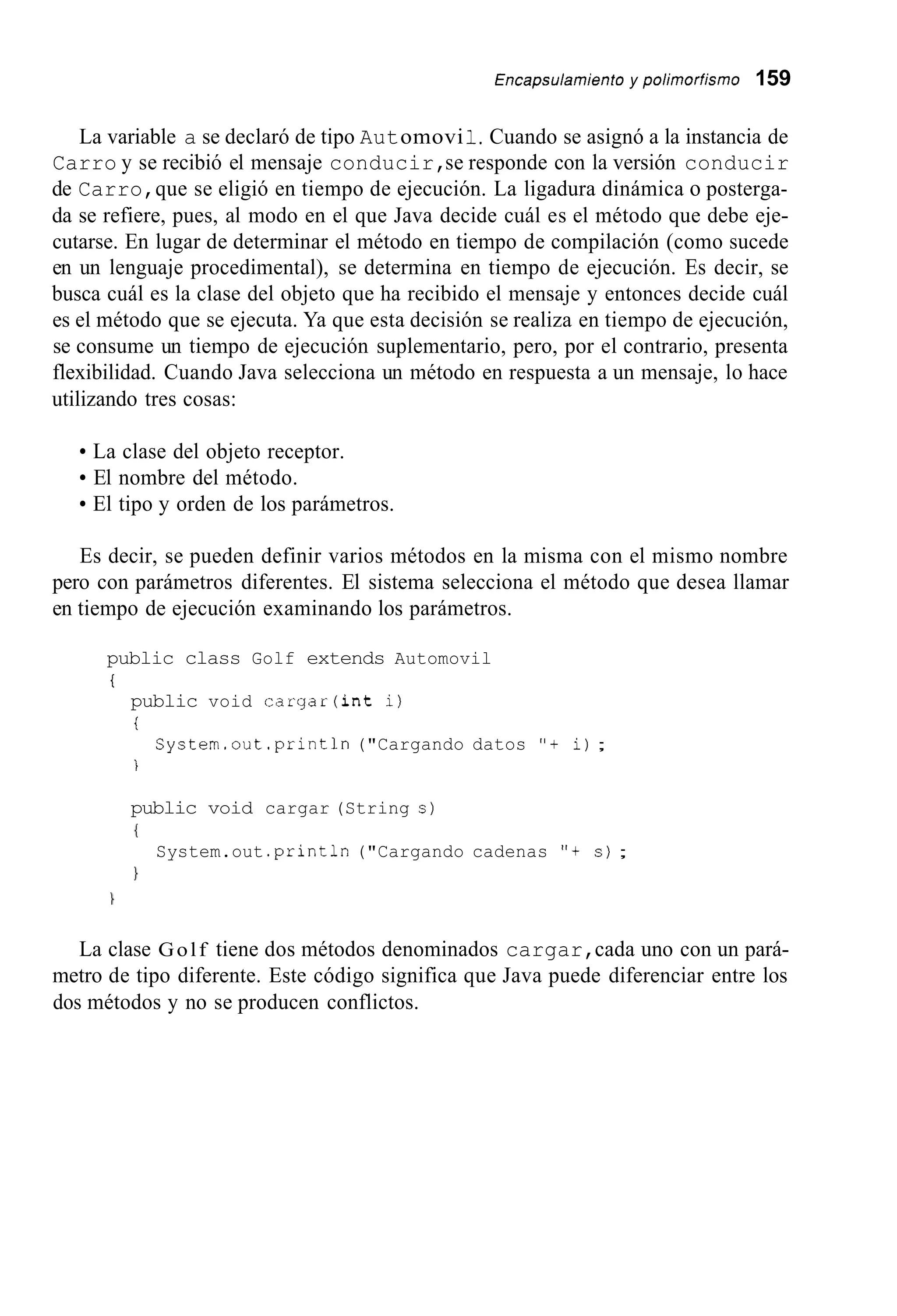 Encapsu/amienío y po/imorfismo 159
La variable a se declaró de tipo Automovi1.Cuando se asignó a la instancia de
Carro y se recibió el mensaje conducir,se responde con la versión conducir
de Carro,que se eligió en tiempo de ejecución. La ligadura dinámica o posterga-
da se refiere, pues, al modo en el que Java decide cuál es el método que debe eje-
cutarse. En lugar de determinar el método en tiempo de compilación (como sucede
en un lenguaje procedimental), se determina en tiempo de ejecución. Es decir, se
busca cuál es la clase del objeto que ha recibido el mensaje y entonces decide cuál
es el método que se ejecuta. Ya que esta decisión se realiza en tiempo de ejecución,
se consume un tiempo de ejecución suplementario, pero, por el contrario, presenta
flexibilidad. Cuando Java selecciona un método en respuesta a un mensaje, lo hace
utilizando tres cosas:
La clase del objeto receptor.
El nombre del método.
El tipo y orden de los parámetros.
Es decir, se pueden definir varios métodos en la misma con el mismo nombre
pero con parámetros diferentes. El sistema selecciona el método que desea llamar
en tiempo de ejecución examinando los parámetros.
public class Golf extends Automovil
i
public void cargar(int i)
i
i
System.out .println("Cargando datos "+ i);
public void cargar (String s )
I
1
System.out .println("Cargando cadenas "+ s ) ;

La clase Golf tiene dos métodos denominados cargar,cada uno con un pará-
metro de tipo diferente. Este código significa que Java puede diferenciar entre los
dos métodos y no se producen conflictos.
 