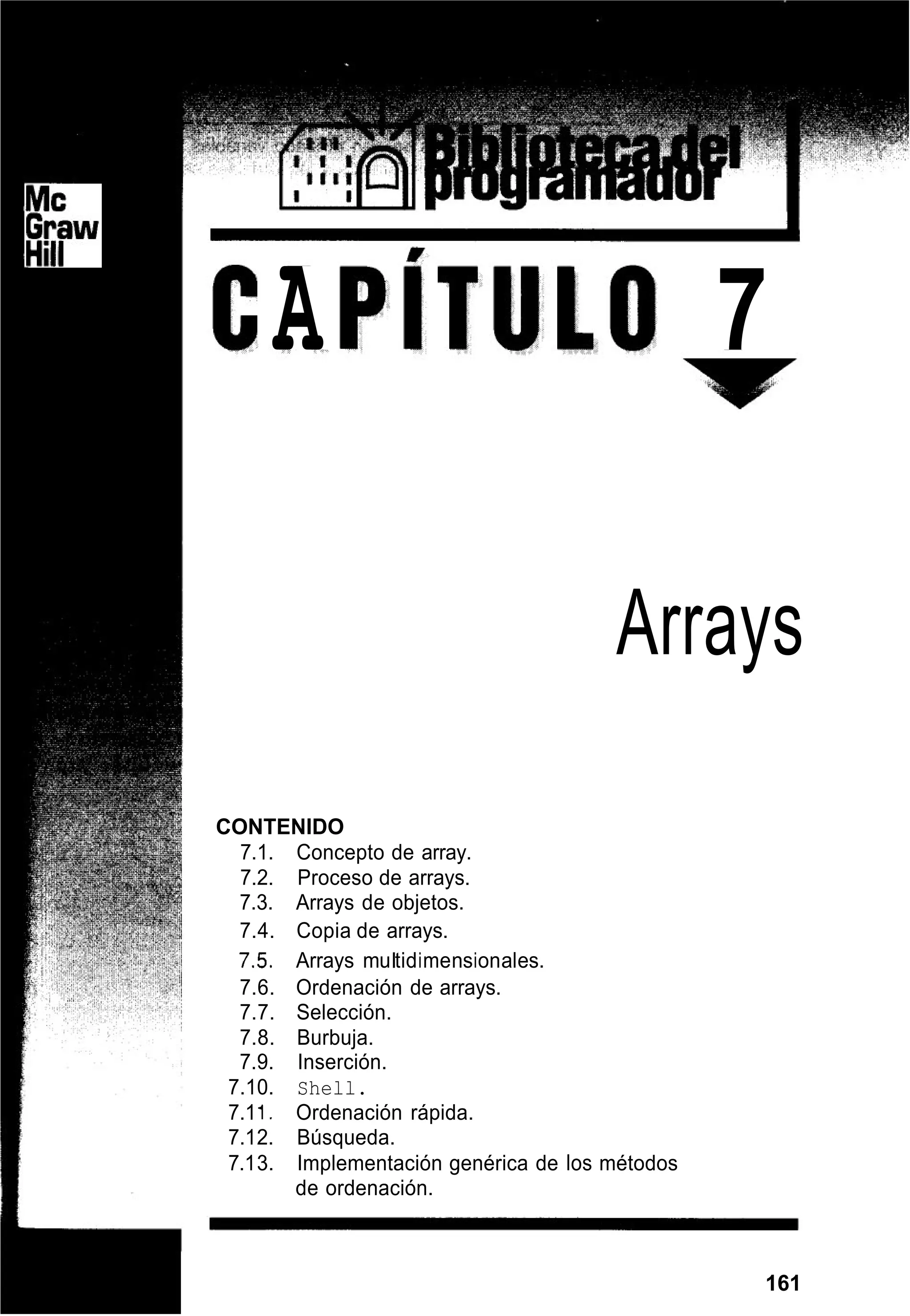 A 7
Arrays
CONTENIDO
7.1. Concepto de array.
7.2. Proceso de arrays.
7.3. Arrays de objetos.
7.4. Copia de arrays.
7.5. Arrays muItidimensionales.
7.6. Ordenación de arrays.
7.7. Selección.
7.8. Burbuja.
7.9. Inserción.
7.10. Shell.
7.11. Ordenación rápida.
7.12. Búsqueda.
7.13. Implementación genérica de los métodos
de ordenación.
161
 