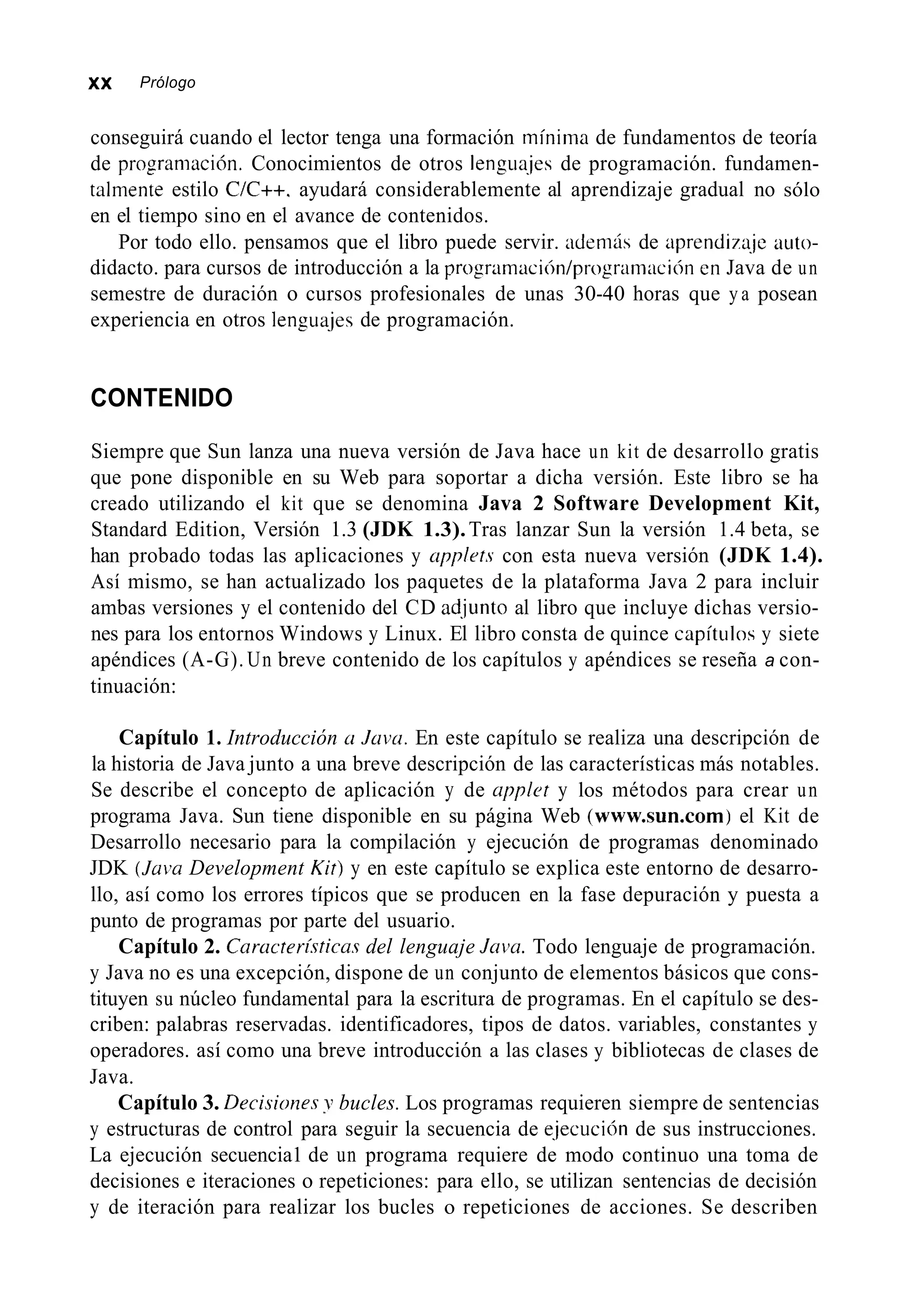 xx Prólogo
conseguirá cuando el lector tenga una formación mínima de fundamentos de teoría
de progranmación. Conocimientos de otros lengua.jes de programación. fundamen-
talmente estilo C/C++. ayudará considerablemente al aprendizaje gradual no sólo
en el tiempo sino en el avance de contenidos.
Por todo ello. pensamos que el libro puede servir. además de aprendimje auto-
didacto. para cursos de introducción a la programación/prograninción en Java de un
semestre de duración o cursos profesionales de unas 30-40 horas que y a posean
experiencia en otros lengua-jesde programación.
CONTENIDO
Siempre que Sun lanza una nueva versión de Java hace un kit de desarrollo gratis
que pone disponible en su Web para soportar a dicha versión. Este libro se ha
creado utilizando el kit que se denomina Java 2 Software Development Kit,
Standard Edition, Versión 1.3 (JDK 1.3).Tras lanzar Sun la versión 1.4 beta, se
han probado todas las aplicaciones y applefs con esta nueva versión (JDK 1.4).
Así mismo, se han actualizado los paquetes de la plataforma Java 2 para incluir
ambas versiones y el contenido del CD ad.junto al libro que incluye dichas versio-
nes para los entornos Windows y Linux. El libro consta de quince capítiilos y siete
apéndices (A-G). Un breve contenido de los capítulos y apéndices se reseña a con-
tinuación:
Capítulo 1. Introducción CI JLiva. En este capítulo se realiza una descripción de
la historia de Java junto a una breve descripción de las características más notables.
Se describe el concepto de aplicación y de uppler y los métodos para crear un
programa Java. Sun tiene disponible en su página Web (www.sun.com) el Kit de
Desarrollo necesario para la compilación y ejecución de programas denominado
JDK (Jui’u Development Kif)y en este capítulo se explica este entorno de desarro-
llo, así como los errores típicos que se producen en la fase depuración y puesta a
punto de programas por parte del usuario.
Capítulo 2. Caructeri~ricusdel lenguaje Javu. Todo lenguaje de programación.
y Java no es una excepción, dispone de un conjunto de elementos básicos que cons-
tituyen su núcleo fundamental para la escritura de programas. En el capítulo se des-
criben: palabras reservadas. identificadores, tipos de datos. variables, constantes y
operadores. así como una breve introducción a las clases y bibliotecas de clases de
Java.
Capítulo 3. Decisiorzes y bucles. Los programas requieren siempre de sentencias
y estructuras de control para seguir la secuencia de e.jecución de sus instrucciones.
La ejecución secuencia1 de un programa requiere de modo continuo una toma de
decisiones e iteraciones o repeticiones: para ello, se utilizan sentencias de decisión
y de iteración para realizar los bucles o repeticiones de acciones. Se describen
 