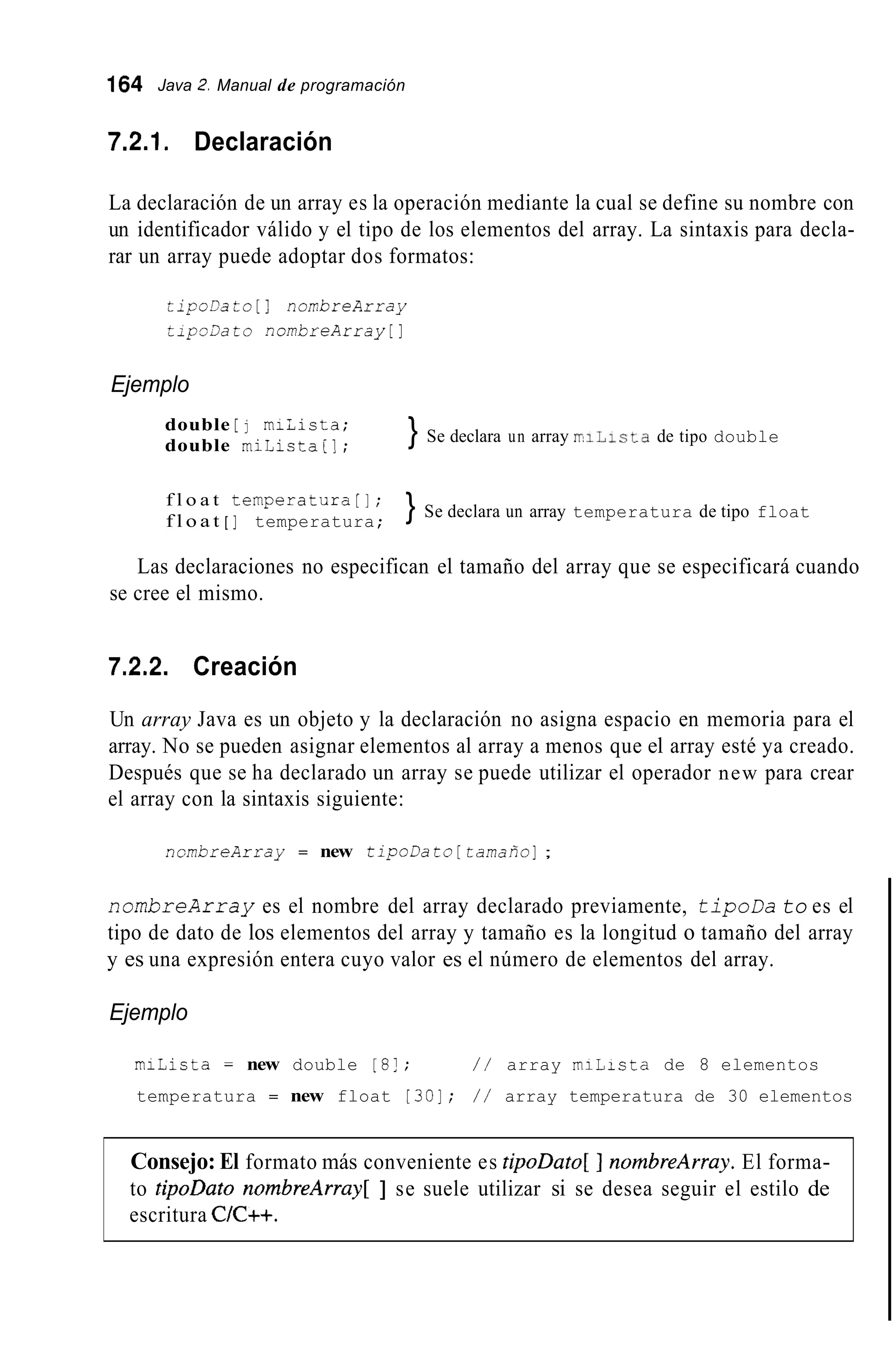 164 Java 2. Manual de programación
7.2.1. Declaración
La declaración de un array es la operación mediante la cual se define su nombre con
un identificador válido y el tipo de los elementos del array. La sintaxis para decla-
rar un array puede adoptar dos formatos:
tipoDato [ 1 nombreArray
zipo3ato nombreArray[]
Ejemplo
double [ j miLista;
double miLista[];
} Se declara un array rrilista de tipo double
f l o a t temperatura[j;
f l o a t [ ] temperatura;
} Se declara un array temperatura de tipo float
Las declaraciones no especifican el tamaño del array que se especificará cuando
se cree el mismo.
7.2.2. Creación
Un array Java es un objeto y la declaración no asigna espacio en memoria para el
array. No se pueden asignar elementos al array a menos que el array esté ya creado.
Después que se ha declarado un array se puede utilizar el operador new para crear
el array con la sintaxis siguiente:
nombreArray = new tipoDato [ tarnafio];
nombreArray es el nombre del array declarado previamente, tipoDa to es el
tipo de dato de los elementos del array y tamaño es la longitud o tamaño del array
y es una expresión entera cuyo valor es el número de elementos del array.
Ejemplo
miLista = new double [8!; / / array miLista de 8 elementos
temperatura = new float 1301; / / array temperatura de 30 elementos
Consejo: El formato más conveniente es tipoDato[ ] nornbreArray. El forma-
to tipoDato nornbreArray[ ] se suele utilizar si se desea seguir el estilo de
escritura C/C++.
 