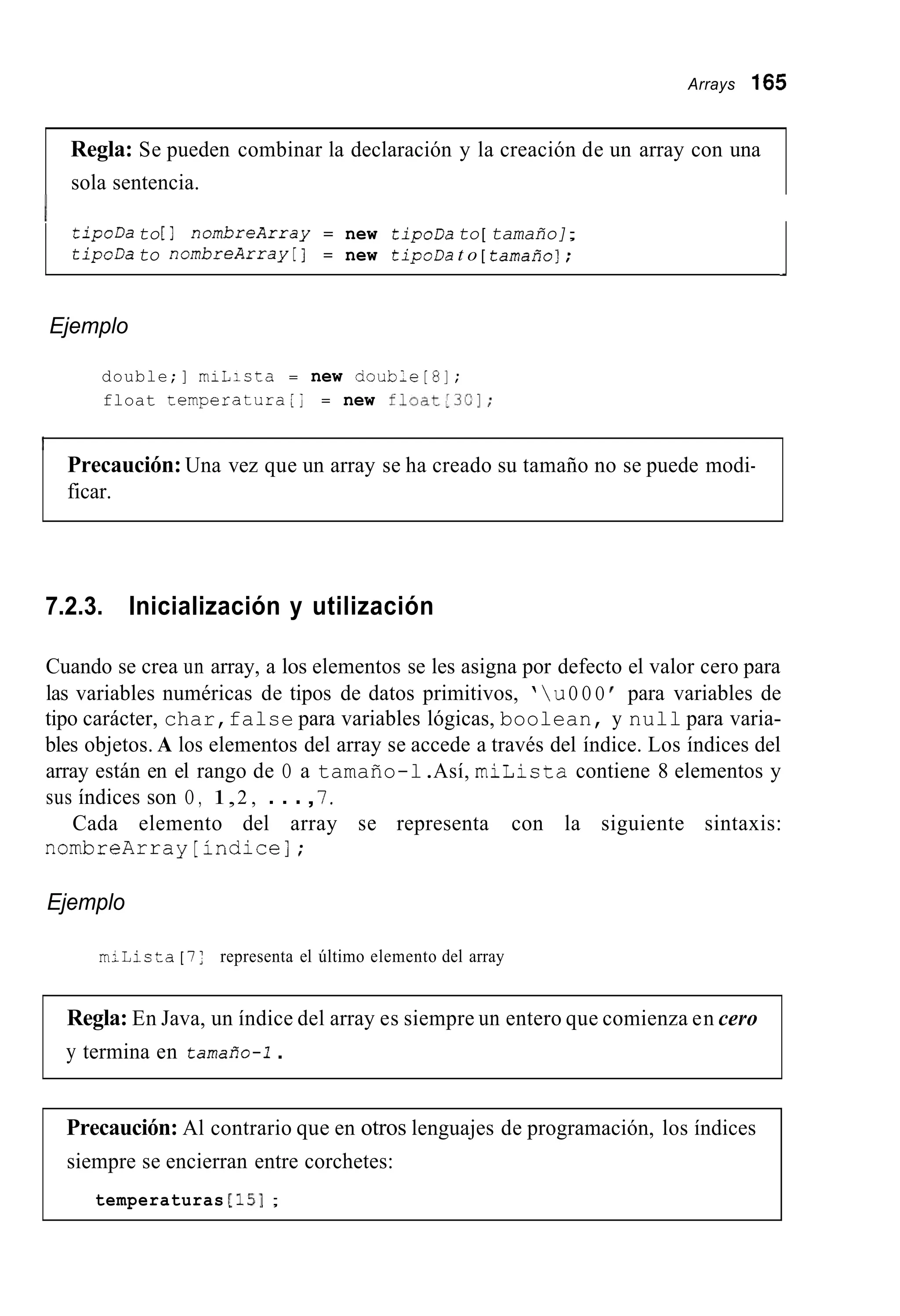 Arrays 165
Regla: Se pueden combinar la declaración y la creación de un array con una
sola sentencia.
tipoDa to[ ] nombreArray = new tipoDa to[ tamaño];
tipoDato nombreArray[] = new tipoDa t o [ tamaño];
-
Ejemplo
double;] miLicta = new aoub;e[8];
float temperaturalj = new float.3CI;
Precaución: Una vez que un array se ha creado su tamaño no se puede modi-
ficar.
7.2.3. Inicialización y utilización
Cuando se crea un array, a los elementos se les asigna por defecto el valor cero para
las variables numéricas de tipos de datos primitivos, ’uO O O para variables de
tipo carácter, char,false para variables lógicas, boolean, y null para varia-
bles objetos. A los elementos del array se accede a través del índice. Los índices del
array están en el rango de O a tamaño-l.Así, miLista contiene 8 elementos y
sus índices son O , 1,2 , . . .,7.
Cada elemento del array se representa con la siguiente sintaxis:
nombreArray[índice];
Ejemplo
milista [ 7 ; representa el último elemento del array
Regla: En Java, un índice del array es siempre un entero que comienza en cero
y termina en tamaño-i.
Precaución: Al contrario que en otros lenguajes de programación, los índices
siempre se encierran entre corchetes:
temperaturas [is];
 