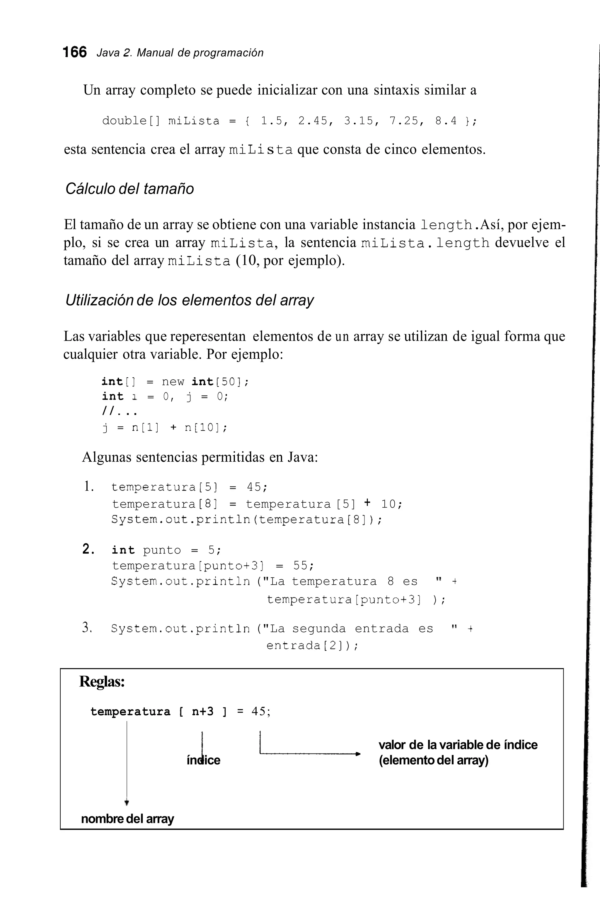 166 Java 2.Manual de programación
Un array completo se puede inicializar con una sintaxis similar a
double[] miLista = { 1.5, 2.45, 3.15, 7.25, 8.4 } ;
esta sentencia crea el array miLista que consta de cinco elementos.
Cálculo del tamaño
El tamaño de un array se obtiene con una variable instancia length.Así, por ejem-
plo, si se crea un array milista,la sentencia miLista.length devuelve el
tamaño del array miLista (10, por ejemplo).
Utilización de los elementos del array
Las variables que reperesentan elementos de un array se utilizan de igual forma que
cualquier otra variable. Por ejemplo:
int[l = new int[50];
int 1 = O, j = O;
/ / . . .
j = n[l] + n[10];
Algunas sentencias permitidas en Java:
1. temperatura[5] = 45;
temperatura [8] = temperatura [5] + 10;
System.out.println(temperatura[8]);
2. int punto = 5;
temperatura [punto+31 = 55;
System.out .println("La temperatura 8 es 'I +
temperatura[punto+3] ) ;
3. System.out.print1n ("La segunda entrada es 'I +
entrada[2]);
Reglas:
temperatura í n+3 I = 45;
valor de la variable de índice
índicei - (elementodel array)
+
nombredel array
 