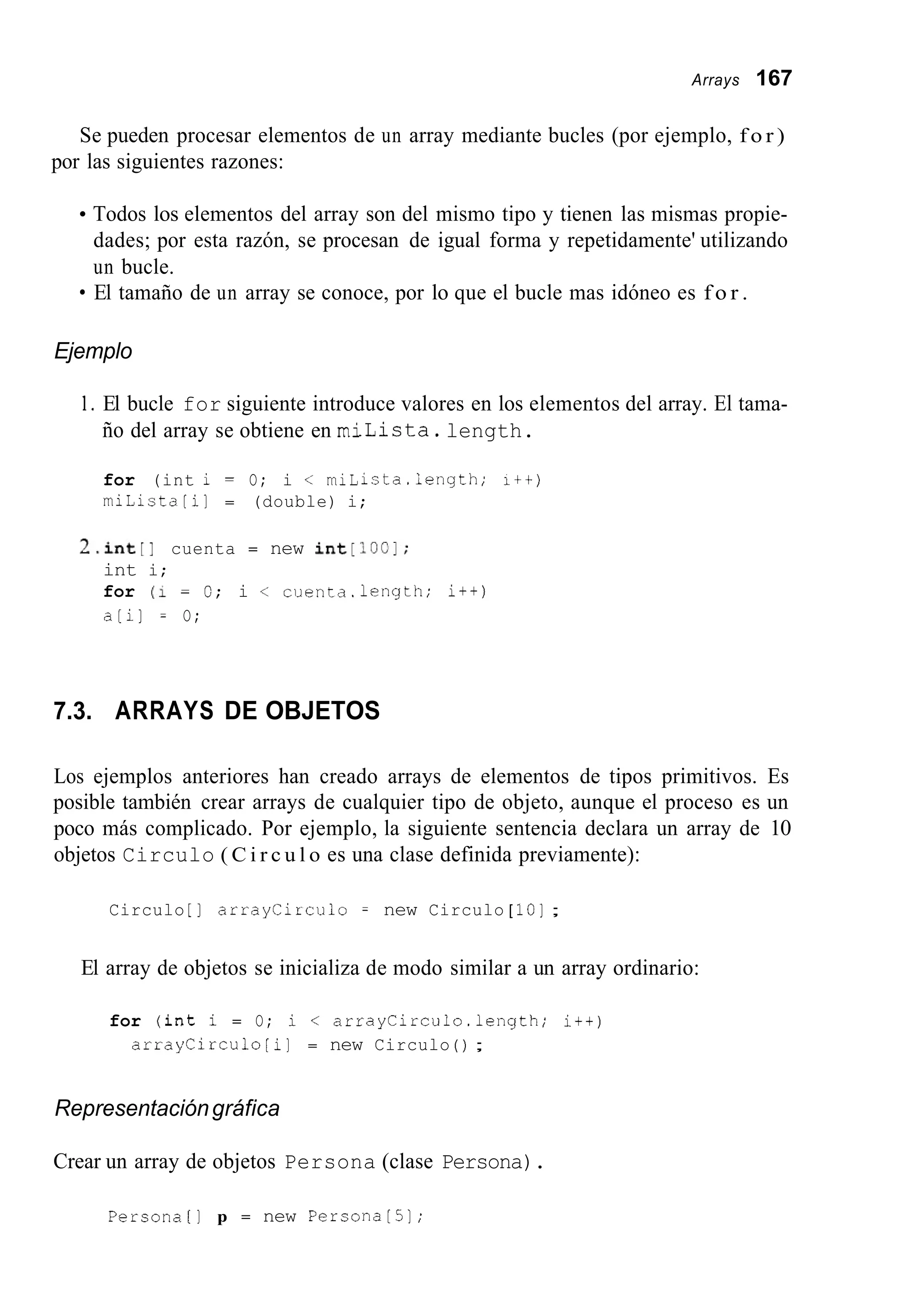 Arrays 167
Se pueden procesar elementos de un array mediante bucles (por ejemplo, f o r )
por las siguientes razones:
Todos los elementos del array son del mismo tipo y tienen las mismas propie-
dades; por esta razón, se procesan de igual forma y repetidamente' utilizando
un bucle.
El tamaño de un array se conoce, por lo que el bucle mas idóneo es f o r .
Ejemplo
1. El bucle for siguiente introduce valores en los elementos del array. El tama-
ño del array se obtiene en milista.length.
for (int i = O; i < miLista.iength; i + + )
miLista[il = (double) i;
2.int[l cuenta = new ~ ~ ~ [ I o c I ;
int i;
for (1 = O; i < cuenta.length; i++)
a[i] = O;
7.3. ARRAYS DE OBJETOS
Los ejemplos anteriores han creado arrays de elementos de tipos primitivos. Es
posible también crear arrays de cualquier tipo de objeto, aunque el proceso es un
poco más complicado. Por ejemplo, la siguiente sentencia declara un array de 10
objetos Circulo ( C i r c u l o es una clase definida previamente):
Circulo [ ] arraycirculo = new Circulo [ IO];
El array de objetos se inicializa de modo similar a un array ordinario:
for (int i = O; i < arrayCirculo.1ength; i+t)
arraycirculo [i] = new Circulo ( ) ;
Representacióngráfica
Crear un array de objetos Persona (clase Persona).
Persona[] p = new PersonaL51;
 