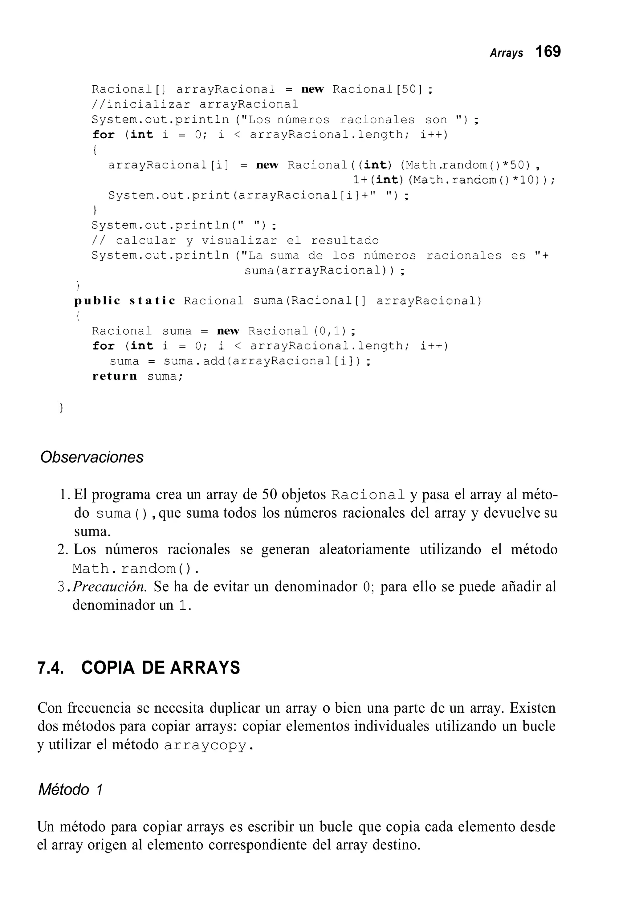 Arrays 169
Racional [ ] arrayRaciona1 = new Racional [ 501 ;
//inicializar arrayRaciona1
System.out.println("Los números racionales son " ) ;
for ( i n t i = O; i < arrayRacional.length; it+)
i
arrayRaciona1 [ i] = new Racional ( ( i n t ) (Math.random ( ) *50),
System.out.print (arrayRacional[i]+" " ) ;
l + ( i n t )(Math.random()*lO));
}
System.out.println ( " " ) ;
/ / calcular y visualizar el resultado
System.out .println("La suma de los números racionales es "+
suma (arrayRaciona1)) ;
1
public s t a t i c Racional suma(Racional[] arrayRaciona1)
t
Racional suma = new Racional (O,1);
for ( i n t i = O; i < arrayRacional.length; i++)
return suma;
suma = sama.add (arrayRaciona1[ i] ) ;
Observaciones
1. El programa crea un array de 50 objetos Racional y pasa el array al méto-
do suma ( ) ,que suma todos los números racionales del array y devuelve su
suma.
2. Los números racionales se generan aleatoriamente utilizando el método
Math.random ( ) .
3.Precaución. Se ha de evitar un denominador O; para ello se puede añadir al
denominador un 1.
7.4. COPIA DE ARRAYS
Con frecuencia se necesita duplicar un array o bien una parte de un array. Existen
dos métodos para copiar arrays: copiar elementos individuales utilizando un bucle
y utilizar el método arraycopy.
Método 1
Un método para copiar arrays es escribir un bucle que copia cada elemento desde
el array origen al elemento correspondiente del array destino.
 