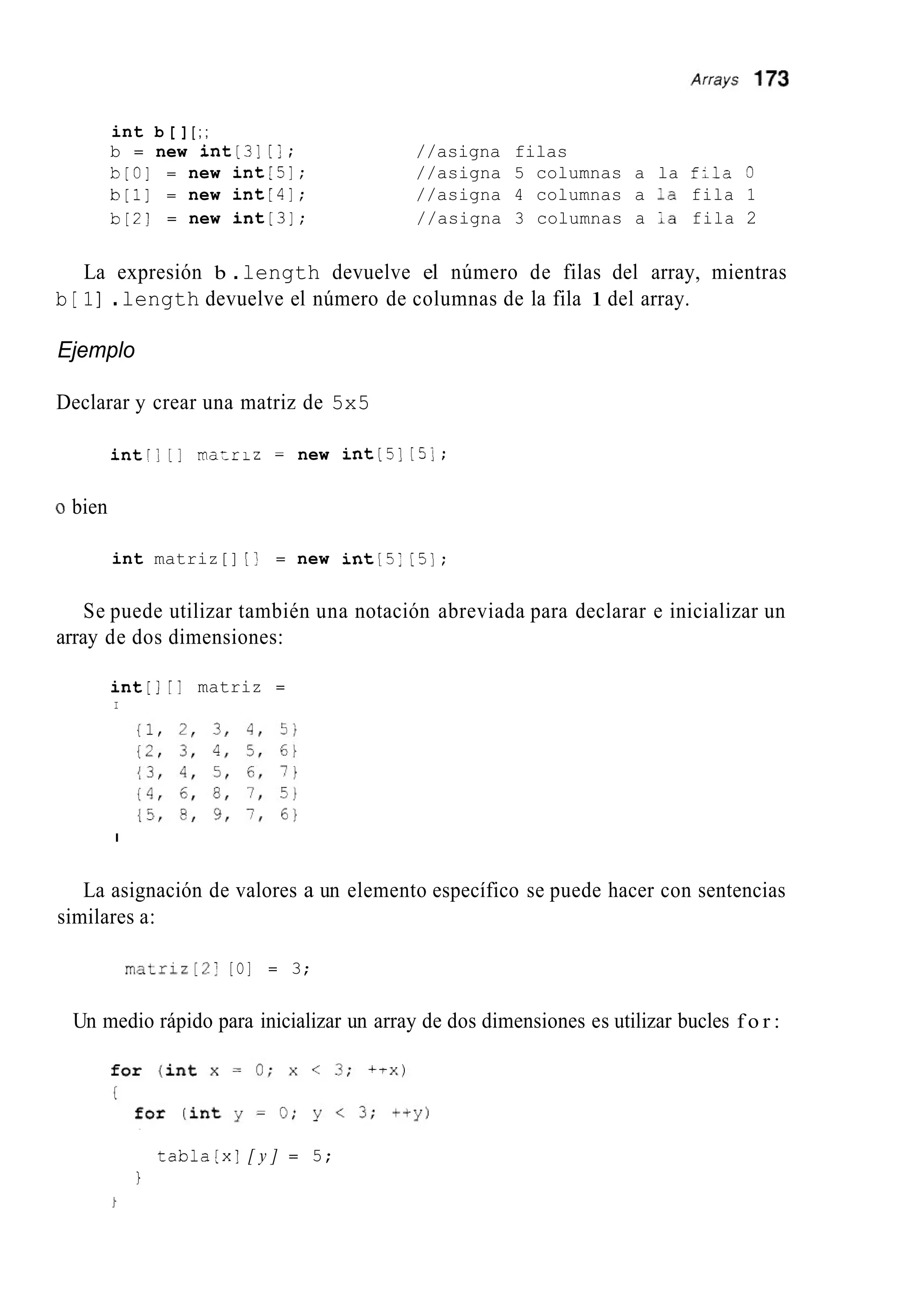 int b [ ][ ; ;
b = new int[3][ j ; //asigna filas
b[O] = new int[5]; //asigna 5 columnas a la f;la O
b [ l ] = new int[4]; //asigna 4 columnas a :a fila 1
b [ 2 ] = new int[3]; //asigna 3 columnas a ;a fila 2
La expresión b .length devuelve el número de filas del array, mientras
b [ 1] .length devuelve el número de columnas de la fila 1 del array.
Ejemplo
Declarar y crear una matriz de 5x5
intr; [I ma:riz = new int[5][ 5 1 ;
O bien
int matriz[] [I = new int[5:[5];
Se puede utilizar también una notación abreviada para declarar e inicializar un
array de dos dimensiones:
int[][I matriz =
I
I
La asignación de valores a un elemento específico se puede hacer con sentencias
similares a:
matriz[2] [O] = 3;
Un medio rápido para inicializar un array de dos dimensiones es utilizar bucles f o r :
tabla[x] [ y ] = 5;
1
 