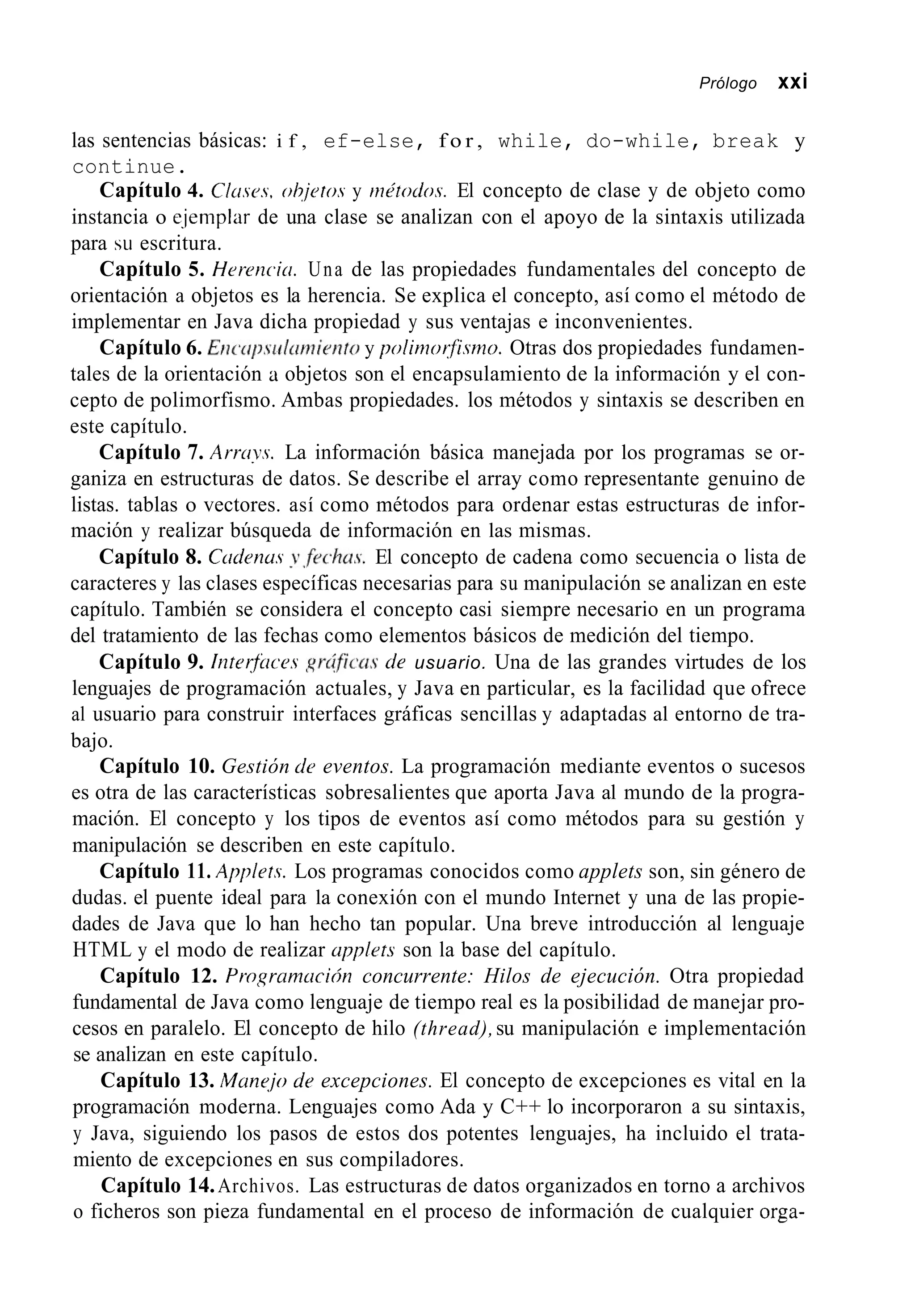Prólogo xxi
las sentencias básicas: i f , ef-else, f o r , while, do-while, break y
continue.
Capítulo 4. C1usr.s. ohjrro.s y inPtodos. El concepto de clase y de objeto como
instancia o e.jemplar de una clase se analizan con el apoyo de la sintaxis utilizada
para SLI escritura.
Capítulo 5. Herencicr. Una de las propiedades fundamentales del concepto de
orientación a objetos es la herencia. Se explica el concepto, así como el método de
implementar en Java dicha propiedad y sus ventajas e inconvenientes.
Capítulo 6. Eiic~rrp,sirlcin~ieiitoy polinzorflsmo. Otras dos propiedades fundamen-
tales de la orientación a objetos son el encapsulamiento de la información y el con-
cepto de polimorfismo. Ambas propiedades. los métodos y sintaxis se describen en
este capítulo.
Capítulo 7. Arruys. La información básica manejada por los programas se or-
ganiza en estructuras de datos. Se describe el array como representante genuino de
listas. tablas o vectores. así como métodos para ordenar estas estructuras de infor-
mación y realizar búsqueda de información en las mismas.
Capítulo 8. Cadenus y,fechus. El concepto de cadena como secuencia o lista de
caracteres y las clases específicas necesarias para su manipulación se analizan en este
capítulo. También se considera el concepto casi siempre necesario en un programa
del tratamiento de las fechas como elementos básicos de medición del tiempo.
Capítulo 9. iizterfilces ,qrcíficn.sde usuario. Una de las grandes virtudes de los
lenguajes de programación actuales, y Java en particular, es la facilidad que ofrece
al usuario para construir interfaces gráficas sencillas y adaptadas al entorno de tra-
bajo.
Capítulo 10. Gestión cíc eventos. La programación mediante eventos o sucesos
es otra de las características sobresalientes que aporta Java al mundo de la progra-
mación. El concepto y los tipos de eventos así como métodos para su gestión y
manipulación se describen en este capítulo.
Capítulo 11. Applers. Los programas conocidos como applets son, sin género de
dudas. el puente ideal para la conexión con el mundo Internet y una de las propie-
dades de Java que lo han hecho tan popular. Una breve introducción al lenguaje
HTML y el modo de realizar applrts son la base del capítulo.
Capítulo 12. Programucion concurrente: Hilos de ejecución. Otra propiedad
fundamental de Java como lenguaje de tiempo real es la posibilidad de manejar pro-
cesos en paralelo. El concepto de hilo (thread),su manipulación e implementación
se analizan en este capítulo.
Capítulo 13. Manqjo dr excepciones. El concepto de excepciones es vital en la
programación moderna. Lenguajes como Ada y C++ lo incorporaron a su sintaxis,
y Java, siguiendo los pasos de estos dos potentes lenguajes, ha incluido el trata-
miento de excepciones en sus compiladores.
Capítulo 14.Archivos. Las estructuras de datos organizados en torno a archivos
o ficheros son pieza fundamental en el proceso de información de cualquier orga-
 