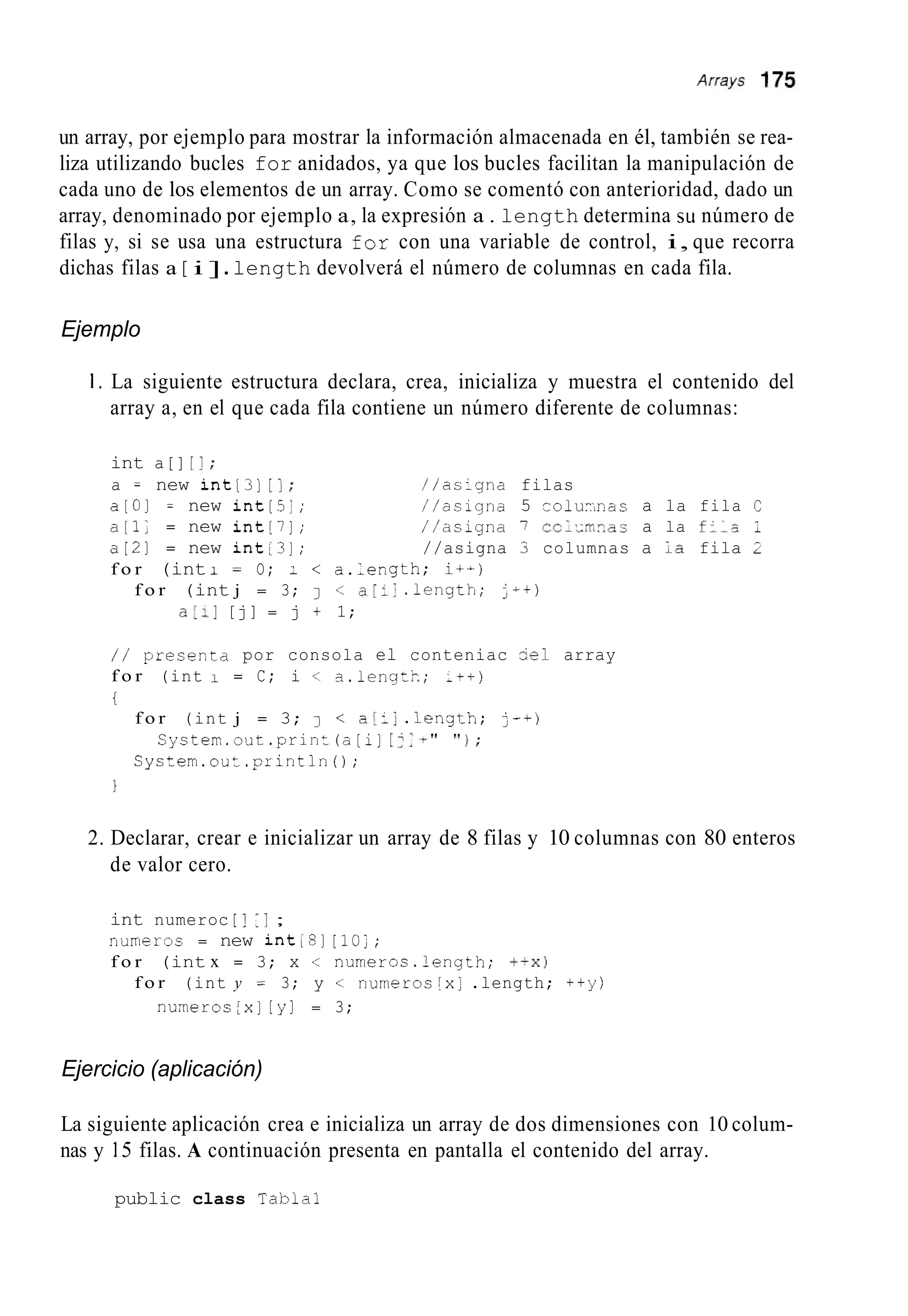 un array, por ejemplo para mostrar la información almacenada en él, también se rea-
liza utilizando bucles for anidados, ya que los bucles facilitan la manipulación de
cada uno de los elementos de un array. Como se comentó con anterioridad, dado un
array, denominado por ejemplo a, la expresión a . length determina su número de
filas y, si se usa una estructura for con una variable de control, i, que recorra
dichas filas a [ i ].length devolverá el número de columnas en cada fila.
Ejemplo
1 . La siguiente estructura declara, crea, inicializa y muestra el contenido del
array a, en el que cada fila contiene un número diferente de columnas:
int a[] [ I ;
a = new int[3] [I; //as:gna filas
a [ O ] = new int[5:; //asigna 5 r o l u i . r a s a la fila C
a [ l ; = new int[7]; //asigna 7 cclxLzac a la fils 1
a[21 = new int[3]; //asigna 3 columnas a ICfila 2
f o r (int 1 = O; < a.length; i+-)
f o r (int j = 3; J < a[:] .length; j++>
a[:] [j] = j + 1;
/ / presexta por consola el conteniac =el array
f o r (int I = C; i < a.lengt;i; ;++)
t
f o r (int j = 3; 7 < a!:] . l e n g t h ; j-+)
System.out.orintln0;
Cyctem.out.print(o[i] [j:-" " 1 ;
1
2. Declarar, crear e inicializar un array de 8 filas y 10 columnas con 80 enteros
de valor cero.
int numeroc [ j 1 1 ;
numeroc = new int;8][ l o ; ;
f o r (int x = 3; x < numeros.length; + + X I
f o r (int y = 3; y < numeroc[x;.length; ++y)
nunieroc[x] [y] = 3;
Ejercicio (aplicación)
La siguiente aplicación crea e inicializa un array de dos dimensiones con 10 colum-
nas y 15 filas. A continuación presenta en pantalla el contenido del array.
public class Tabla1
 