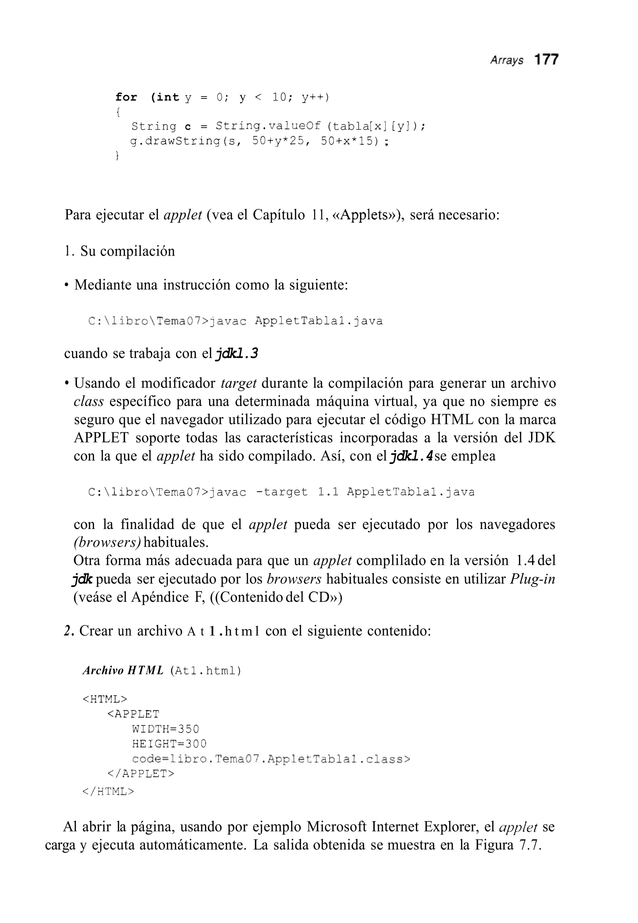 for (int y = O; y < 10; y++)
i
String c = String.valueOf (tabla[XI[y]) ;
g.drawString(s, 50+y*25, 50+x*15);
I
Para ejecutar el applet (vea el Capítulo 11, ((Appletw), será necesario:
1. Su compilación
Mediante una instrucción como la siguiente:
C:libroTema07>]avac AppletTabla1.java
cuando se trabaja con eljdkl.3
Usando el modificador target durante la compilación para generar un archivo
class específico para una determinada máquina virtual, ya que no siempre es
seguro que el navegador utilizado para ejecutar el código HTML con la marca
APPLET soporte todas las características incorporadas a la versión del JDK
con la que el applet ha sido compilado. Así, con eljdkl.4se emplea
C:libroTema07>javac -target 1.1 AppletTablal.java
con la finalidad de que el applet pueda ser ejecutado por los navegadores
(browsers)habituales.
Otra forma más adecuada para que un applet complilado en la versión 1.4 del
jdk pueda ser ejecutado por los browsers habituales consiste en utilizar Plug-in
(veáse el Apéndice F, ((Contenido del CDD)
2. Crear un archivo A t 1.h t m l con el siguiente contenido:
Archivo HTML (Atl.html)
<HTML>
<APPLET
WIDTH=350
HEIGHT=300
code=libro.Tema07.AppletTablal.class>
</APPLES>
</FITML>
Al abrir la página, usando por ejemplo Microsoft Internet Explorer, el applct se
carga y ejecuta automáticamente. La salida obtenida se muestra en la Figura 7.7.
 