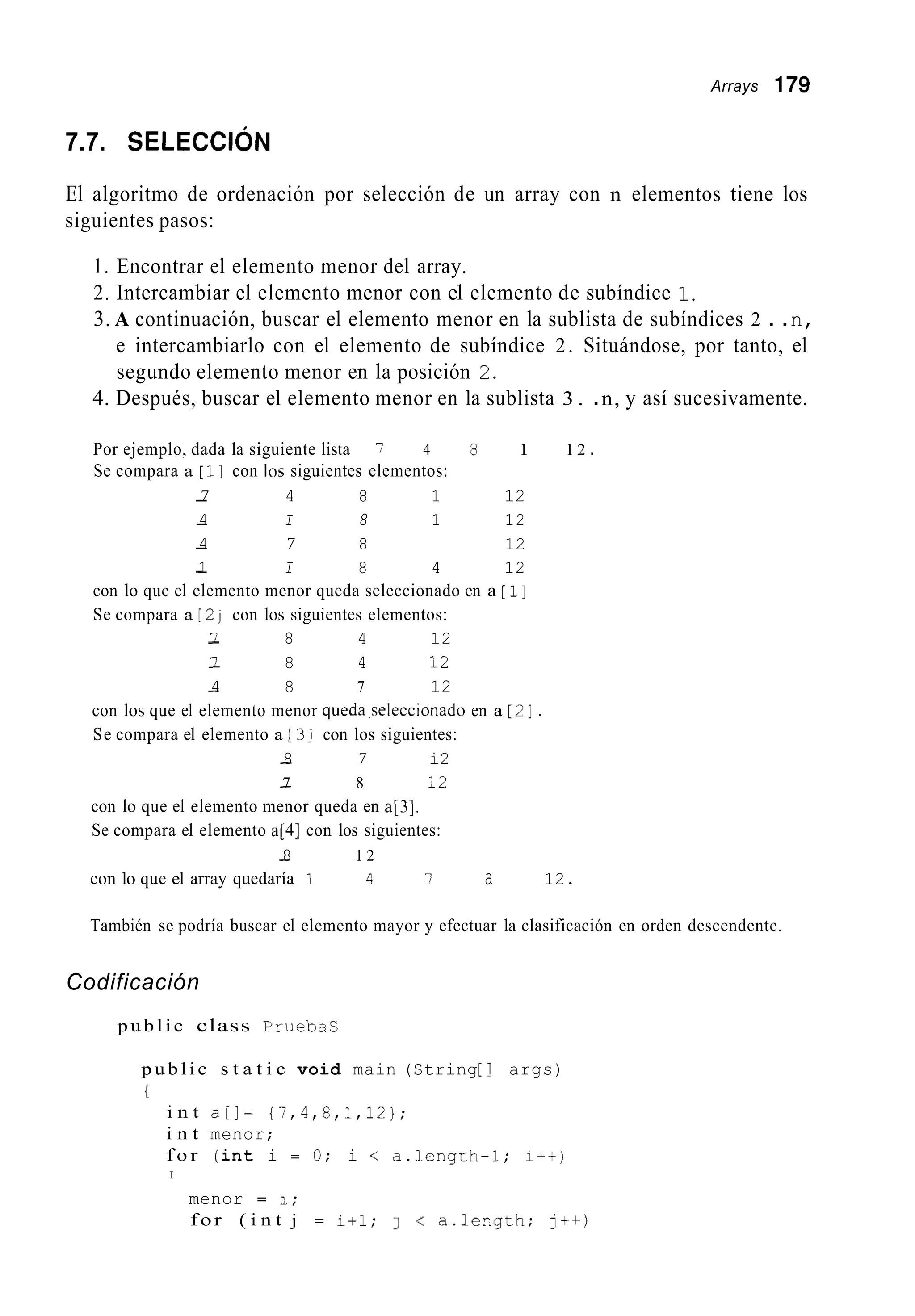 Arrays 179
7.7. SELECCI~N
El algoritmo de ordenación por selección de un array con n elementos tiene los
siguientes pasos:
1. Encontrar el elemento menor del array.
2. Intercambiar el elemento menor con el elemento de subíndice 1.
3. A continuación, buscar el elemento menor en la sublista de subíndices 2 . .n,
e intercambiarlo con el elemento de subíndice 2. Situándose, por tanto, el
segundo elemento menor en la posición 2.
4. Después, buscar el elemento menor en la sublista 3 . .n, y así sucesivamente.
Por ejemplo, dada la siguiente lista 7 4 8 1 1 2 .
Se compara a [ i ] con los siguientes elementos:
-7 4 8 1 12
-4 I 8 1 12
-4 7 8 12
-1 I 8 4 12
con lo que el elemento menor queda seleccionado en a [ i ]
Se compara a [ 2j con los siguientes elementos:
-7 8 4 12
-I 8 4 12
-4 8 7 12
con los que el elemento menor queda.seleccionado en a [ 2 ] .
Se compara el elemento a 13] con los siguientes:
-8 7 i2
-7 8 12
con lo que el elemento menor queda en a[3].
Se compara el elemento a[4] con los siguientes:
-8 1 2
con lo que el array quedaría 1 4 l a 12.
También se podría buscar el elemento mayor y efectuar la clasificación en orden descendente.
Codificación
p u b l i c class Pruebas
p u b l i c s t a t i c void main (String[ 1 args)
r
i n t a[]= {7,4,8,1,12};
i n t menor;
f o r ( i n t i = O; i < a.length-1; I++)
I
menor = 1;
for ( i n t j = i + l ; 1 < a.lergth; j++)
 