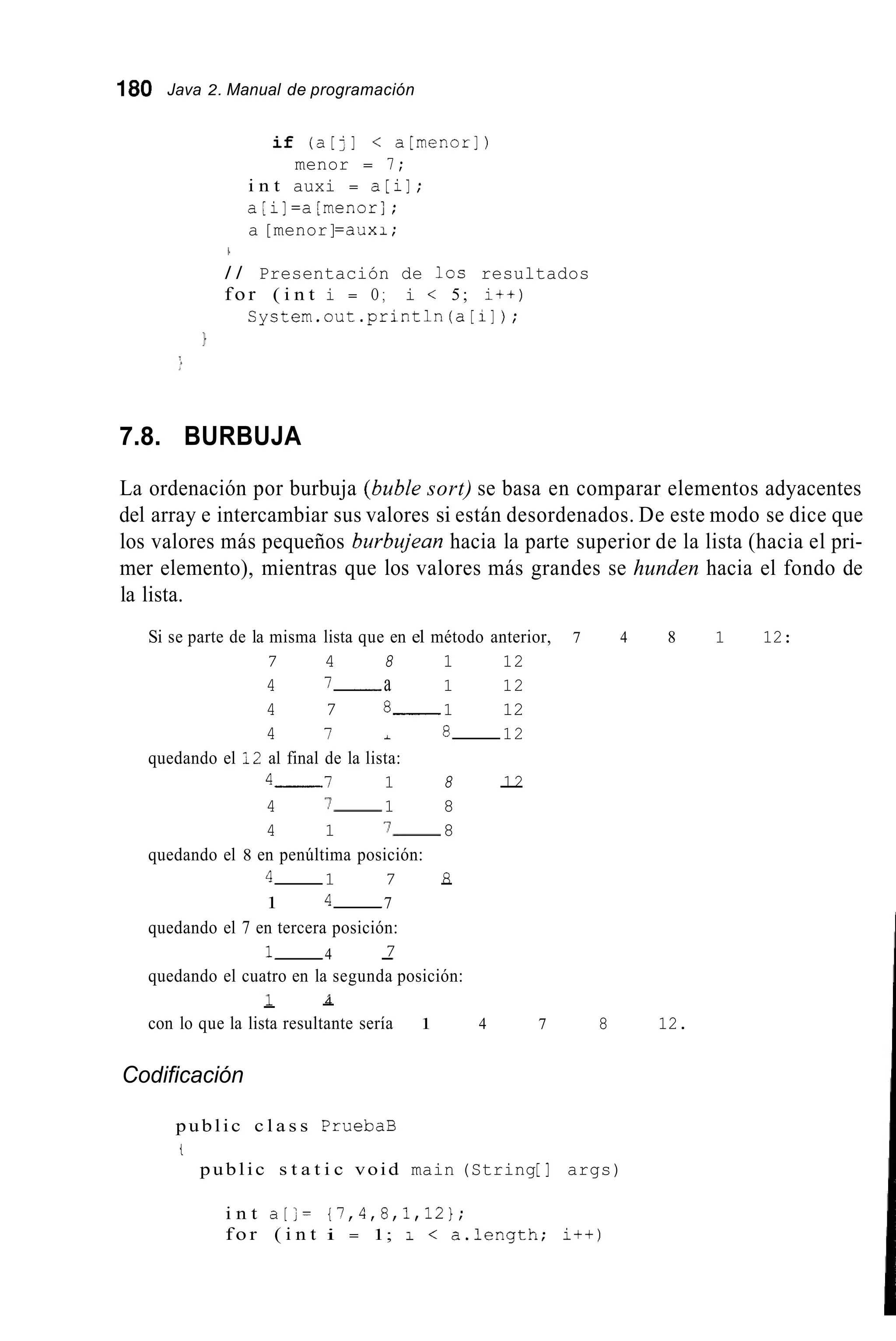 180 Java 2. Manual de programación
if (a[:] < a[rnenorJ)
menor = 7;
i n t auxi = a[iJ;
a;iJ=a[menor];
a [menor]=auxi;
1
/ / Presentación de los resultados
f o r ( i n t i = O ; i < 5; i++)
Cystem.out.println(a[i]);
1
7.8. BURBUJA
La ordenación por burbuja (buble sort) se basa en comparar elementos adyacentes
del array e intercambiar sus valores si están desordenados. De este modo se dice que
los valores más pequeños burbujean hacia la parte superior de la lista (hacia el pri-
mer elemento), mientras que los valores más grandes se hunden hacia el fondo de
la lista.
Si se parte de la misma lista que en el método anterior, 7 4 8 1 12:
7 4 8 1 12
4 7- a 1 12
4 7 8- 1 12
4 7 i 8- 12
4- I 1 8 -12
4 7- 1 8
4 1 7- 8
4- 1 7 -8
1 4- 7
quedando el 7 en tercera posición:
1- 4 -
quedando el cuatro en la segunda posición:
quedando el 12 al final de la lista:
quedando el 8 en penúltima posición:
7
1 -4-
con lo que la lista resultante sería 1 4 7 8 12.
Codificación
public c l a s s PruebaB
t
public s t a t i c void main (String[ ] args)
i n t a[;= {7,4,8,1,12};
f o r ( i n t i = 1; 1 < a.length; i++)
 