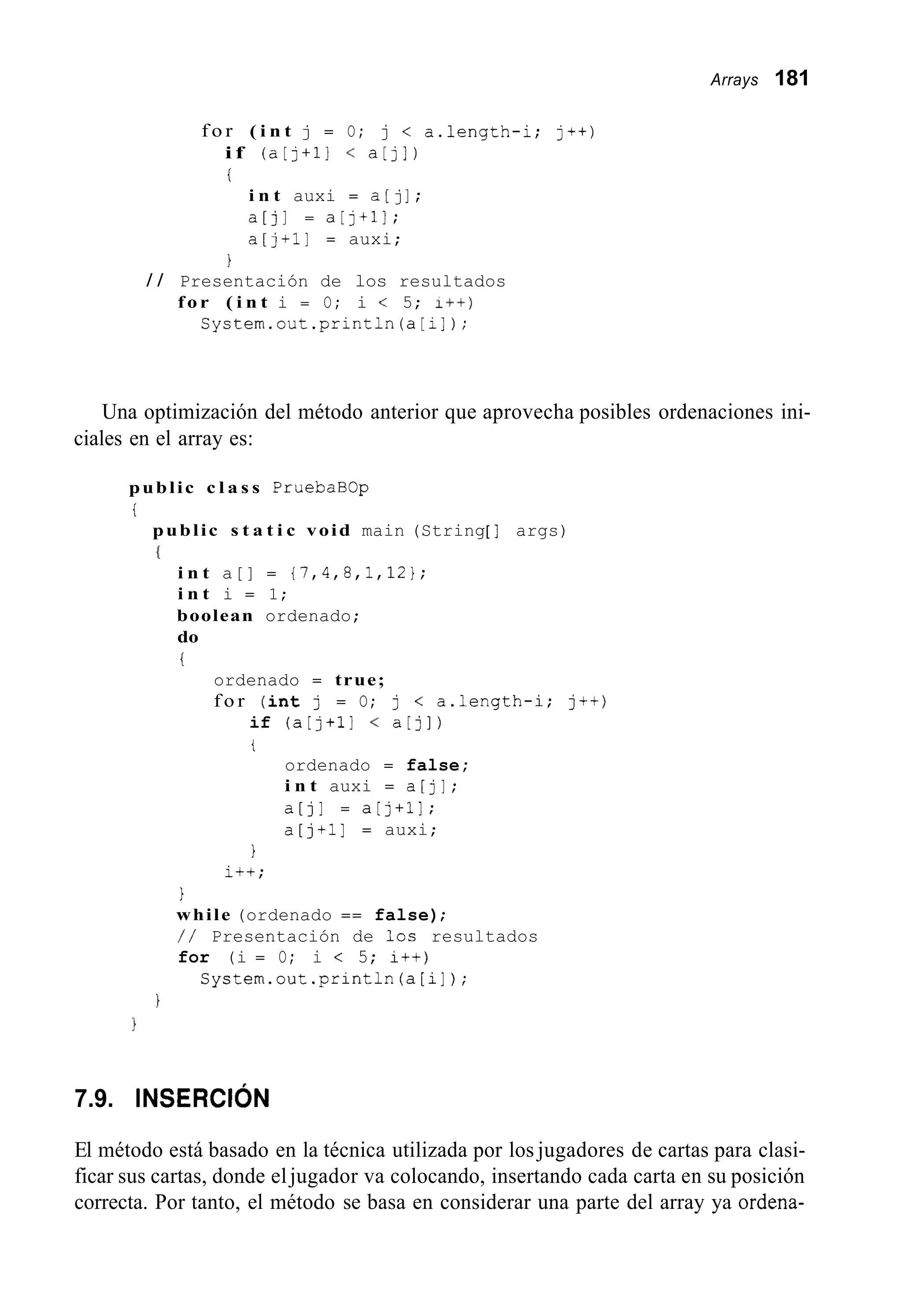 Arrays 181
f o r ( i n t j = O; j < a.length-i; j++)
i f (a[j+il < a[jl)
t
i n t auxi = a[jI ;
a[j] = a[j+l];
a[j+l] = auxi;
/ / Presentación de los resultados
f o r ( i n t i = O; i < 5; I++)
System.out .println(a[i]) ;
I
Una optimización del método anterior que aprovecha posibles ordenaciones ini-
ciales en el array es:
public c l a s s PruebaBOp
t
public s t a t i c void main (String[ ] args)
I
i n t a[] = {7,4,8,1,12};
i n t i = 1;
boolean ordenado;
do
i
ordenado = true;
f o r ( i n t j = O; j < a.length-i; j++)
if (a[j+ll < a[jl)
t
ordenado = false;
i n t auxi = a[jl;
a[jl = a[j+ll;
a[j+l] = auxi;
1
i++;
1
while (ordenado == false);
/ / Presentación de los resultados
for (i = O; i < 5; i++)
System.out.println(a[i] ) ;
7.9. INSERCI~N
El método está basado en la técnica utilizada por los jugadores de cartas para clasi-
ficar sus cartas, donde eljugador va colocando, insertando cada carta en su posición
correcta. Por tanto, el método se basa en considerar una parte del array ya ordena-
 