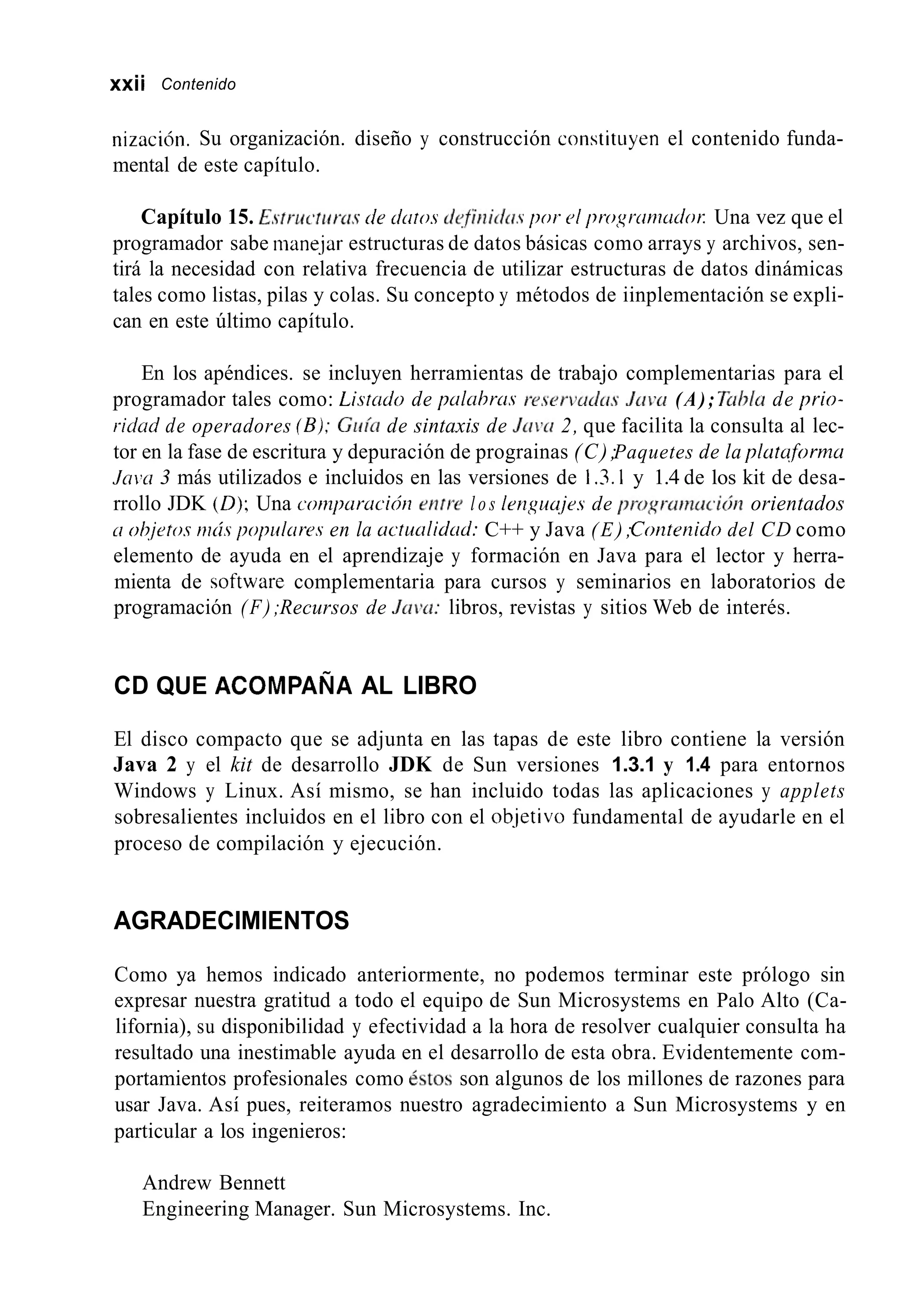 xxii Contenido
nización. Su organización. diseño y construcción constituyen el contenido funda-
mental de este capítulo.
Capítulo 15. E.struc~tirrn.sde cirrtos defliiicíti.spor 01 progrtrniudor: Una vez que el
programador sabe mane.jar estructuras de datos básicas como arrays y archivos, sen-
tirá la necesidad con relativa frecuencia de utilizar estructuras de datos dinámicas
tales como listas, pilas y colas. Su concepto y métodos de iinplementación se expli-
can en este último capítulo.
En los apéndices. se incluyen herramientas de trabajo complementarias para el
programador tales como: Lisrndo de pa1cihrci.s r-eservad(is Juvci (A); fiihla de prio-
riúud de operadores (B);Guía de sintaxis de JLILYI2, que facilita la consulta al lec-
tor en la fase de escritura y depuración de prograinas (C);Paquetes de la platuforma
Jain 3 más utilizados e incluidos en las versiones de 1.3.1 y 1.4 de los kit de desa-
rrollo JDK (0);Una conzpuracicín eritw l o s 1rnguuje.s de progr-armickjn orientados
ci ohjetos mrís p o p l ~ i r e sen la uctucilidd: C++ y Java ( E ) ;Coriteriido del CD como
elemento de ayuda en el aprendizaje y formación en Java para el lector y herra-
mienta de software complementaria para cursos y seminarios en laboratorios de
programación (F);Recursos de Juiu: libros, revistas y sitios Web de interés.
CD QUE ACOMPAÑA AL LIBRO
El disco compacto que se adjunta en las tapas de este libro contiene la versión
Java 2 y el kit de desarrollo JDK de Sun versiones 1.3.1 y 1.4 para entornos
Windows y Linux. Así mismo, se han incluido todas las aplicaciones y applets
sobresalientes incluidos en el libro con el ob-jetivofundamental de ayudarle en el
proceso de compilación y ejecución.
AGRADECIMIENTOS
Como ya hemos indicado anteriormente, no podemos terminar este prólogo sin
expresar nuestra gratitud a todo el equipo de Sun Microsystems en Palo Alto (Ca-
lifornia), su disponibilidad y efectividad a la hora de resolver cualquier consulta ha
resultado una inestimable ayuda en el desarrollo de esta obra. Evidentemente com-
portamientos profesionales como &tos son algunos de los millones de razones para
usar Java. Así pues, reiteramos nuestro agradecimiento a Sun Microsystems y en
particular a los ingenieros:
Andrew Bennett
Engineering Manager. Sun Microsystems. Inc.
 