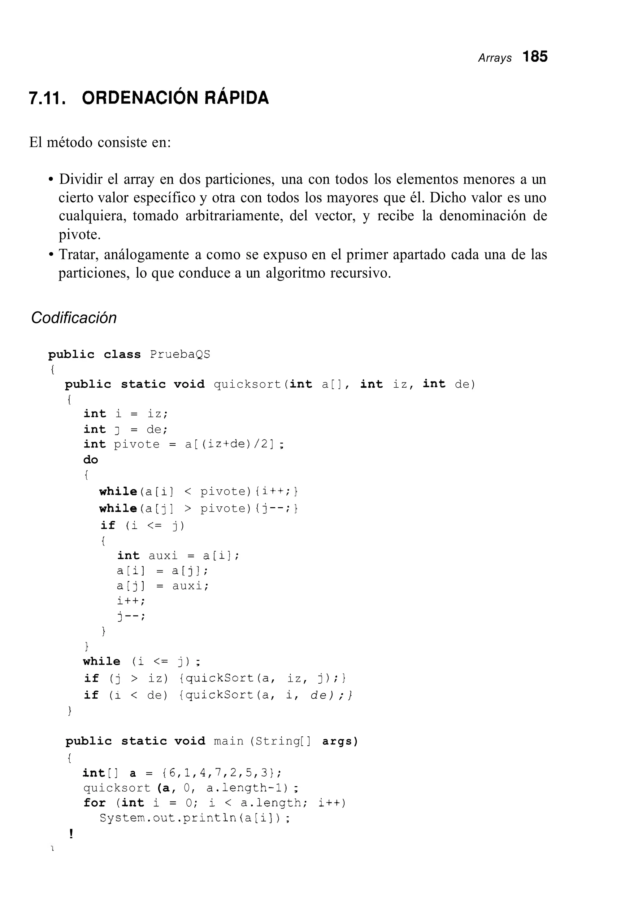 Arrays 185
7.11. ORDENACI~NRÁPIDA
El método consiste en:
Dividir el array en dos particiones, una con todos los elementos menores a un
cierto valor específico y otra con todos los mayores que él. Dicho valor es uno
cualquiera, tomado arbitrariamente, del vector, y recibe la denominación de
pivote.
Tratar, análogamente a como se expuso en el primer apartado cada una de las
particiones, lo que conduce a un algoritmo recursivo.
Codificación
public class PruebaQS
i
public static void quicksort (int a [I, int iz, int de)
(
int i = iz;
int J = de;
int pivote = a [ (iz+de)/2];
do
i
while(a[i] < pivote) {i++;1
whiie(a[j] > pivote) {I--;1
if (i <= j)
i
int auxi = a[il;
a[i] = a[j];
a [ j ] = auxi;
i++;
j--;
1
1
while (i <= j);
if (j > iz) {quickSort(a, iz, j);}
if (1 < de) {quickCort(a, i, d e ) ; }
1
public static void main (String[ ] args)
t
int[] a = {6,1,4,7,2,5,3};
quicksort (a, O, a.length-1);
for (int i = O; i < a.length; i++)
Systen.out.println(a[i]) ;
!
 