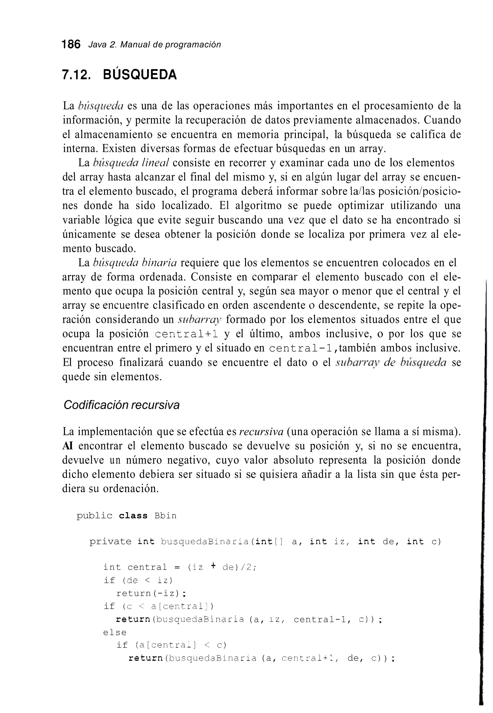 186 Java 2. Manual de programación
7.12. B~SQUEDA
La biísc-/i/edaes una de las operaciones más importantes en el procesamiento de la
información, y permite la recuperación de datos previamente almacenados. Cuando
el almacenamiento se encuentra en memoria principal, la búsqueda se califica de
interna. Existen diversas formas de efectuar búsquedas en un array.
del array hasta alcanzar el final del mismo y, si en algún lugar del array se encuen-
tra el elemento buscado, el programa deberá informar sobre lailas posicióniposicio-
nes donde ha sido localizado. El algoritmo se puede optimizar utilizando una
variable lógica que evite seguir buscando una bez que el dato se ha encontrado si
únicamente se desea obtener la posición donde se localiza por primera vez al ele-
mento buscado.
array de forma ordenada. Consiste en comparar el elemento buscado con el ele-
mento que ocupa la posición central y, según sea mayor o menor que el central y el
array se encuentre clasificado en orden ascendente o descendente, se repite la ope-
ración considerando un siihar~.a~~formado por los elementos situados entre el que
ocupa la posición central+l y el último, ambos inclusive, o por los que se
encuentran entre el primero y el situado en central-1,también ambos inclusive.
El proceso finalizará cuando se encuentre el dato o el sz/hcrrra.v de hzísqz/edu se
quede sin elementos.
La bzisqz/eúcrlined consiste en recorrer y examinar cada uno de los elementos
La biisqiieda hinrrria requiere que los elementos se encuentren colocados en el
Codificación recursiva
La implementación que se efectúa es recursiva (una operación se llama a sí misma).
AI encontrar el elemento buscado se devuelve su posición y, si no se encuentra,
devuelve un número negativo, cuyo valor absoluto representa la posición donde
dicho elemento debiera ser situado si se quisiera añadir a la lista sin que ésta per-
diera su ordenación.
public class Bbin
private int bucquedaB;nar;a(int[: a, int iz, int de, int c)
int central = (iz + de)/2;
if (de < ir)
return(-iz);
return(bucque3aBinaria (a, iz, central-1, 2 )) ;
if (a[central] < c)
if (c < arcectral:)
else
return(%usquedaEinaria (a, centzal+l, de, c)) ;
 