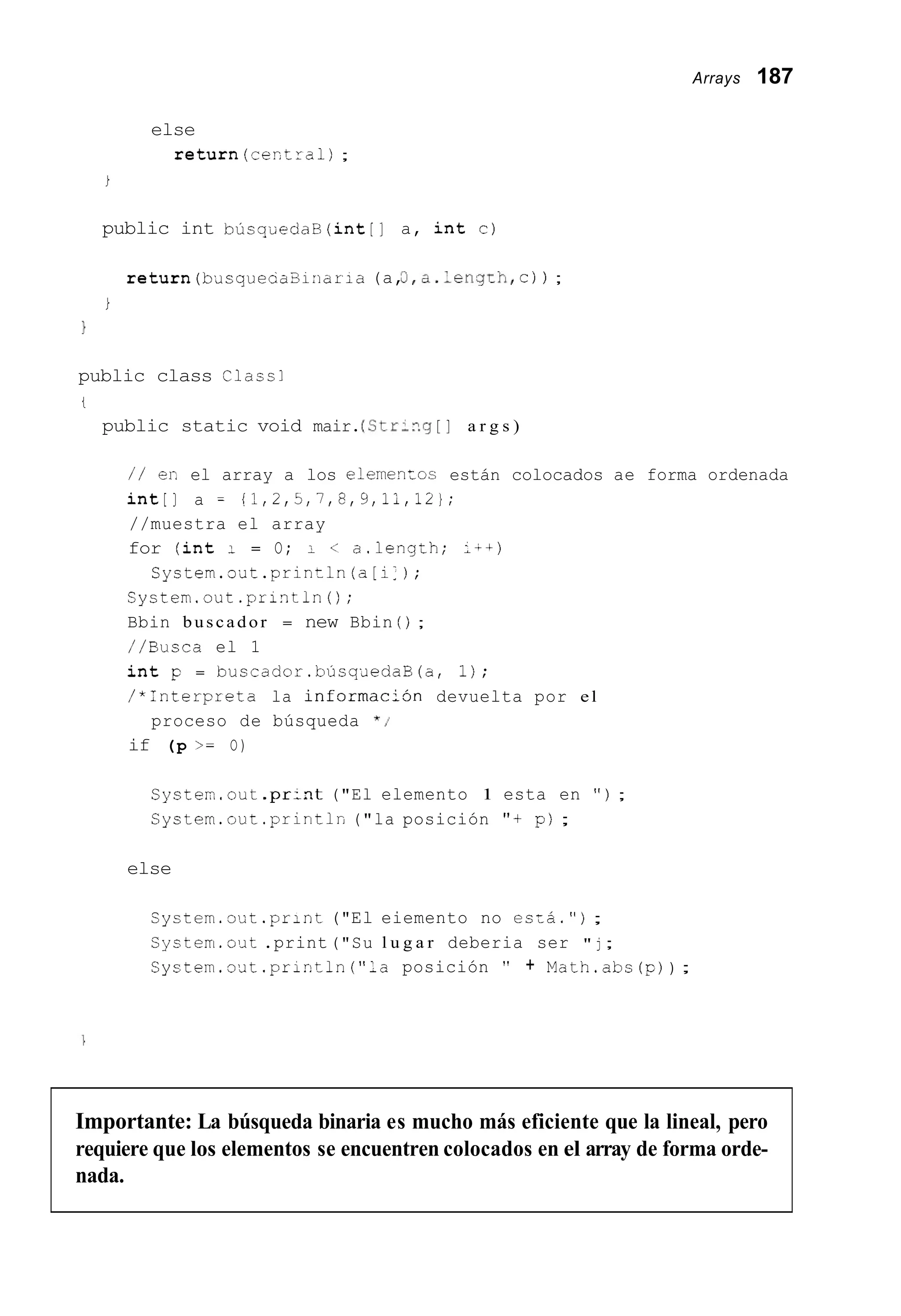 Arrays 187
else
return(cectra1) ;
i
public int búsqüedaB(int[] a, int c)
return(b~squecaB1:iar;a (a,3,a.leng~h,c)) ;
i
1
public class Class1
i
public static void mair.(Str-n.g [ ] a r g s )
/ / er. el array a los elemenLos están colocados ae forma ordenada
int[] a = !?,2,5,7,8,9,11,123;
//muestra el array
for (int I = O; I < a.length; :-+)
Cystem.o'dt.println(a[i:);
System.out.println();
Bbin buscador = new Bbin ( ) ;
//Busca el 1
int p = buscador.búsqaedaB(a, 1);
/*Interpreta la i n f o r m a c i j n devuelta por el
if (p >= O)
proceso de búsqueda * I
Cysten.out.pr:nt ("El elemento 1 esta en " ) ;
System.out .println("la posición "+ pj ;
else
Cystem.out . p r i n t ("El eiemento no esza.");
System.out .print("Su l u g a r deberia ser " j ;
Cystem.out.println("la posición " + Math.abs ( p )) ;
Importante: La búsqueda binaria es mucho más eficiente que la lineal, pero
requiere que los elementos se encuentren colocados en el array de forma orde-
nada.
 