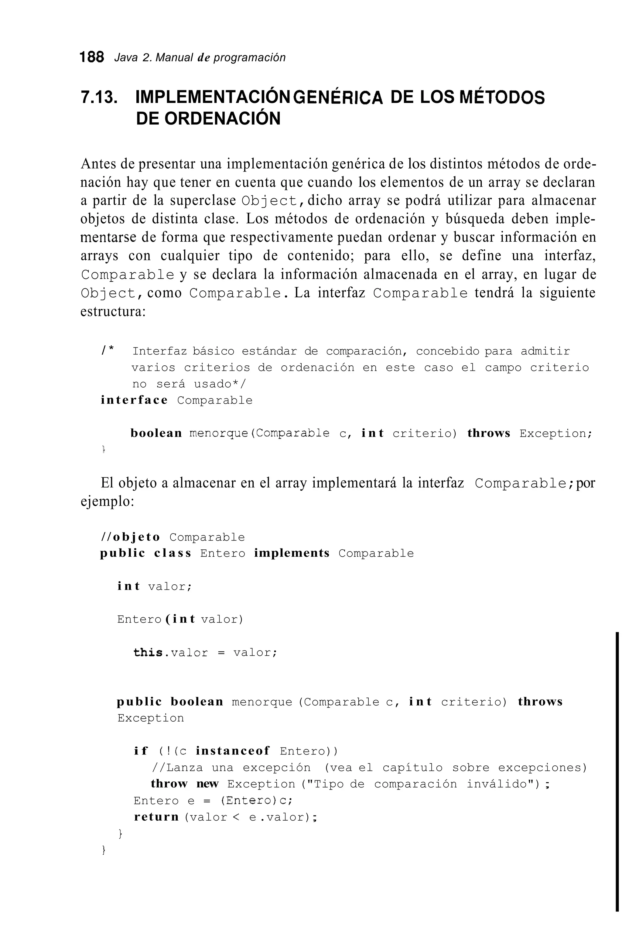 188 Java 2. Manual de programación
7.13. IMPLEMENTACIÓNGENÉRICA DE LOS MÉTODOS
DE ORDENACIÓN
Antes de presentar una implementación genérica de los distintos métodos de orde-
nación hay que tener en cuenta que cuando los elementos de un array se declaran
a partir de la superclase Object,dicho array se podrá utilizar para almacenar
objetos de distinta clase. Los métodos de ordenación y búsqueda deben imple-
mentarse de forma que respectivamente puedan ordenar y buscar información en
arrays con cualquier tipo de contenido; para ello, se define una interfaz,
Comparable y se declara la información almacenada en el array, en lugar de
Object,como Comparable. La interfaz Comparable tendrá la siguiente
estructura:
/ * Interfaz básico estándar de comparación, concebido para admitir
varios criterios de ordenación en este caso el campo criterio
no será usado*/
interface Comparable
boolean menorque(Comparab1e c, i n t criterio) throws Exception;

El objeto a almacenar en el array implementará la interfaz Comparable;por
ejemplo:
//objeto Comparable
public c l a s s Entero implements Comparable
i n t valor;
Entero ( i n t valor)
this.valor = valor;
public boolean menorque (Comparable c, i n t criterio) throws
Exception
i f ( ! (c instanceof Entero))
//Lanza una excepción (vea el capítulo sobre excepciones)
throw new Exception ("Tipo de comparación inválido");
Entero e = (Entero)c;
return (valor < e .valor);
1
I
 