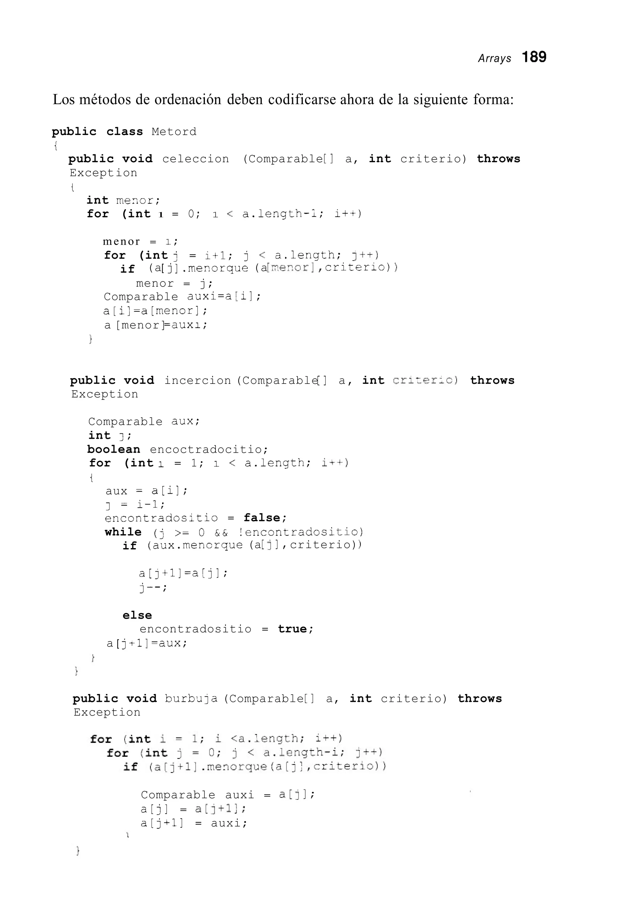 Arrays 189
Los métodos de ordenación deben codificarse ahora de la siguiente forma:
public class Metord
i
public void celeccion (Comparable[ ] a, int criterio) throws
Exception
t
int mesor;
for (int 1 = O; 1 < a.length-í; i++)
menor = 1;
for (int j = 1+l; j < a.length; I++)
if (a[ j] .mezorque(a[r;e>.or],crizerio)
menor = j;
Comparable auxi=a [ i I ;
a[i]=a[menor];
a [menor]=auxi;
}
public void incercion (Comparable[ ] a, int cr;rer-c) throws
Exception
Comparable dux;
int 1 ;
boolean encoctradocitio;
for (int i = 1; i < a.length; I++)
i
aux = a [ i ] ;
encontrados;tio = false;
while (j >= O & & !encontradositio)
(aux.mencrque(a[II , criterio))
1 = i-1;
if
a[j+l]=a[jl;
j--;
else
encontradositio = true;
a [ jtl]=aux;
public void burbula (Comparable[ ] a, int criterio) throws
Exception
Comparable auxi = a[] I ;
a[j] = a [ ] + l ] ;
a [ j + i ] = auxi;
 