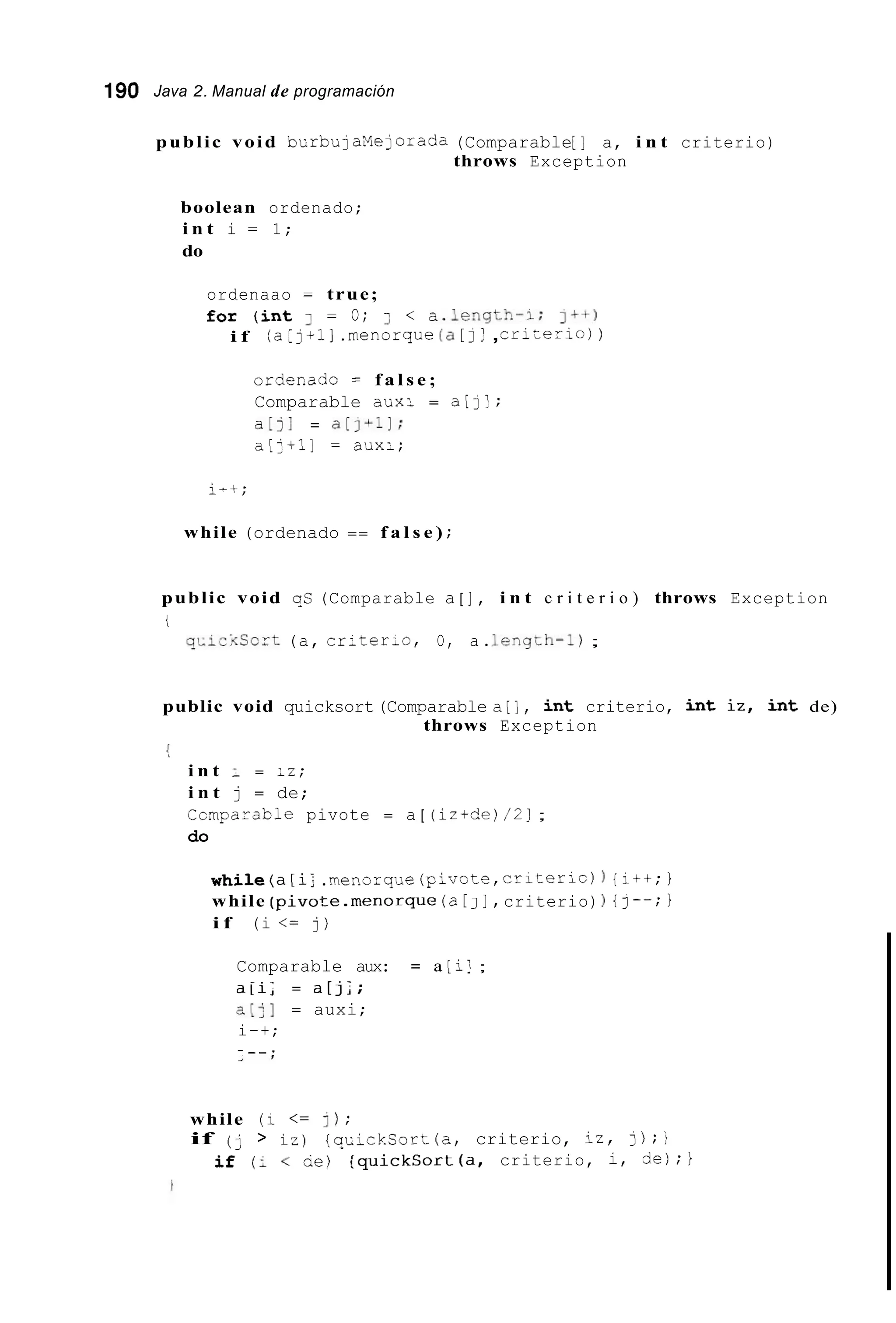 190 Java 2. Manual de programación
public void burbulaMelorada (Comparable[I a, i n t criterio)
throws Exception
boolean ordenado;
i n t i = 1;
do
ordenaao = true;
for ( i n t 3 = O; < < a.length-1; I++)
(a:j + 1 ].menorque (a[ J! ,crizerio))i f
ordemdo = f a l s e ;
Comparable aux: = a[]';
a[]; = a [ j L l 1 ;
a [ : t l ] = aux:;
i-t;
while (ordenado == f a l s e ) ;
public void gC (Comparable a [ 1 , i n t c r i t e r i o ) throws Exception
i
ql-iciCort (a, criter-o, O, a.LengLh-1) ;
public void quicksort(Comparable a[], i n t criterio, i n t i z , i n t de)
i
throws Exception
i n t : = :z;
i n t j = de;
Ccinparable pivote = a [ (iz+de)/2];
do
w h i l e ( a [ i ; .menorque(pivote,criteric) {it+;1
while ( p i v o t e . r n e n o r q u e (a[ J I , criterio) ) {I--; 1
i f (i <= j)
Comparable aux: = a [i! ;
a i i ; = a[];;
a[:] = auxi;
i-+;
- - _ .> I
while (i <= 1) ;
if (j > iz) { q c i c k S o r t ( a , criterio, iz, 3);)
if (: < ae) { q u i c k C o r t ( a , criterio, i, de);}
 