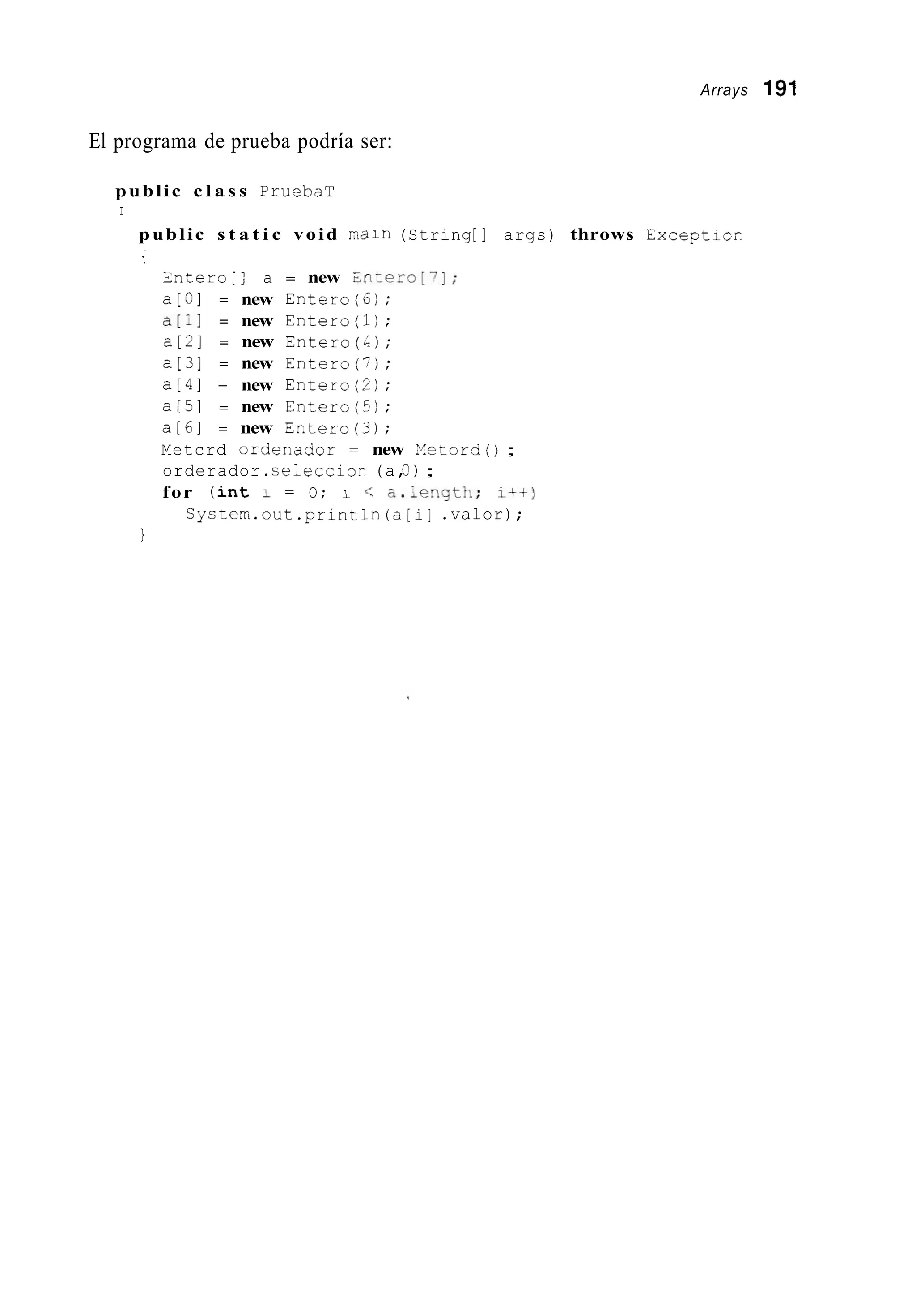 Arrays 191
El programa de prueba podría ser:
public c l a s s PruebaT
I
public s t a t i c void r i d i n (String[I args) throws Excepticr
i
Encero[: a = new Zntero[7];
a[u] = new Entero(6);
a[:] = new Entero(1);
a[2] = new Entero(4);
a[3] = new Entero(7);
a[4] = new Entero(?);
a[5] = new Entero([>);
a[61 = new Ertero(3);
Metcrd ordenadcr = new Yetordo ;
orderador.seleccior (a,3 ) ;
for ( i n t 1 = O; 1 < a.,~qgth; I++)
System.out.printlnía[i].valor);
1
 