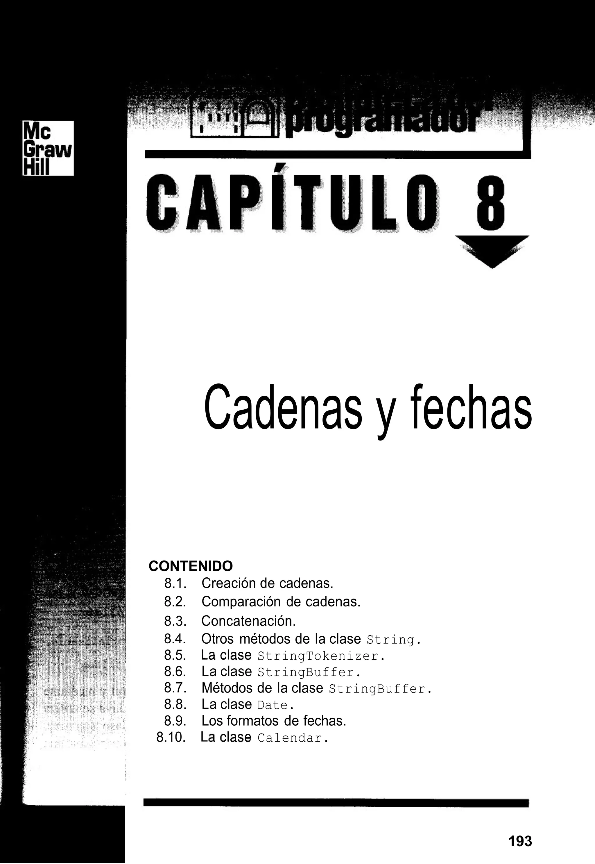 Cadenas y fechas
CONTENIDO
8.1. Creación de cadenas.
8.2. Comparación de cadenas.
8.3. Concatenación.
8.4.
8.5. La clase StringTokenizer.
8.6. La clase StringBuffer.
8.7.
8.8. La clase Date.
8.9. Los formatos de fechas.
Otros métodos de la clase String.
Métodos de la clase StringBuffer.
8.10. La Clase Calendar.
193
 