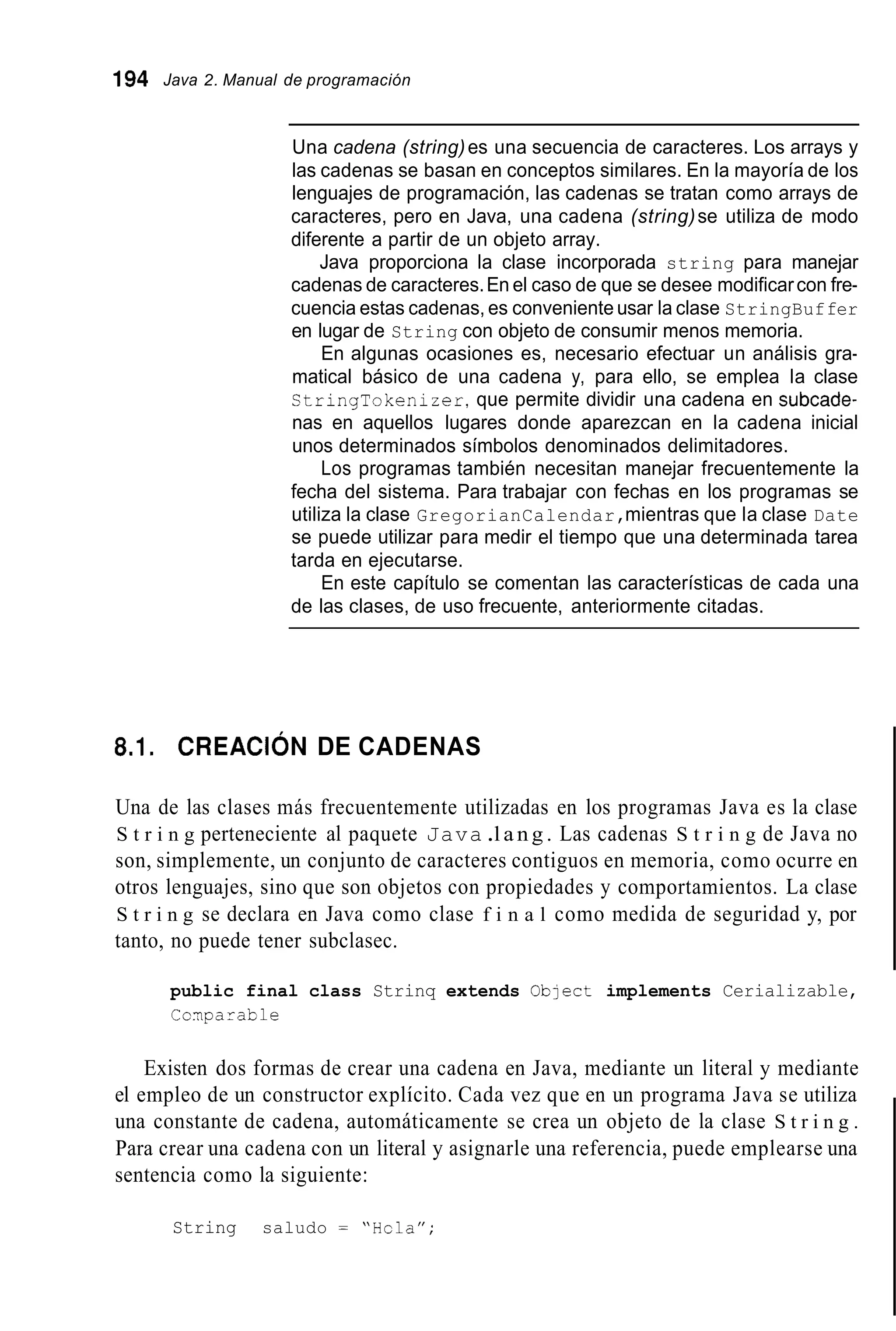 194 Java 2. Manual de programación
Una cadena (string)es una secuencia de caracteres. Los arrays y
las cadenas se basan en conceptos similares. En la mayoría de los
lenguajes de programación, las cadenas se tratan como arrays de
caracteres, pero en Java, una cadena (string)se utiliza de modo
diferente a partir de un objeto array.
Java proporciona la clase incorporada string para manejar
cadenas de caracteres.En el caso de que se desee modificarcon fre-
cuencia estas cadenas, es conveniente usar la clase StringBuffer
en lugar de String con objeto de consumir menos memoria.
En algunas ocasiones es, necesario efectuar un análisis gra-
matical básico de una cadena y, para ello, se emplea la clase
CtringTokenizer,que permite dividir una cadena en subcade-
nas en aquellos lugares donde aparezcan en la cadena inicial
unos determinados símbolos denominados delimitadores.
Los programas también necesitan manejar frecuentemente la
fecha del sistema. Para trabajar con fechas en los programas se
utiliza la clase GregorianCalendar,mientras que la clase Date
se puede utilizar para medir el tiempo que una determinada tarea
tarda en ejecutarse.
En este capítulo se comentan las características de cada una
de las clases, de uso frecuente, anteriormente citadas.
8.1. C R E A C I ~ NDE CADENAS
Una de las clases más frecuentemente utilizadas en los programas Java es la clase
S t r i n g perteneciente al paquete Java.l a n g . Las cadenas S t r i n g de Java no
son, simplemente, un conjunto de caracteres contiguos en memoria, como ocurre en
otros lenguajes, sino que son objetos con propiedades y comportamientos. La clase
S t r i n g se declara en Java como clase f i n a l como medida de seguridad y, por
tanto, no puede tener subclasec.
public final class Strinq extends Oblect implements Cerializable,
Cciiparable
Existen dos formas de crear una cadena en Java, mediante un literal y mediante
el empleo de un constructor explícito. Cada vez que en un programa Java se utiliza
una constante de cadena, automáticamente se crea un objeto de la clase S t r i n g .
Para crear una cadena con un literal y asignarle una referencia, puede emplearse una
sentencia como la siguiente:
String saludo = “Hcla”;
 